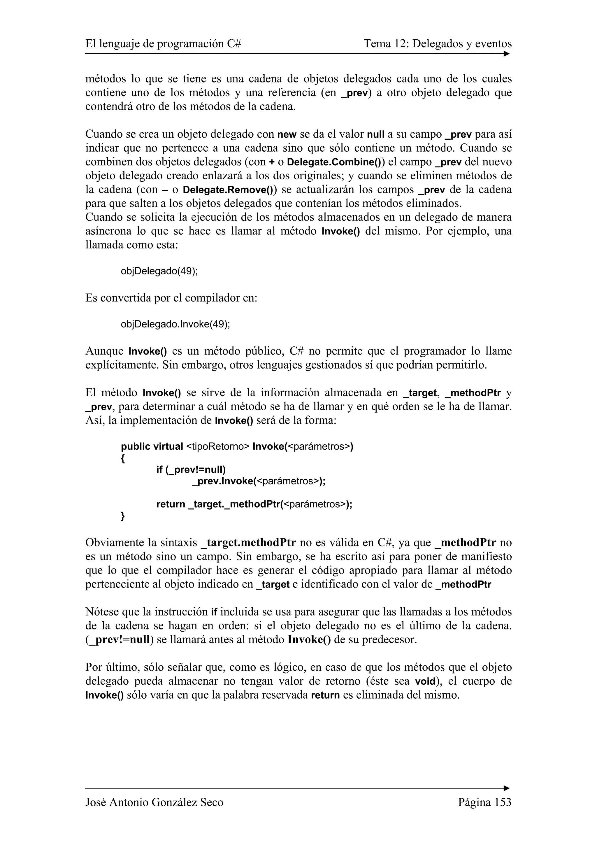 El lenguaje de programación C# Tema 12: Delegados y eventos 
métodos lo que se tiene es una cadena de objetos delegados cada uno de los cuales 
contiene uno de los métodos y una referencia (en _prev) a otro objeto delegado que 
contendrá otro de los métodos de la cadena. 
Cuando se crea un objeto delegado con new se da el valor null a su campo _prev para así 
indicar que no pertenece a una cadena sino que sólo contiene un método. Cuando se 
combinen dos objetos delegados (con + o Delegate.Combine()) el campo _prev del nuevo 
objeto delegado creado enlazará a los dos originales; y cuando se eliminen métodos de 
la cadena (con – o Delegate.Remove()) se actualizarán los campos _prev de la cadena 
para que salten a los objetos delegados que contenían los métodos eliminados. 
Cuando se solicita la ejecución de los métodos almacenados en un delegado de manera 
asíncrona lo que se hace es llamar al método Invoke() del mismo. Por ejemplo, una 
llamada como esta: 
objDelegado(49); 
Es convertida por el compilador en: 
objDelegado.Invoke(49); 
Aunque Invoke() es un método público, C# no permite que el programador lo llame 
explícitamente. Sin embargo, otros lenguajes gestionados sí que podrían permitirlo. 
El método Invoke() se sirve de la información almacenada en _target, _methodPtr y 
_prev, para determinar a cuál método se ha de llamar y en qué orden se le ha de llamar. 
Así, la implementación de Invoke() será de la forma: 
public virtual <tipoRetorno> Invoke(<parámetros>) 
{ 
if (_prev!=null) 
_prev.Invoke(<parámetros>); 
return _target._methodPtr(<parámetros>); 
} 
Obviamente la sintaxis _target.methodPtr no es válida en C#, ya que _methodPtr no 
es un método sino un campo. Sin embargo, se ha escrito así para poner de manifiesto 
que lo que el compilador hace es generar el código apropiado para llamar al método 
perteneciente al objeto indicado en _target e identificado con el valor de _methodPtr 
Nótese que la instrucción if incluida se usa para asegurar que las llamadas a los métodos 
de la cadena se hagan en orden: si el objeto delegado no es el último de la cadena. 
(_prev!=null) se llamará antes al método Invoke() de su predecesor. 
Por último, sólo señalar que, como es lógico, en caso de que los métodos que el objeto 
delegado pueda almacenar no tengan valor de retorno (éste sea void), el cuerpo de 
Invoke() sólo varía en que la palabra reservada return es eliminada del mismo. 
José Antonio González Seco Página 153 
 