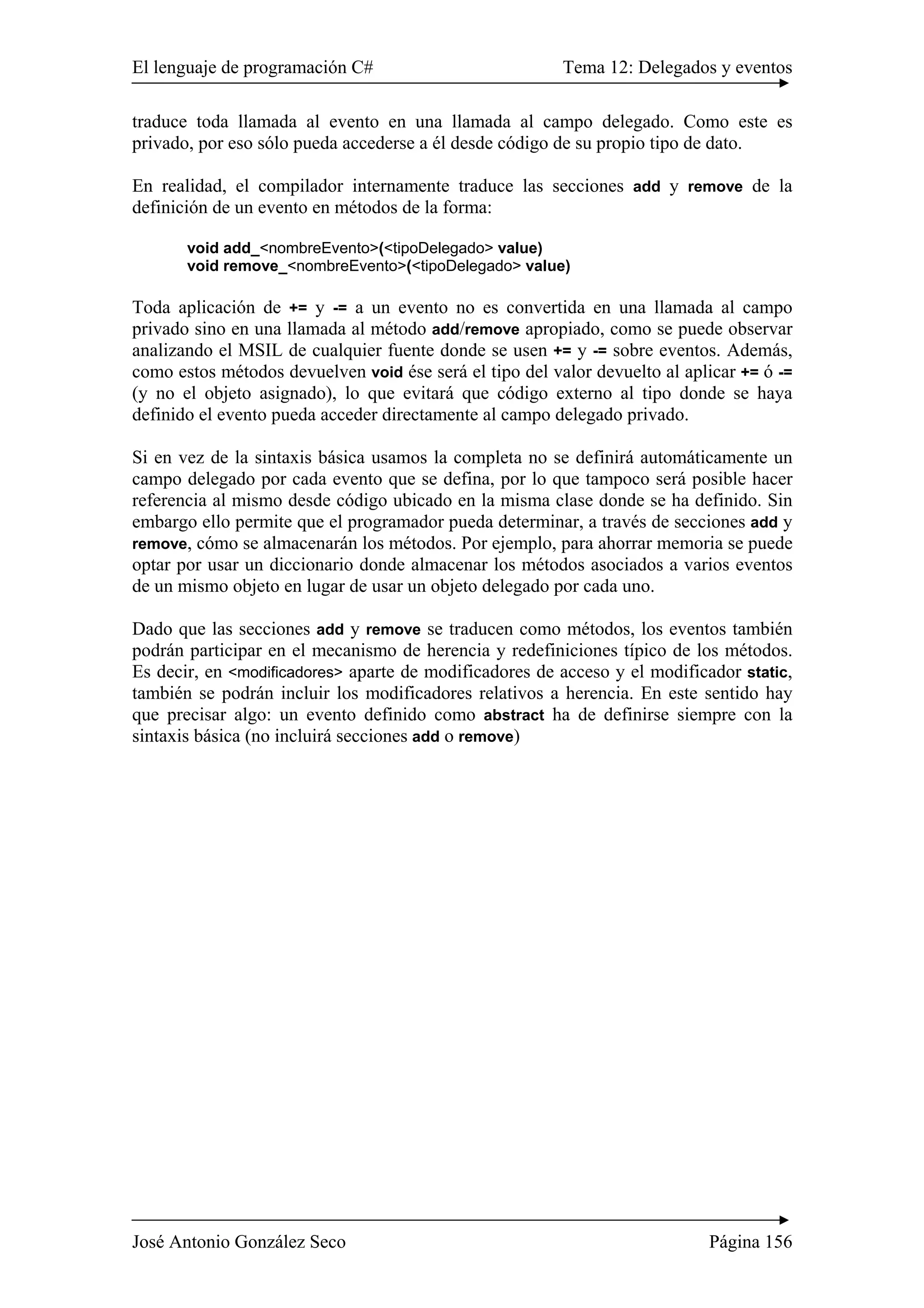 El lenguaje de programación C# Tema 12: Delegados y eventos 
traduce toda llamada al evento en una llamada al campo delegado. Como este es 
privado, por eso sólo pueda accederse a él desde código de su propio tipo de dato. 
En realidad, el compilador internamente traduce las secciones add y remove de la 
definición de un evento en métodos de la forma: 
void add_<nombreEvento>(<tipoDelegado> value) 
void remove_<nombreEvento>(<tipoDelegado> value) 
Toda aplicación de += y -= a un evento no es convertida en una llamada al campo 
privado sino en una llamada al método add/remove apropiado, como se puede observar 
analizando el MSIL de cualquier fuente donde se usen += y -= sobre eventos. Además, 
como estos métodos devuelven void ése será el tipo del valor devuelto al aplicar += ó -= 
(y no el objeto asignado), lo que evitará que código externo al tipo donde se haya 
definido el evento pueda acceder directamente al campo delegado privado. 
Si en vez de la sintaxis básica usamos la completa no se definirá automáticamente un 
campo delegado por cada evento que se defina, por lo que tampoco será posible hacer 
referencia al mismo desde código ubicado en la misma clase donde se ha definido. Sin 
embargo ello permite que el programador pueda determinar, a través de secciones add y 
remove, cómo se almacenarán los métodos. Por ejemplo, para ahorrar memoria se puede 
optar por usar un diccionario donde almacenar los métodos asociados a varios eventos 
de un mismo objeto en lugar de usar un objeto delegado por cada uno. 
Dado que las secciones add y remove se traducen como métodos, los eventos también 
podrán participar en el mecanismo de herencia y redefiniciones típico de los métodos. 
Es decir, en <modificadores> aparte de modificadores de acceso y el modificador static, 
también se podrán incluir los modificadores relativos a herencia. En este sentido hay 
que precisar algo: un evento definido como abstract ha de definirse siempre con la 
sintaxis básica (no incluirá secciones add o remove) 
José Antonio González Seco Página 156 
 