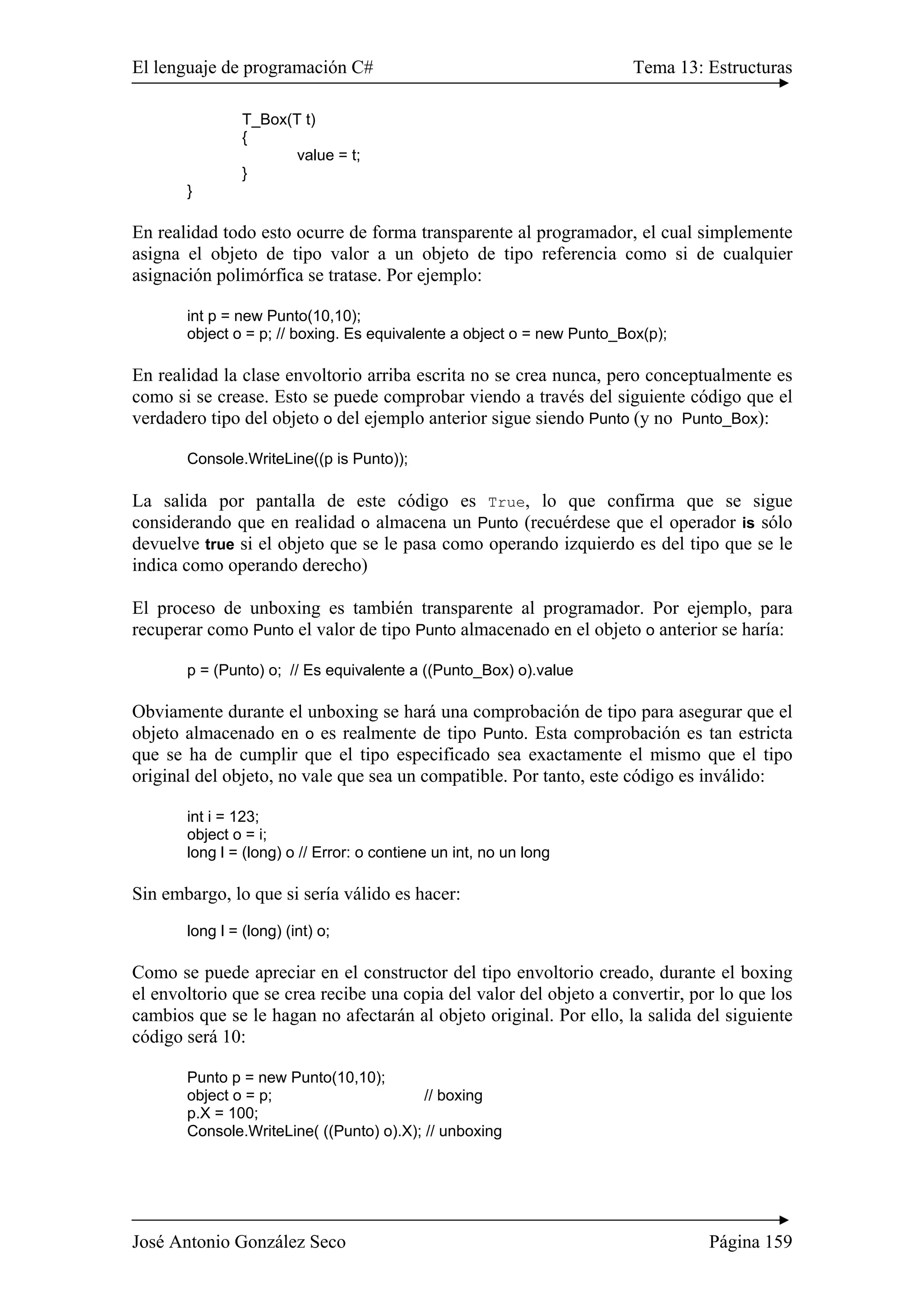 El lenguaje de programación C# Tema 13: Estructuras 
T_Box(T t) 
{ 
value = t; 
} 
} 
En realidad todo esto ocurre de forma transparente al programador, el cual simplemente 
asigna el objeto de tipo valor a un objeto de tipo referencia como si de cualquier 
asignación polimórfica se tratase. Por ejemplo: 
int p = new Punto(10,10); 
object o = p; // boxing. Es equivalente a object o = new Punto_Box(p); 
En realidad la clase envoltorio arriba escrita no se crea nunca, pero conceptualmente es 
como si se crease. Esto se puede comprobar viendo a través del siguiente código que el 
verdadero tipo del objeto o del ejemplo anterior sigue siendo Punto (y no Punto_Box): 
Console.WriteLine((p is Punto)); 
La salida por pantalla de este código es True, lo que confirma que se sigue 
considerando que en realidad o almacena un Punto (recuérdese que el operador is sólo 
devuelve true si el objeto que se le pasa como operando izquierdo es del tipo que se le 
indica como operando derecho) 
El proceso de unboxing es también transparente al programador. Por ejemplo, para 
recuperar como Punto el valor de tipo Punto almacenado en el objeto o anterior se haría: 
p = (Punto) o; // Es equivalente a ((Punto_Box) o).value 
Obviamente durante el unboxing se hará una comprobación de tipo para asegurar que el 
objeto almacenado en o es realmente de tipo Punto. Esta comprobación es tan estricta 
que se ha de cumplir que el tipo especificado sea exactamente el mismo que el tipo 
original del objeto, no vale que sea un compatible. Por tanto, este código es inválido: 
int i = 123; 
object o = i; 
long l = (long) o // Error: o contiene un int, no un long 
Sin embargo, lo que si sería válido es hacer: 
long l = (long) (int) o; 
Como se puede apreciar en el constructor del tipo envoltorio creado, durante el boxing 
el envoltorio que se crea recibe una copia del valor del objeto a convertir, por lo que los 
cambios que se le hagan no afectarán al objeto original. Por ello, la salida del siguiente 
código será 10: 
Punto p = new Punto(10,10); 
object o = p; // boxing 
p.X = 100; 
Console.WriteLine( ((Punto) o).X); // unboxing 
José Antonio González Seco Página 159 
 
