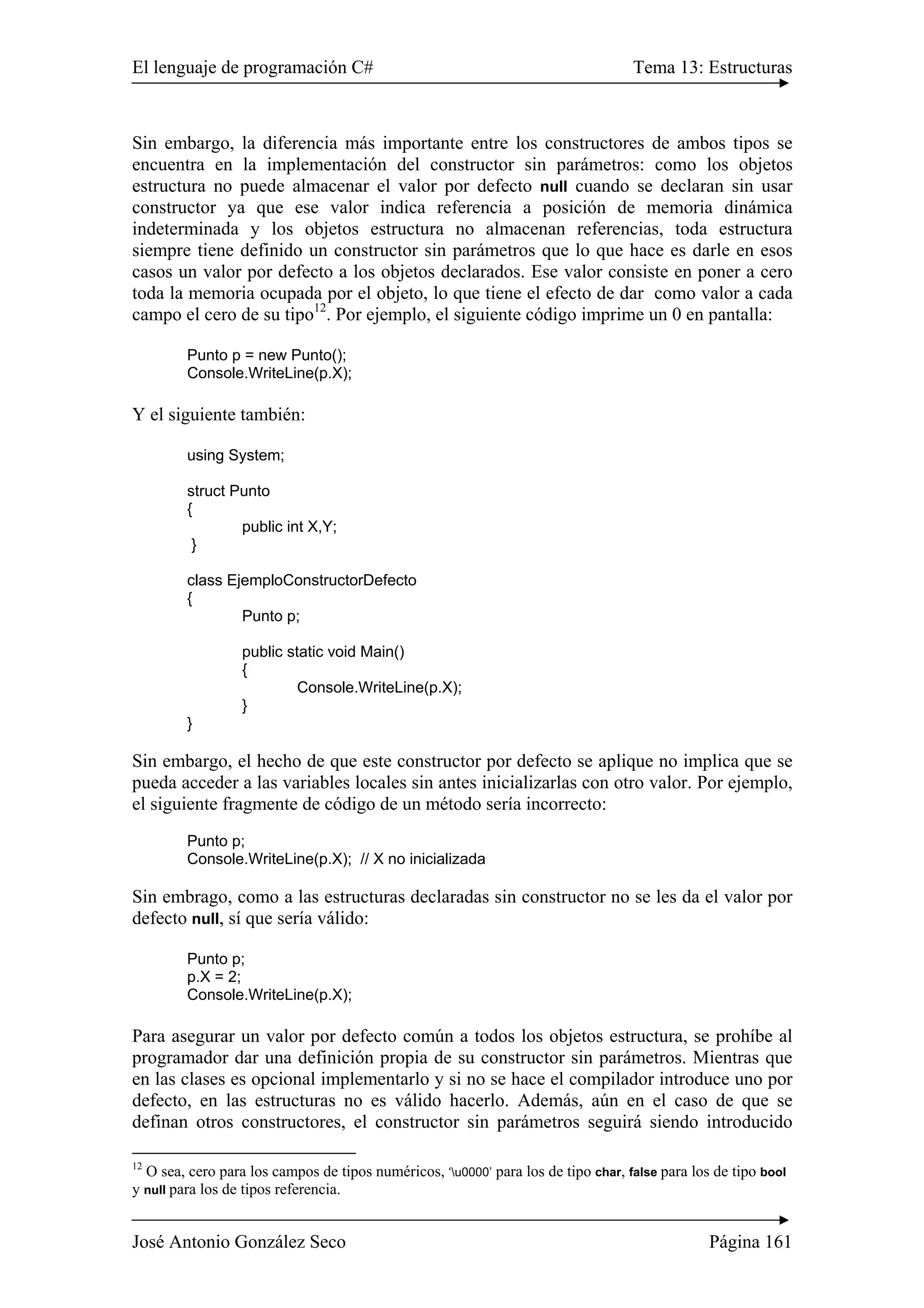El lenguaje de programación C# Tema 13: Estructuras 
Sin embargo, la diferencia más importante entre los constructores de ambos tipos se 
encuentra en la implementación del constructor sin parámetros: como los objetos 
estructura no puede almacenar el valor por defecto null cuando se declaran sin usar 
constructor ya que ese valor indica referencia a posición de memoria dinámica 
indeterminada y los objetos estructura no almacenan referencias, toda estructura 
siempre tiene definido un constructor sin parámetros que lo que hace es darle en esos 
casos un valor por defecto a los objetos declarados. Ese valor consiste en poner a cero 
toda la memoria ocupada por el objeto, lo que tiene el efecto de dar como valor a cada 
campo el cero de su tipo12. Por ejemplo, el siguiente código imprime un 0 en pantalla: 
Punto p = new Punto(); 
Console.WriteLine(p.X); 
Y el siguiente también: 
using System; 
struct Punto 
{ 
public int X,Y; 
} 
class EjemploConstructorDefecto 
{ 
Punto p; 
public static void Main() 
{ 
Console.WriteLine(p.X); 
} 
} 
Sin embargo, el hecho de que este constructor por defecto se aplique no implica que se 
pueda acceder a las variables locales sin antes inicializarlas con otro valor. Por ejemplo, 
el siguiente fragmente de código de un método sería incorrecto: 
Punto p; 
Console.WriteLine(p.X); // X no inicializada 
Sin embrago, como a las estructuras declaradas sin constructor no se les da el valor por 
defecto null, sí que sería válido: 
Punto p; 
p.X = 2; 
Console.WriteLine(p.X); 
Para asegurar un valor por defecto común a todos los objetos estructura, se prohíbe al 
programador dar una definición propia de su constructor sin parámetros. Mientras que 
en las clases es opcional implementarlo y si no se hace el compilador introduce uno por 
defecto, en las estructuras no es válido hacerlo. Además, aún en el caso de que se 
definan otros constructores, el constructor sin parámetros seguirá siendo introducido 
12 O sea, cero para los campos de tipos numéricos, ‘u0000’ para los de tipo char, false para los de tipo bool 
y null para los de tipos referencia. 
José Antonio González Seco Página 161 
 