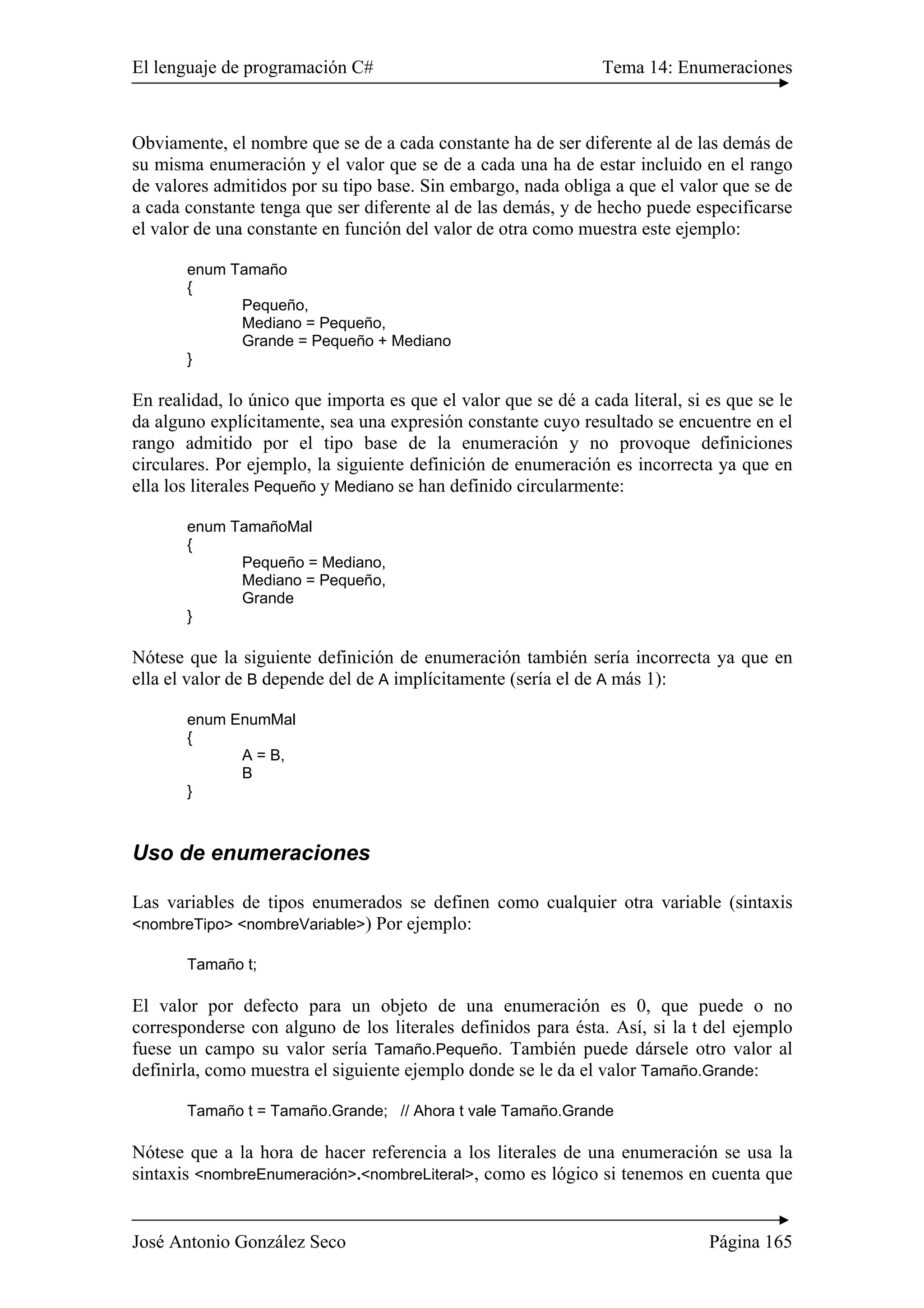 El lenguaje de programación C# Tema 14: Enumeraciones 
Obviamente, el nombre que se de a cada constante ha de ser diferente al de las demás de 
su misma enumeración y el valor que se de a cada una ha de estar incluido en el rango 
de valores admitidos por su tipo base. Sin embargo, nada obliga a que el valor que se de 
a cada constante tenga que ser diferente al de las demás, y de hecho puede especificarse 
el valor de una constante en función del valor de otra como muestra este ejemplo: 
enum Tamaño 
{ 
Pequeño, 
Mediano = Pequeño, 
Grande = Pequeño + Mediano 
} 
En realidad, lo único que importa es que el valor que se dé a cada literal, si es que se le 
da alguno explícitamente, sea una expresión constante cuyo resultado se encuentre en el 
rango admitido por el tipo base de la enumeración y no provoque definiciones 
circulares. Por ejemplo, la siguiente definición de enumeración es incorrecta ya que en 
ella los literales Pequeño y Mediano se han definido circularmente: 
enum TamañoMal 
{ 
Pequeño = Mediano, 
Mediano = Pequeño, 
Grande 
} 
Nótese que la siguiente definición de enumeración también sería incorrecta ya que en 
ella el valor de B depende del de A implícitamente (sería el de A más 1): 
enum EnumMal 
{ 
A = B, 
B 
} 
Uso de enumeraciones 
Las variables de tipos enumerados se definen como cualquier otra variable (sintaxis 
<nombreTipo> <nombreVariable>) Por ejemplo: 
Tamaño t; 
El valor por defecto para un objeto de una enumeración es 0, que puede o no 
corresponderse con alguno de los literales definidos para ésta. Así, si la t del ejemplo 
fuese un campo su valor sería Tamaño.Pequeño. También puede dársele otro valor al 
definirla, como muestra el siguiente ejemplo donde se le da el valor Tamaño.Grande: 
Tamaño t = Tamaño.Grande; // Ahora t vale Tamaño.Grande 
Nótese que a la hora de hacer referencia a los literales de una enumeración se usa la 
sintaxis <nombreEnumeración>.<nombreLiteral>, como es lógico si tenemos en cuenta que 
José Antonio González Seco Página 165 
 