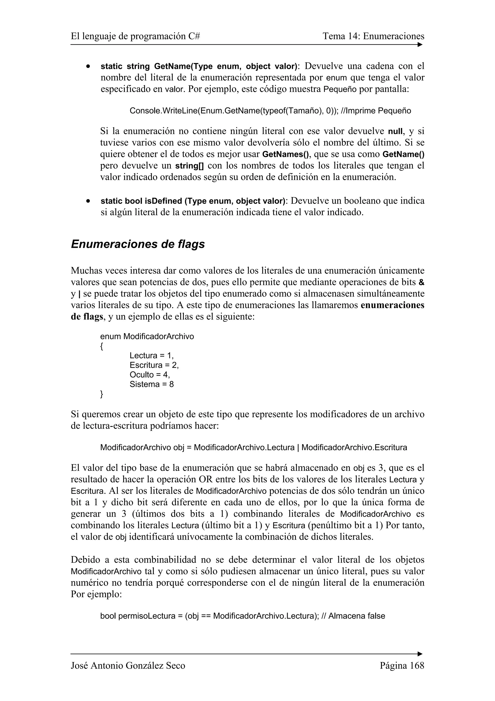 El lenguaje de programación C# Tema 14: Enumeraciones 
• static string GetName(Type enum, object valor): Devuelve una cadena con el 
nombre del literal de la enumeración representada por enum que tenga el valor 
especificado en valor. Por ejemplo, este código muestra Pequeño por pantalla: 
Console.WriteLine(Enum.GetName(typeof(Tamaño), 0)); //Imprime Pequeño 
Si la enumeración no contiene ningún literal con ese valor devuelve null, y si 
tuviese varios con ese mismo valor devolvería sólo el nombre del último. Si se 
quiere obtener el de todos es mejor usar GetNames(), que se usa como GetName() 
pero devuelve un string[] con los nombres de todos los literales que tengan el 
valor indicado ordenados según su orden de definición en la enumeración. 
• static bool isDefined (Type enum, object valor): Devuelve un booleano que indica 
si algún literal de la enumeración indicada tiene el valor indicado. 
Enumeraciones de flags 
Muchas veces interesa dar como valores de los literales de una enumeración únicamente 
valores que sean potencias de dos, pues ello permite que mediante operaciones de bits & 
y | se puede tratar los objetos del tipo enumerado como si almacenasen simultáneamente 
varios literales de su tipo. A este tipo de enumeraciones las llamaremos enumeraciones 
de flags, y un ejemplo de ellas es el siguiente: 
enum ModificadorArchivo 
{ 
Lectura = 1, 
Escritura = 2, 
Oculto = 4, 
Sistema = 8 
} 
Si queremos crear un objeto de este tipo que represente los modificadores de un archivo 
de lectura-escritura podríamos hacer: 
ModificadorArchivo obj = ModificadorArchivo.Lectura | ModificadorArchivo.Escritura 
El valor del tipo base de la enumeración que se habrá almacenado en obj es 3, que es el 
resultado de hacer la operación OR entre los bits de los valores de los literales Lectura y 
Escritura. Al ser los literales de ModificadorArchivo potencias de dos sólo tendrán un único 
bit a 1 y dicho bit será diferente en cada uno de ellos, por lo que la única forma de 
generar un 3 (últimos dos bits a 1) combinando literales de ModificadorArchivo es 
combinando los literales Lectura (último bit a 1) y Escritura (penúltimo bit a 1) Por tanto, 
el valor de obj identificará unívocamente la combinación de dichos literales. 
Debido a esta combinabilidad no se debe determinar el valor literal de los objetos 
ModificadorArchivo tal y como si sólo pudiesen almacenar un único literal, pues su valor 
numérico no tendría porqué corresponderse con el de ningún literal de la enumeración 
Por ejemplo: 
bool permisoLectura = (obj == ModificadorArchivo.Lectura); // Almacena false 
José Antonio González Seco Página 168 
 