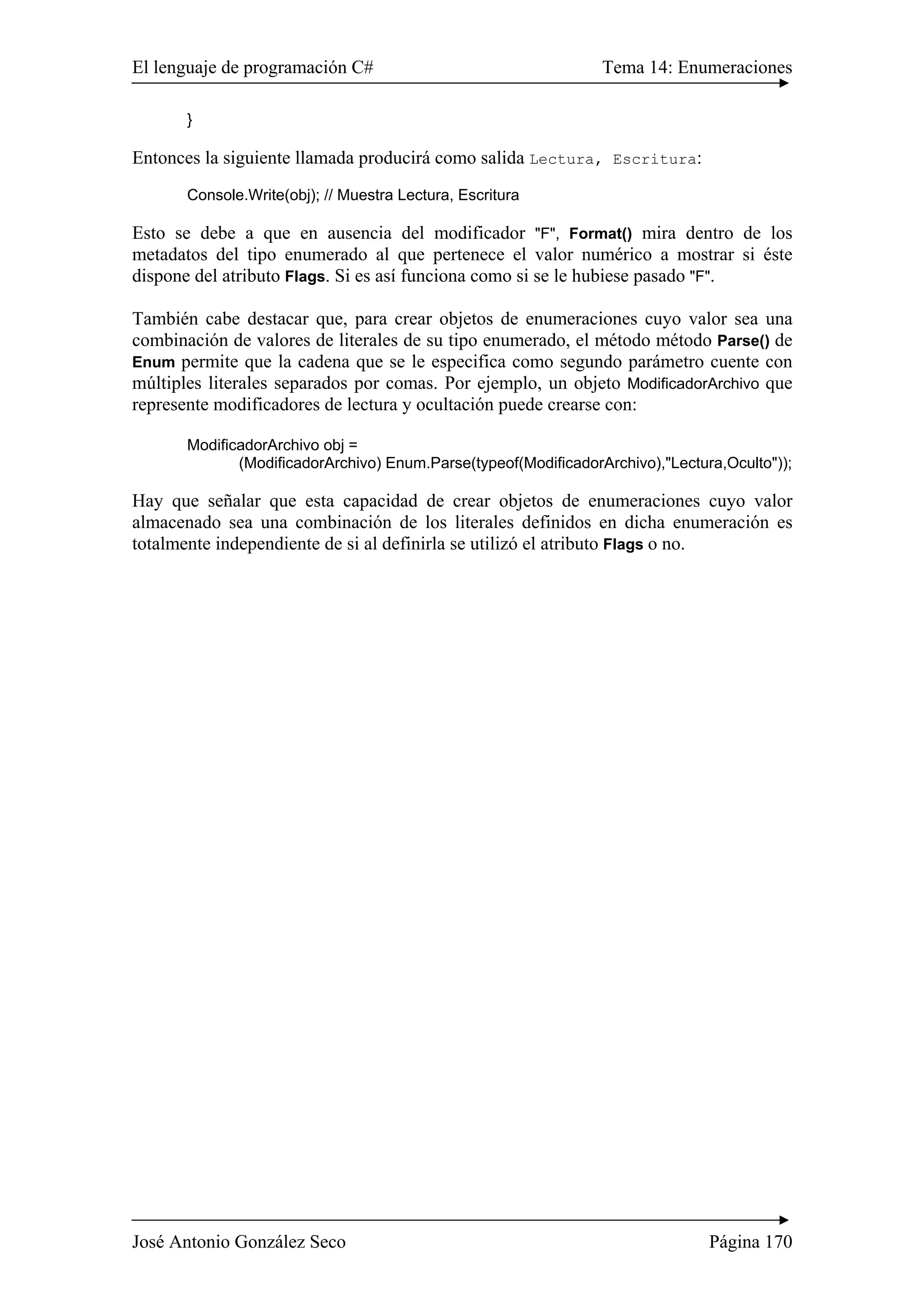 El lenguaje de programación C# Tema 14: Enumeraciones 
} 
Entonces la siguiente llamada producirá como salida Lectura, Escritura: 
Console.Write(obj); // Muestra Lectura, Escritura 
Esto se debe a que en ausencia del modificador "F", Format() mira dentro de los 
metadatos del tipo enumerado al que pertenece el valor numérico a mostrar si éste 
dispone del atributo Flags. Si es así funciona como si se le hubiese pasado "F". 
También cabe destacar que, para crear objetos de enumeraciones cuyo valor sea una 
combinación de valores de literales de su tipo enumerado, el método método Parse() de 
Enum permite que la cadena que se le especifica como segundo parámetro cuente con 
múltiples literales separados por comas. Por ejemplo, un objeto ModificadorArchivo que 
represente modificadores de lectura y ocultación puede crearse con: 
ModificadorArchivo obj = 
(ModificadorArchivo) Enum.Parse(typeof(ModificadorArchivo),"Lectura,Oculto")); 
Hay que señalar que esta capacidad de crear objetos de enumeraciones cuyo valor 
almacenado sea una combinación de los literales definidos en dicha enumeración es 
totalmente independiente de si al definirla se utilizó el atributo Flags o no. 
José Antonio González Seco Página 170 
 
