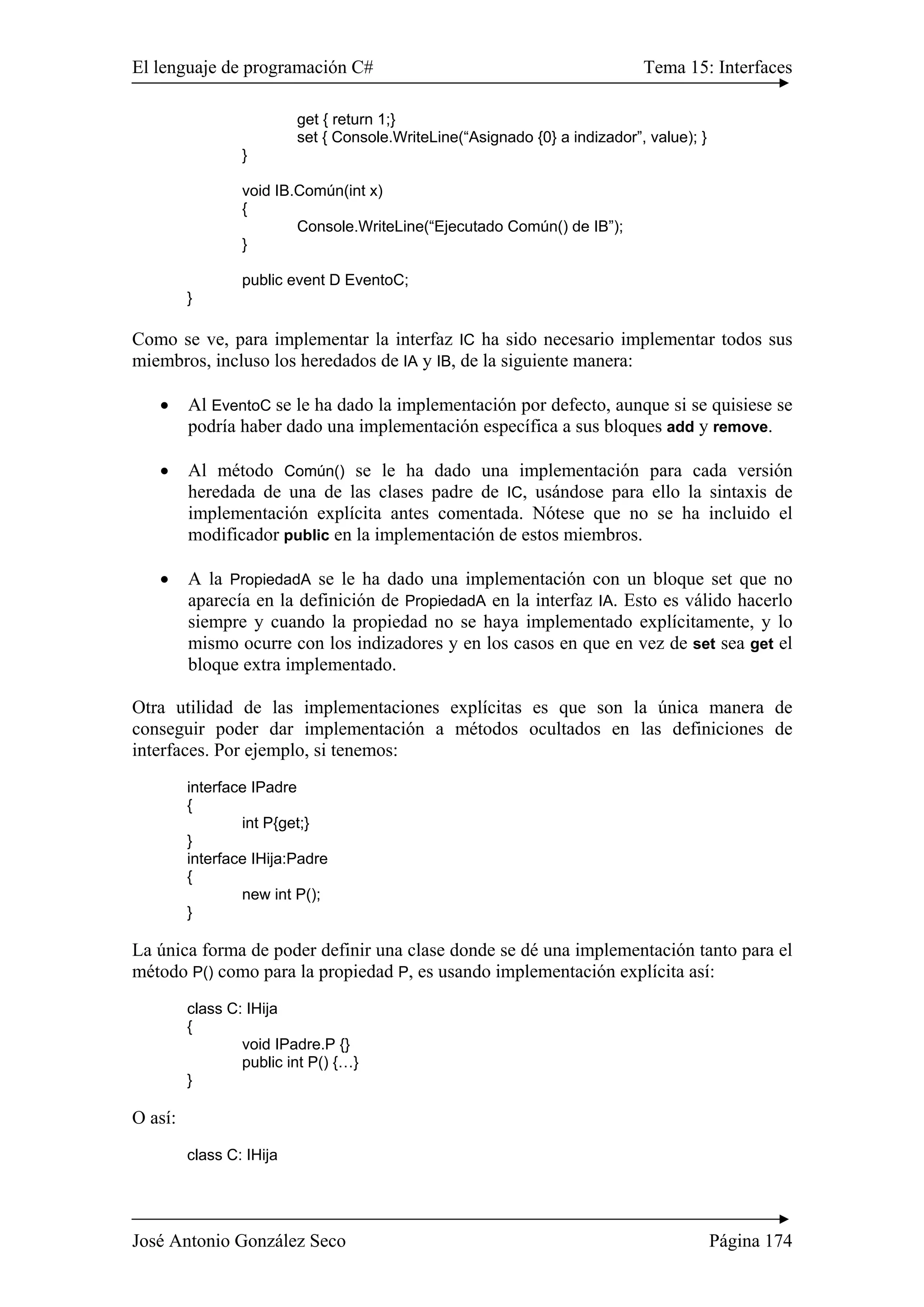 El lenguaje de programación C# Tema 15: Interfaces 
get { return 1;} 
set { Console.WriteLine(“Asignado {0} a indizador”, value); } 
} 
void IB.Común(int x) 
{ 
Console.WriteLine(“Ejecutado Común() de IB”); 
} 
public event D EventoC; 
} 
Como se ve, para implementar la interfaz IC ha sido necesario implementar todos sus 
miembros, incluso los heredados de IA y IB, de la siguiente manera: 
• Al EventoC se le ha dado la implementación por defecto, aunque si se quisiese se 
podría haber dado una implementación específica a sus bloques add y remove. 
• Al método Común() se le ha dado una implementación para cada versión 
heredada de una de las clases padre de IC, usándose para ello la sintaxis de 
implementación explícita antes comentada. Nótese que no se ha incluido el 
modificador public en la implementación de estos miembros. 
• A la PropiedadA se le ha dado una implementación con un bloque set que no 
aparecía en la definición de PropiedadA en la interfaz IA. Esto es válido hacerlo 
siempre y cuando la propiedad no se haya implementado explícitamente, y lo 
mismo ocurre con los indizadores y en los casos en que en vez de set sea get el 
bloque extra implementado. 
Otra utilidad de las implementaciones explícitas es que son la única manera de 
conseguir poder dar implementación a métodos ocultados en las definiciones de 
interfaces. Por ejemplo, si tenemos: 
interface IPadre 
{ 
int P{get;} 
} 
interface IHija:Padre 
{ 
new int P(); 
} 
La única forma de poder definir una clase donde se dé una implementación tanto para el 
método P() como para la propiedad P, es usando implementación explícita así: 
class C: IHija 
{ 
void IPadre.P {} 
public int P() {…} 
} 
O así: 
class C: IHija 
José Antonio González Seco Página 174 
 