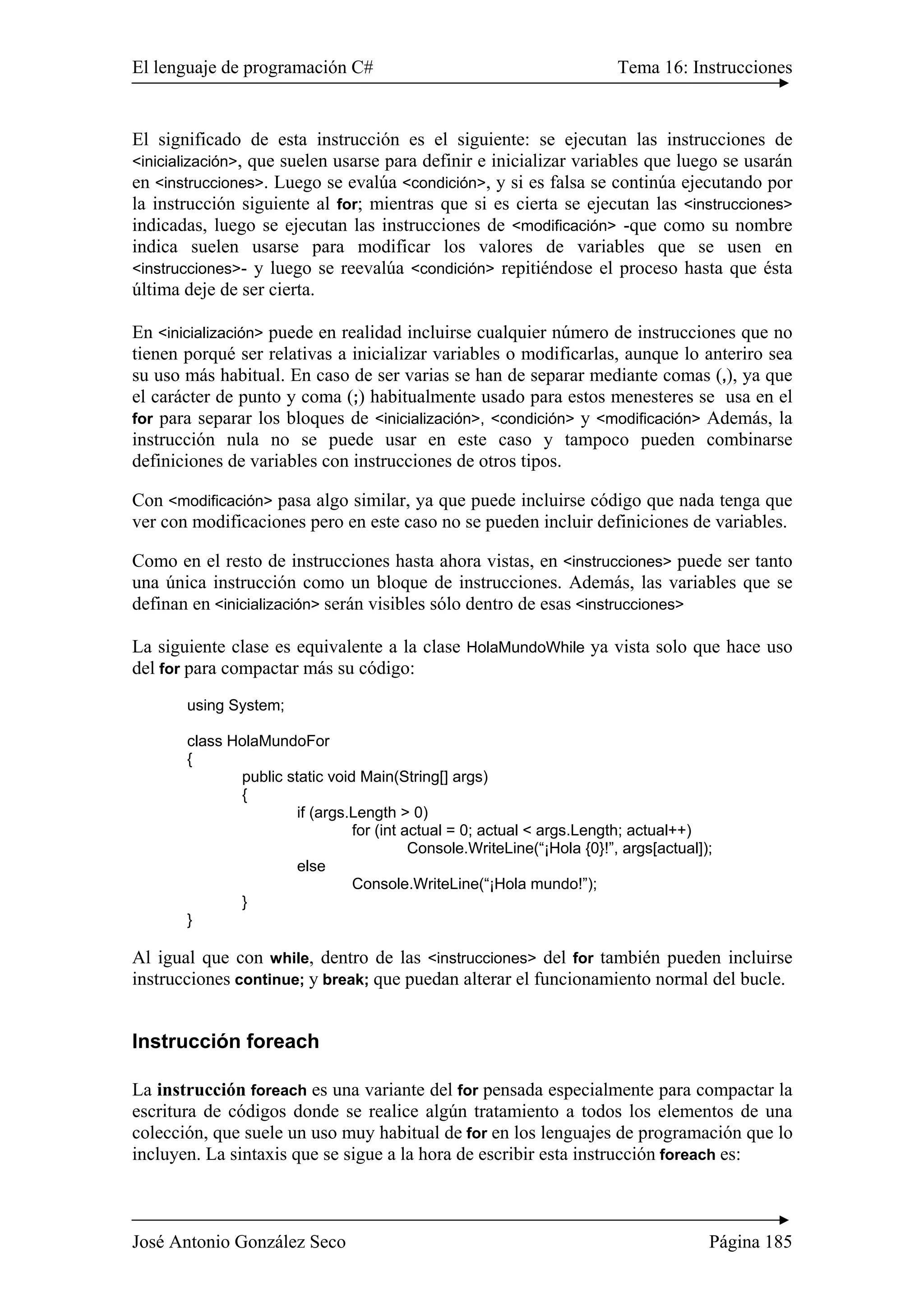 El lenguaje de programación C# Tema 16: Instrucciones 
El significado de esta instrucción es el siguiente: se ejecutan las instrucciones de 
<inicialización>, que suelen usarse para definir e inicializar variables que luego se usarán 
en <instrucciones>. Luego se evalúa <condición>, y si es falsa se continúa ejecutando por 
la instrucción siguiente al for; mientras que si es cierta se ejecutan las <instrucciones> 
indicadas, luego se ejecutan las instrucciones de <modificación> -que como su nombre 
indica suelen usarse para modificar los valores de variables que se usen en 
<instrucciones>- y luego se reevalúa <condición> repitiéndose el proceso hasta que ésta 
última deje de ser cierta. 
En <inicialización> puede en realidad incluirse cualquier número de instrucciones que no 
tienen porqué ser relativas a inicializar variables o modificarlas, aunque lo anteriro sea 
su uso más habitual. En caso de ser varias se han de separar mediante comas (,), ya que 
el carácter de punto y coma (;) habitualmente usado para estos menesteres se usa en el 
for para separar los bloques de <inicialización>, <condición> y <modificación> Además, la 
instrucción nula no se puede usar en este caso y tampoco pueden combinarse 
definiciones de variables con instrucciones de otros tipos. 
Con <modificación> pasa algo similar, ya que puede incluirse código que nada tenga que 
ver con modificaciones pero en este caso no se pueden incluir definiciones de variables. 
Como en el resto de instrucciones hasta ahora vistas, en <instrucciones> puede ser tanto 
una única instrucción como un bloque de instrucciones. Además, las variables que se 
definan en <inicialización> serán visibles sólo dentro de esas <instrucciones> 
La siguiente clase es equivalente a la clase HolaMundoWhile ya vista solo que hace uso 
del for para compactar más su código: 
using System; 
class HolaMundoFor 
{ 
public static void Main(String[] args) 
{ 
if (args.Length > 0) 
for (int actual = 0; actual < args.Length; actual++) 
Console.WriteLine(“¡Hola {0}!”, args[actual]); 
else 
Console.WriteLine(“¡Hola mundo!”); 
} 
} 
Al igual que con while, dentro de las <instrucciones> del for también pueden incluirse 
instrucciones continue; y break; que puedan alterar el funcionamiento normal del bucle. 
Instrucción foreach 
La instrucción foreach es una variante del for pensada especialmente para compactar la 
escritura de códigos donde se realice algún tratamiento a todos los elementos de una 
colección, que suele un uso muy habitual de for en los lenguajes de programación que lo 
incluyen. La sintaxis que se sigue a la hora de escribir esta instrucción foreach es: 
José Antonio González Seco Página 185 
 