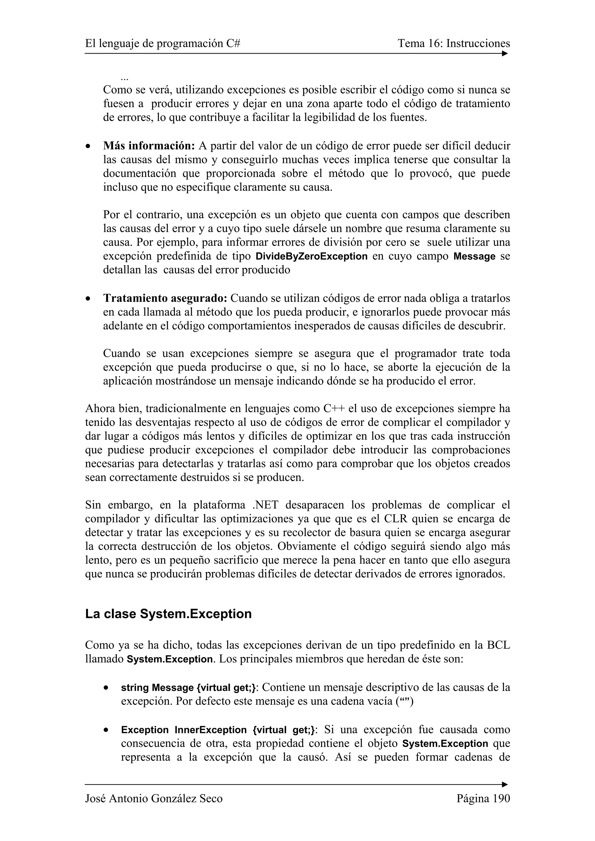 El lenguaje de programación C# Tema 16: Instrucciones 
... 
Como se verá, utilizando excepciones es posible escribir el código como si nunca se 
fuesen a producir errores y dejar en una zona aparte todo el código de tratamiento 
de errores, lo que contribuye a facilitar la legibilidad de los fuentes. 
• Más información: A partir del valor de un código de error puede ser difícil deducir 
las causas del mismo y conseguirlo muchas veces implica tenerse que consultar la 
documentación que proporcionada sobre el método que lo provocó, que puede 
incluso que no especifique claramente su causa. 
Por el contrario, una excepción es un objeto que cuenta con campos que describen 
las causas del error y a cuyo tipo suele dársele un nombre que resuma claramente su 
causa. Por ejemplo, para informar errores de división por cero se suele utilizar una 
excepción predefinida de tipo DivideByZeroException en cuyo campo Message se 
detallan las causas del error producido 
• Tratamiento asegurado: Cuando se utilizan códigos de error nada obliga a tratarlos 
en cada llamada al método que los pueda producir, e ignorarlos puede provocar más 
adelante en el código comportamientos inesperados de causas difíciles de descubrir. 
Cuando se usan excepciones siempre se asegura que el programador trate toda 
excepción que pueda producirse o que, si no lo hace, se aborte la ejecución de la 
aplicación mostrándose un mensaje indicando dónde se ha producido el error. 
Ahora bien, tradicionalmente en lenguajes como C++ el uso de excepciones siempre ha 
tenido las desventajas respecto al uso de códigos de error de complicar el compilador y 
dar lugar a códigos más lentos y difíciles de optimizar en los que tras cada instrucción 
que pudiese producir excepciones el compilador debe introducir las comprobaciones 
necesarias para detectarlas y tratarlas así como para comprobar que los objetos creados 
sean correctamente destruidos si se producen. 
Sin embargo, en la plataforma .NET desaparacen los problemas de complicar el 
compilador y dificultar las optimizaciones ya que que es el CLR quien se encarga de 
detectar y tratar las excepciones y es su recolector de basura quien se encarga asegurar 
la correcta destrucción de los objetos. Obviamente el código seguirá siendo algo más 
lento, pero es un pequeño sacrificio que merece la pena hacer en tanto que ello asegura 
que nunca se producirán problemas difíciles de detectar derivados de errores ignorados. 
La clase System.Exception 
Como ya se ha dicho, todas las excepciones derivan de un tipo predefinido en la BCL 
llamado System.Exception. Los principales miembros que heredan de éste son: 
• string Message {virtual get;}: Contiene un mensaje descriptivo de las causas de la 
excepción. Por defecto este mensaje es una cadena vacía (“”) 
• Exception InnerException {virtual get;}: Si una excepción fue causada como 
consecuencia de otra, esta propiedad contiene el objeto System.Exception que 
representa a la excepción que la causó. Así se pueden formar cadenas de 
José Antonio González Seco Página 190 
 