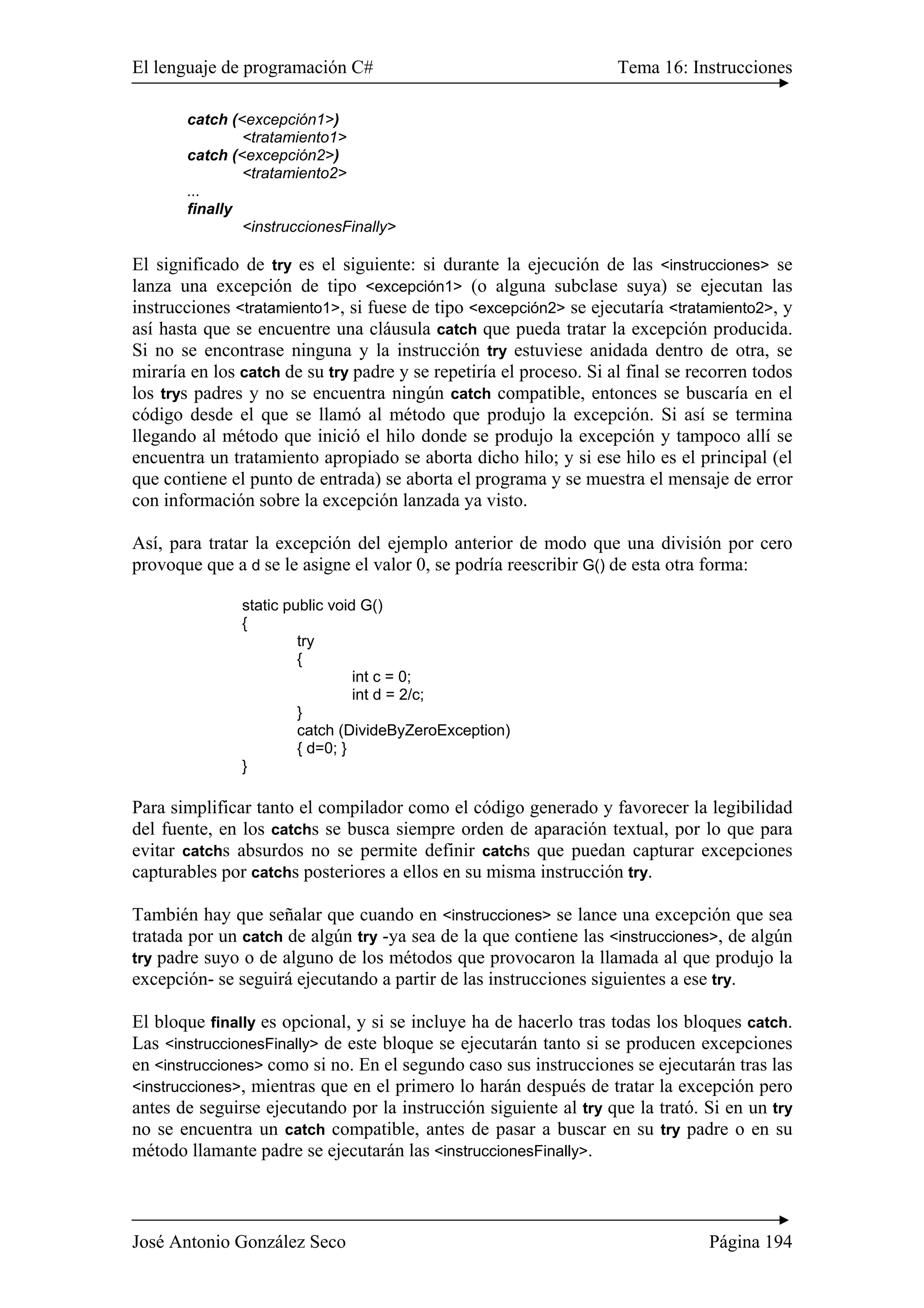El lenguaje de programación C# Tema 16: Instrucciones 
catch (<excepción1>) 
<tratamiento1> 
catch (<excepción2>) 
<tratamiento2> 
... 
finally 
<instruccionesFinally> 
El significado de try es el siguiente: si durante la ejecución de las <instrucciones> se 
lanza una excepción de tipo <excepción1> (o alguna subclase suya) se ejecutan las 
instrucciones <tratamiento1>, si fuese de tipo <excepción2> se ejecutaría <tratamiento2>, y 
así hasta que se encuentre una cláusula catch que pueda tratar la excepción producida. 
Si no se encontrase ninguna y la instrucción try estuviese anidada dentro de otra, se 
miraría en los catch de su try padre y se repetiría el proceso. Si al final se recorren todos 
los trys padres y no se encuentra ningún catch compatible, entonces se buscaría en el 
código desde el que se llamó al método que produjo la excepción. Si así se termina 
llegando al método que inició el hilo donde se produjo la excepción y tampoco allí se 
encuentra un tratamiento apropiado se aborta dicho hilo; y si ese hilo es el principal (el 
que contiene el punto de entrada) se aborta el programa y se muestra el mensaje de error 
con información sobre la excepción lanzada ya visto. 
Así, para tratar la excepción del ejemplo anterior de modo que una división por cero 
provoque que a d se le asigne el valor 0, se podría reescribir G() de esta otra forma: 
static public void G() 
{ 
try 
{ 
int c = 0; 
int d = 2/c; 
} 
catch (DivideByZeroException) 
{ d=0; } 
} 
Para simplificar tanto el compilador como el código generado y favorecer la legibilidad 
del fuente, en los catchs se busca siempre orden de aparación textual, por lo que para 
evitar catchs absurdos no se permite definir catchs que puedan capturar excepciones 
capturables por catchs posteriores a ellos en su misma instrucción try. 
También hay que señalar que cuando en <instrucciones> se lance una excepción que sea 
tratada por un catch de algún try -ya sea de la que contiene las <instrucciones>, de algún 
try padre suyo o de alguno de los métodos que provocaron la llamada al que produjo la 
excepción- se seguirá ejecutando a partir de las instrucciones siguientes a ese try. 
El bloque finally es opcional, y si se incluye ha de hacerlo tras todas los bloques catch. 
Las <instruccionesFinally> de este bloque se ejecutarán tanto si se producen excepciones 
en <instrucciones> como si no. En el segundo caso sus instrucciones se ejecutarán tras las 
<instrucciones>, mientras que en el primero lo harán después de tratar la excepción pero 
antes de seguirse ejecutando por la instrucción siguiente al try que la trató. Si en un try 
no se encuentra un catch compatible, antes de pasar a buscar en su try padre o en su 
método llamante padre se ejecutarán las <instruccionesFinally>. 
José Antonio González Seco Página 194 
 