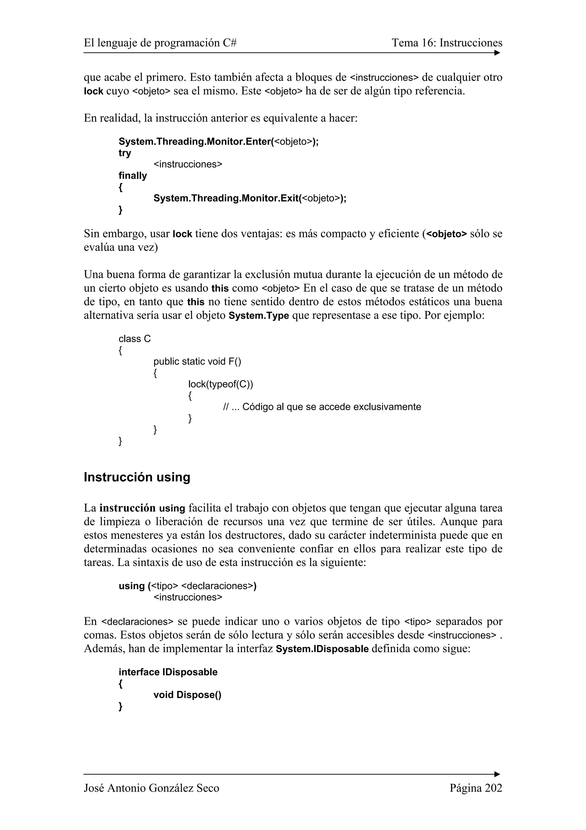El lenguaje de programación C# Tema 16: Instrucciones 
que acabe el primero. Esto también afecta a bloques de <instrucciones> de cualquier otro 
lock cuyo <objeto> sea el mismo. Este <objeto> ha de ser de algún tipo referencia. 
En realidad, la instrucción anterior es equivalente a hacer: 
System.Threading.Monitor.Enter(<objeto>); 
try 
<instrucciones> 
finally 
{ 
System.Threading.Monitor.Exit(<objeto>); 
} 
Sin embargo, usar lock tiene dos ventajas: es más compacto y eficiente (<objeto> sólo se 
evalúa una vez) 
Una buena forma de garantizar la exclusión mutua durante la ejecución de un método de 
un cierto objeto es usando this como <objeto> En el caso de que se tratase de un método 
de tipo, en tanto que this no tiene sentido dentro de estos métodos estáticos una buena 
alternativa sería usar el objeto System.Type que representase a ese tipo. Por ejemplo: 
class C 
{ 
public static void F() 
{ 
lock(typeof(C)) 
{ 
// ... Código al que se accede exclusivamente 
} 
} 
} 
Instrucción using 
La instrucción using facilita el trabajo con objetos que tengan que ejecutar alguna tarea 
de limpieza o liberación de recursos una vez que termine de ser útiles. Aunque para 
estos menesteres ya están los destructores, dado su carácter indeterminista puede que en 
determinadas ocasiones no sea conveniente confiar en ellos para realizar este tipo de 
tareas. La sintaxis de uso de esta instrucción es la siguiente: 
using (<tipo> <declaraciones>) 
<instrucciones> 
En <declaraciones> se puede indicar uno o varios objetos de tipo <tipo> separados por 
comas. Estos objetos serán de sólo lectura y sólo serán accesibles desde <instrucciones> . 
Además, han de implementar la interfaz System.IDisposable definida como sigue: 
interface IDisposable 
{ 
void Dispose() 
} 
José Antonio González Seco Página 202 
 