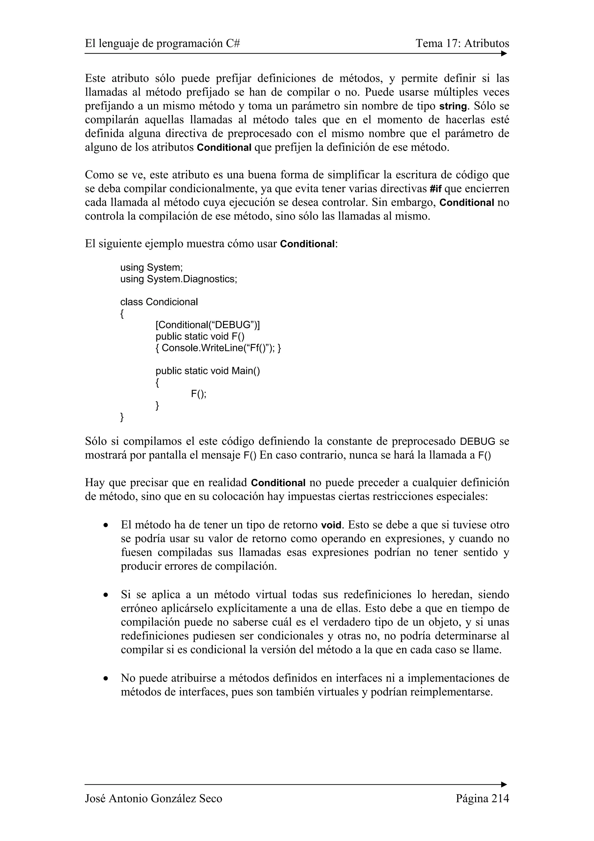 El lenguaje de programación C# Tema 17: Atributos 
Este atributo sólo puede prefijar definiciones de métodos, y permite definir si las 
llamadas al método prefijado se han de compilar o no. Puede usarse múltiples veces 
prefijando a un mismo método y toma un parámetro sin nombre de tipo string. Sólo se 
compilarán aquellas llamadas al método tales que en el momento de hacerlas esté 
definida alguna directiva de preprocesado con el mismo nombre que el parámetro de 
alguno de los atributos Conditional que prefijen la definición de ese método. 
Como se ve, este atributo es una buena forma de simplificar la escritura de código que 
se deba compilar condicionalmente, ya que evita tener varias directivas #if que encierren 
cada llamada al método cuya ejecución se desea controlar. Sin embargo, Conditional no 
controla la compilación de ese método, sino sólo las llamadas al mismo. 
El siguiente ejemplo muestra cómo usar Conditional: 
using System; 
using System.Diagnostics; 
class Condicional 
{ 
[Conditional(“DEBUG”)] 
public static void F() 
{ Console.WriteLine(“Ff()”); } 
public static void Main() 
{ 
F(); 
} 
} 
Sólo si compilamos el este código definiendo la constante de preprocesado DEBUG se 
mostrará por pantalla el mensaje F() En caso contrario, nunca se hará la llamada a F() 
Hay que precisar que en realidad Conditional no puede preceder a cualquier definición 
de método, sino que en su colocación hay impuestas ciertas restricciones especiales: 
• El método ha de tener un tipo de retorno void. Esto se debe a que si tuviese otro 
se podría usar su valor de retorno como operando en expresiones, y cuando no 
fuesen compiladas sus llamadas esas expresiones podrían no tener sentido y 
producir errores de compilación. 
• Si se aplica a un método virtual todas sus redefiniciones lo heredan, siendo 
erróneo aplicárselo explícitamente a una de ellas. Esto debe a que en tiempo de 
compilación puede no saberse cuál es el verdadero tipo de un objeto, y si unas 
redefiniciones pudiesen ser condicionales y otras no, no podría determinarse al 
compilar si es condicional la versión del método a la que en cada caso se llame. 
• No puede atribuirse a métodos definidos en interfaces ni a implementaciones de 
métodos de interfaces, pues son también virtuales y podrían reimplementarse. 
José Antonio González Seco Página 214 
 