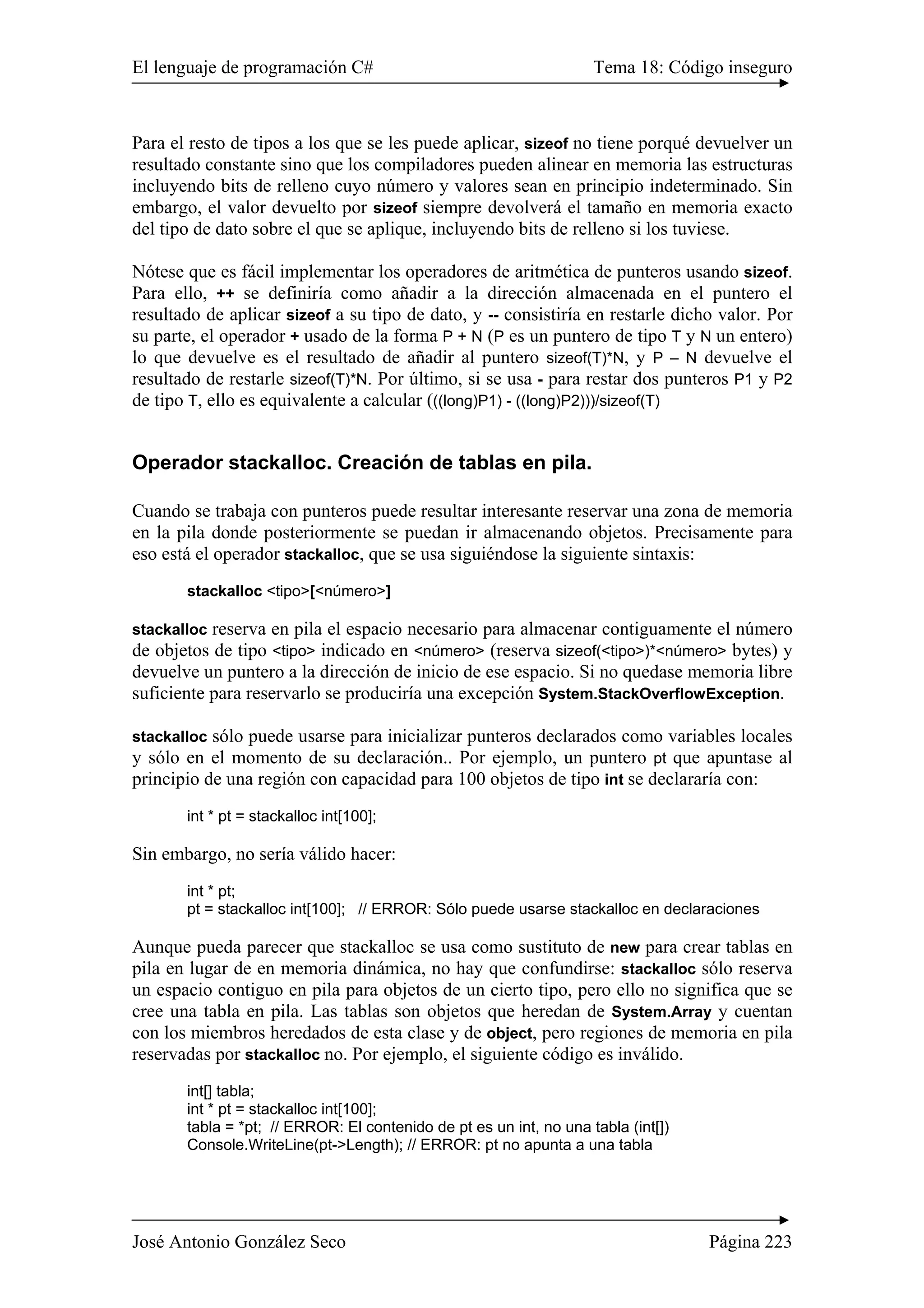 El lenguaje de programación C# Tema 18: Código inseguro 
Para el resto de tipos a los que se les puede aplicar, sizeof no tiene porqué devuelver un 
resultado constante sino que los compiladores pueden alinear en memoria las estructuras 
incluyendo bits de relleno cuyo número y valores sean en principio indeterminado. Sin 
embargo, el valor devuelto por sizeof siempre devolverá el tamaño en memoria exacto 
del tipo de dato sobre el que se aplique, incluyendo bits de relleno si los tuviese. 
Nótese que es fácil implementar los operadores de aritmética de punteros usando sizeof. 
Para ello, ++ se definiría como añadir a la dirección almacenada en el puntero el 
resultado de aplicar sizeof a su tipo de dato, y -- consistiría en restarle dicho valor. Por 
su parte, el operador + usado de la forma P + N (P es un puntero de tipo T y N un entero) 
lo que devuelve es el resultado de añadir al puntero sizeof(T)*N, y P – N devuelve el 
resultado de restarle sizeof(T)*N. Por último, si se usa - para restar dos punteros P1 y P2 
de tipo T, ello es equivalente a calcular (((long)P1) - ((long)P2)))/sizeof(T) 
Operador stackalloc. Creación de tablas en pila. 
Cuando se trabaja con punteros puede resultar interesante reservar una zona de memoria 
en la pila donde posteriormente se puedan ir almacenando objetos. Precisamente para 
eso está el operador stackalloc, que se usa siguiéndose la siguiente sintaxis: 
stackalloc <tipo>[<número>] 
stackalloc reserva en pila el espacio necesario para almacenar contiguamente el número 
de objetos de tipo <tipo> indicado en <número> (reserva sizeof(<tipo>)*<número> bytes) y 
devuelve un puntero a la dirección de inicio de ese espacio. Si no quedase memoria libre 
suficiente para reservarlo se produciría una excepción System.StackOverflowException. 
stackalloc sólo puede usarse para inicializar punteros declarados como variables locales 
y sólo en el momento de su declaración.. Por ejemplo, un puntero pt que apuntase al 
principio de una región con capacidad para 100 objetos de tipo int se declararía con: 
int * pt = stackalloc int[100]; 
Sin embargo, no sería válido hacer: 
int * pt; 
pt = stackalloc int[100]; // ERROR: Sólo puede usarse stackalloc en declaraciones 
Aunque pueda parecer que stackalloc se usa como sustituto de new para crear tablas en 
pila en lugar de en memoria dinámica, no hay que confundirse: stackalloc sólo reserva 
un espacio contiguo en pila para objetos de un cierto tipo, pero ello no significa que se 
cree una tabla en pila. Las tablas son objetos que heredan de System.Array y cuentan 
con los miembros heredados de esta clase y de object, pero regiones de memoria en pila 
reservadas por stackalloc no. Por ejemplo, el siguiente código es inválido. 
int[] tabla; 
int * pt = stackalloc int[100]; 
tabla = *pt; // ERROR: El contenido de pt es un int, no una tabla (int[]) 
Console.WriteLine(pt->Length); // ERROR: pt no apunta a una tabla 
José Antonio González Seco Página 223 
 