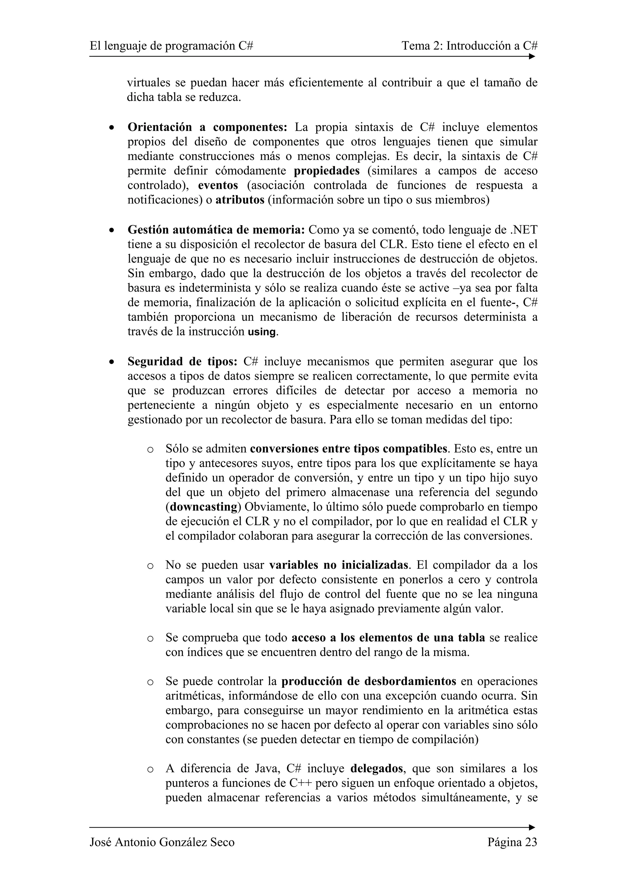 El lenguaje de programación C# Tema 2: Introducción a C# 
virtuales se puedan hacer más eficientemente al contribuir a que el tamaño de 
dicha tabla se reduzca. 
• Orientación a componentes: La propia sintaxis de C# incluye elementos 
propios del diseño de componentes que otros lenguajes tienen que simular 
mediante construcciones más o menos complejas. Es decir, la sintaxis de C# 
permite definir cómodamente propiedades (similares a campos de acceso 
controlado), eventos (asociación controlada de funciones de respuesta a 
notificaciones) o atributos (información sobre un tipo o sus miembros) 
• Gestión automática de memoria: Como ya se comentó, todo lenguaje de .NET 
tiene a su disposición el recolector de basura del CLR. Esto tiene el efecto en el 
lenguaje de que no es necesario incluir instrucciones de destrucción de objetos. 
Sin embargo, dado que la destrucción de los objetos a través del recolector de 
basura es indeterminista y sólo se realiza cuando éste se active –ya sea por falta 
de memoria, finalización de la aplicación o solicitud explícita en el fuente-, C# 
también proporciona un mecanismo de liberación de recursos determinista a 
través de la instrucción using. 
• Seguridad de tipos: C# incluye mecanismos que permiten asegurar que los 
accesos a tipos de datos siempre se realicen correctamente, lo que permite evita 
que se produzcan errores difíciles de detectar por acceso a memoria no 
perteneciente a ningún objeto y es especialmente necesario en un entorno 
gestionado por un recolector de basura. Para ello se toman medidas del tipo: 
o Sólo se admiten conversiones entre tipos compatibles. Esto es, entre un 
tipo y antecesores suyos, entre tipos para los que explícitamente se haya 
definido un operador de conversión, y entre un tipo y un tipo hijo suyo 
del que un objeto del primero almacenase una referencia del segundo 
(downcasting) Obviamente, lo último sólo puede comprobarlo en tiempo 
de ejecución el CLR y no el compilador, por lo que en realidad el CLR y 
el compilador colaboran para asegurar la corrección de las conversiones. 
o No se pueden usar variables no inicializadas. El compilador da a los 
campos un valor por defecto consistente en ponerlos a cero y controla 
mediante análisis del flujo de control del fuente que no se lea ninguna 
variable local sin que se le haya asignado previamente algún valor. 
o Se comprueba que todo acceso a los elementos de una tabla se realice 
con índices que se encuentren dentro del rango de la misma. 
o Se puede controlar la producción de desbordamientos en operaciones 
aritméticas, informándose de ello con una excepción cuando ocurra. Sin 
embargo, para conseguirse un mayor rendimiento en la aritmética estas 
comprobaciones no se hacen por defecto al operar con variables sino sólo 
con constantes (se pueden detectar en tiempo de compilación) 
o A diferencia de Java, C# incluye delegados, que son similares a los 
punteros a funciones de C++ pero siguen un enfoque orientado a objetos, 
pueden almacenar referencias a varios métodos simultáneamente, y se 
José Antonio González Seco Página 23 
 