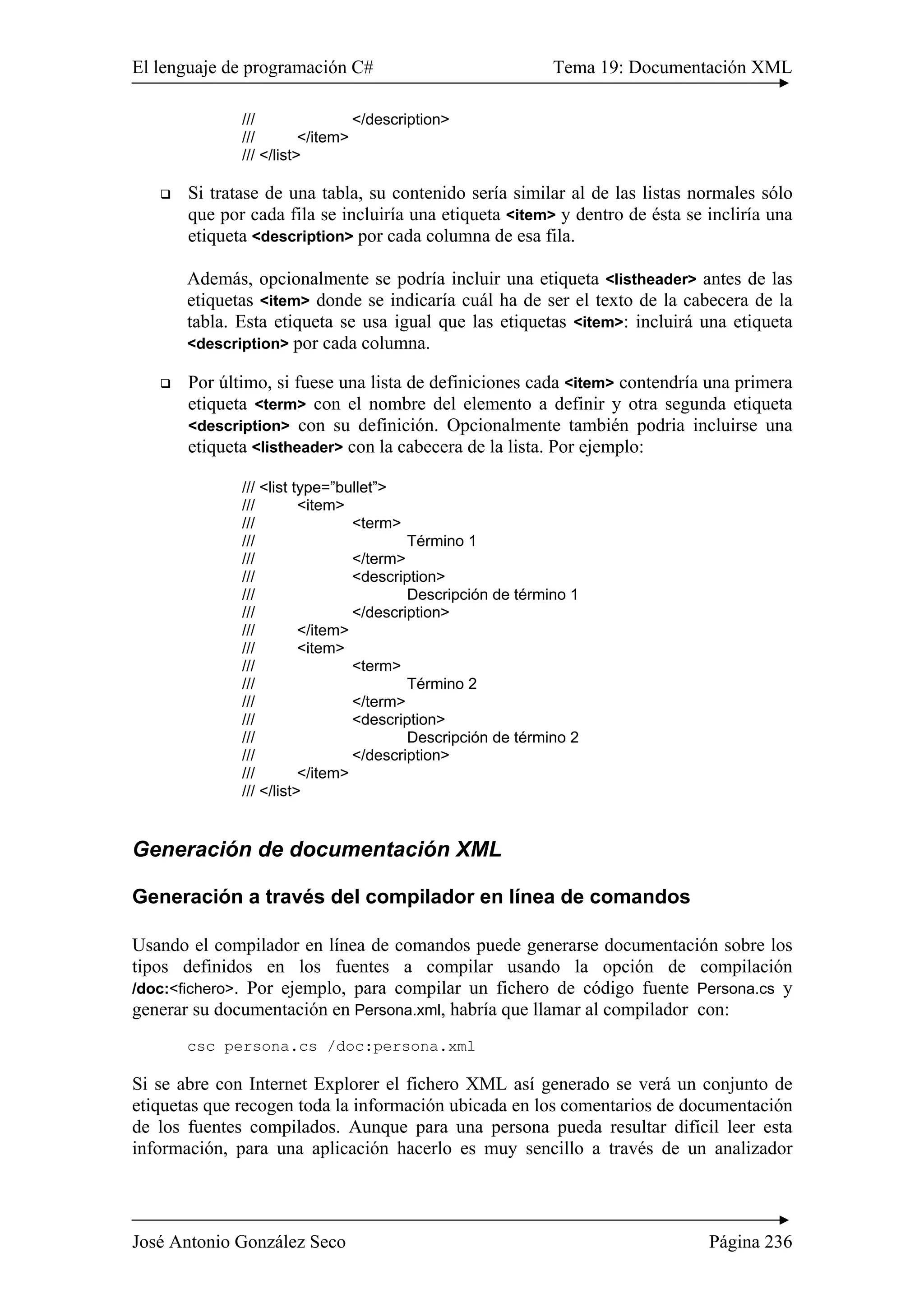 El lenguaje de programación C# Tema 19: Documentación XML 
/// </description> 
/// </item> 
/// </list> 
‰ Si tratase de una tabla, su contenido sería similar al de las listas normales sólo 
que por cada fila se incluiría una etiqueta <item> y dentro de ésta se incliría una 
etiqueta <description> por cada columna de esa fila. 
Además, opcionalmente se podría incluir una etiqueta <listheader> antes de las 
etiquetas <item> donde se indicaría cuál ha de ser el texto de la cabecera de la 
tabla. Esta etiqueta se usa igual que las etiquetas <item>: incluirá una etiqueta 
<description> por cada columna. 
‰ Por último, si fuese una lista de definiciones cada <item> contendría una primera 
etiqueta <term> con el nombre del elemento a definir y otra segunda etiqueta 
<description> con su definición. Opcionalmente también podria incluirse una 
etiqueta <listheader> con la cabecera de la lista. Por ejemplo: 
/// <list type=”bullet”> 
/// <item> 
/// <term> 
/// Término 1 
/// </term> 
/// <description> 
/// Descripción de término 1 
/// </description> 
/// </item> 
/// <item> 
/// <term> 
/// Término 2 
/// </term> 
/// <description> 
/// Descripción de término 2 
/// </description> 
/// </item> 
/// </list> 
Generación de documentación XML 
Generación a través del compilador en línea de comandos 
Usando el compilador en línea de comandos puede generarse documentación sobre los 
tipos definidos en los fuentes a compilar usando la opción de compilación 
/doc:<fichero>. Por ejemplo, para compilar un fichero de código fuente Persona.cs y 
generar su documentación en Persona.xml, habría que llamar al compilador con: 
csc persona.cs /doc:persona.xml 
Si se abre con Internet Explorer el fichero XML así generado se verá un conjunto de 
etiquetas que recogen toda la información ubicada en los comentarios de documentación 
de los fuentes compilados. Aunque para una persona pueda resultar difícil leer esta 
información, para una aplicación hacerlo es muy sencillo a través de un analizador 
José Antonio González Seco Página 236 
 