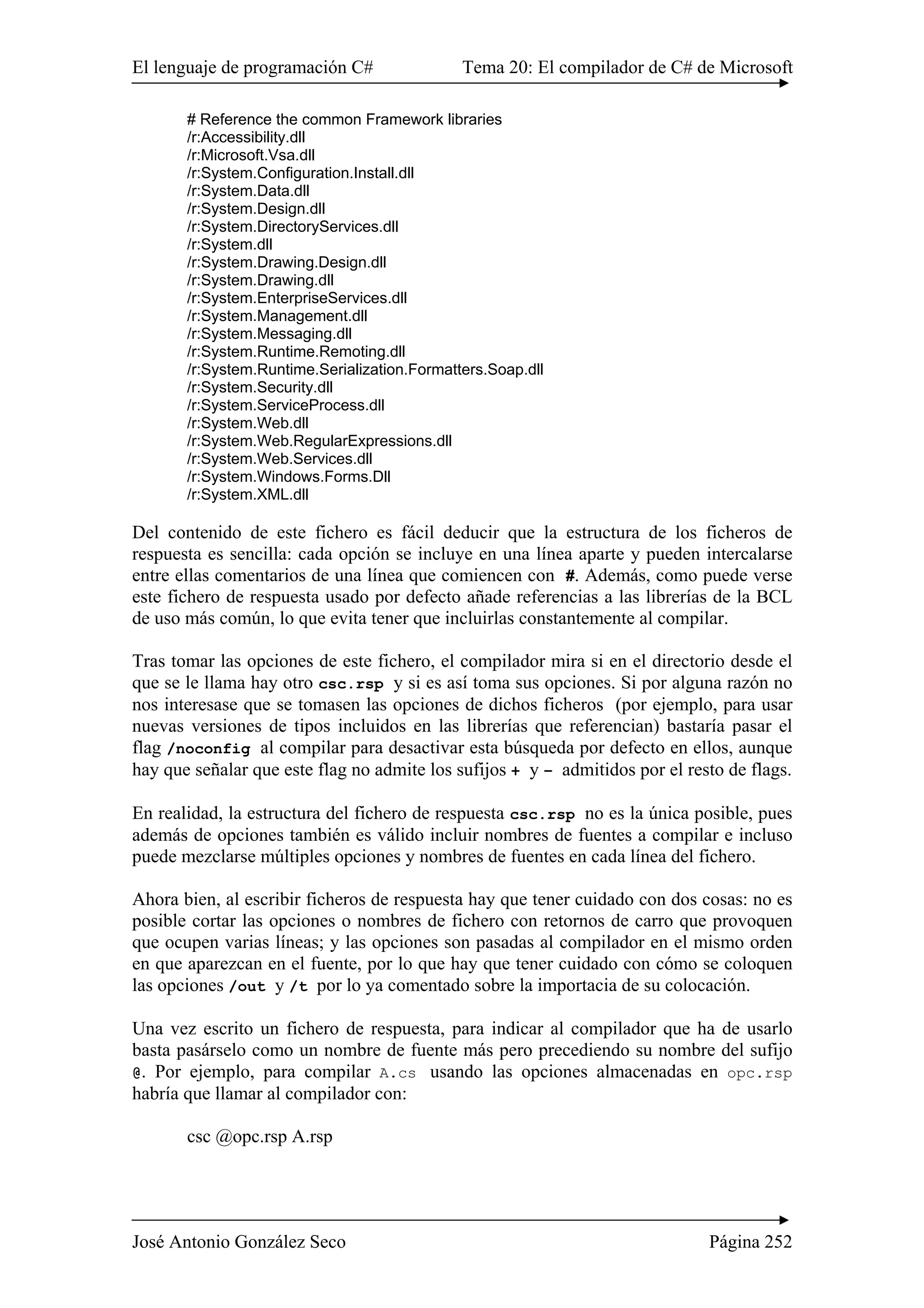 El lenguaje de programación C# Tema 20: El compilador de C# de Microsoft 
# Reference the common Framework libraries 
/r:Accessibility.dll 
/r:Microsoft.Vsa.dll 
/r:System.Configuration.Install.dll 
/r:System.Data.dll 
/r:System.Design.dll 
/r:System.DirectoryServices.dll 
/r:System.dll 
/r:System.Drawing.Design.dll 
/r:System.Drawing.dll 
/r:System.EnterpriseServices.dll 
/r:System.Management.dll 
/r:System.Messaging.dll 
/r:System.Runtime.Remoting.dll 
/r:System.Runtime.Serialization.Formatters.Soap.dll 
/r:System.Security.dll 
/r:System.ServiceProcess.dll 
/r:System.Web.dll 
/r:System.Web.RegularExpressions.dll 
/r:System.Web.Services.dll 
/r:System.Windows.Forms.Dll 
/r:System.XML.dll 
Del contenido de este fichero es fácil deducir que la estructura de los ficheros de 
respuesta es sencilla: cada opción se incluye en una línea aparte y pueden intercalarse 
entre ellas comentarios de una línea que comiencen con #. Además, como puede verse 
este fichero de respuesta usado por defecto añade referencias a las librerías de la BCL 
de uso más común, lo que evita tener que incluirlas constantemente al compilar. 
Tras tomar las opciones de este fichero, el compilador mira si en el directorio desde el 
que se le llama hay otro csc.rsp y si es así toma sus opciones. Si por alguna razón no 
nos interesase que se tomasen las opciones de dichos ficheros (por ejemplo, para usar 
nuevas versiones de tipos incluidos en las librerías que referencian) bastaría pasar el 
flag /noconfig al compilar para desactivar esta búsqueda por defecto en ellos, aunque 
hay que señalar que este flag no admite los sufijos + y – admitidos por el resto de flags. 
En realidad, la estructura del fichero de respuesta csc.rsp no es la única posible, pues 
además de opciones también es válido incluir nombres de fuentes a compilar e incluso 
puede mezclarse múltiples opciones y nombres de fuentes en cada línea del fichero. 
Ahora bien, al escribir ficheros de respuesta hay que tener cuidado con dos cosas: no es 
posible cortar las opciones o nombres de fichero con retornos de carro que provoquen 
que ocupen varias líneas; y las opciones son pasadas al compilador en el mismo orden 
en que aparezcan en el fuente, por lo que hay que tener cuidado con cómo se coloquen 
las opciones /out y /t por lo ya comentado sobre la importacia de su colocación. 
Una vez escrito un fichero de respuesta, para indicar al compilador que ha de usarlo 
basta pasárselo como un nombre de fuente más pero precediendo su nombre del sufijo 
@. Por ejemplo, para compilar A.cs usando las opciones almacenadas en opc.rsp 
habría que llamar al compilador con: 
csc @opc.rsp A.rsp 
José Antonio González Seco Página 252 
 