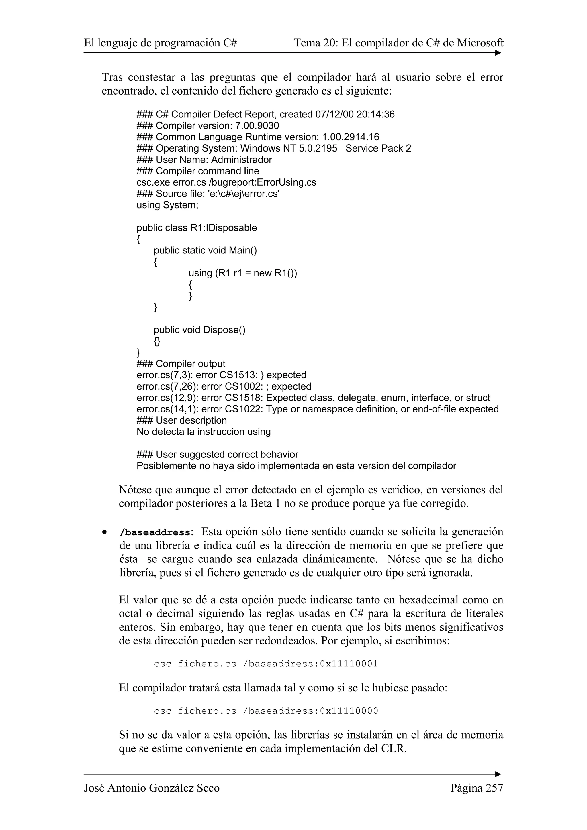 El lenguaje de programación C# Tema 20: El compilador de C# de Microsoft 
Tras constestar a las preguntas que el compilador hará al usuario sobre el error 
encontrado, el contenido del fichero generado es el siguiente: 
### C# Compiler Defect Report, created 07/12/00 20:14:36 
### Compiler version: 7.00.9030 
### Common Language Runtime version: 1.00.2914.16 
### Operating System: Windows NT 5.0.2195 Service Pack 2 
### User Name: Administrador 
### Compiler command line 
csc.exe error.cs /bugreport:ErrorUsing.cs 
### Source file: 'e:c#ejerror.cs' 
using System; 
public class R1:IDisposable 
{ 
public static void Main() 
{ 
using (R1 r1 = new R1()) 
{ 
} 
} 
public void Dispose() 
{} 
} 
### Compiler output 
error.cs(7,3): error CS1513: } expected 
error.cs(7,26): error CS1002: ; expected 
error.cs(12,9): error CS1518: Expected class, delegate, enum, interface, or struct 
error.cs(14,1): error CS1022: Type or namespace definition, or end-of-file expected 
### User description 
No detecta la instruccion using 
### User suggested correct behavior 
Posiblemente no haya sido implementada en esta version del compilador 
Nótese que aunque el error detectado en el ejemplo es verídico, en versiones del 
compilador posteriores a la Beta 1 no se produce porque ya fue corregido. 
• /baseaddress: Esta opción sólo tiene sentido cuando se solicita la generación 
de una librería e indica cuál es la dirección de memoria en que se prefiere que 
ésta se cargue cuando sea enlazada dinámicamente. Nótese que se ha dicho 
librería, pues si el fichero generado es de cualquier otro tipo será ignorada. 
El valor que se dé a esta opción puede indicarse tanto en hexadecimal como en 
octal o decimal siguiendo las reglas usadas en C# para la escritura de literales 
enteros. Sin embargo, hay que tener en cuenta que los bits menos significativos 
de esta dirección pueden ser redondeados. Por ejemplo, si escribimos: 
csc fichero.cs /baseaddress:0x11110001 
El compilador tratará esta llamada tal y como si se le hubiese pasado: 
csc fichero.cs /baseaddress:0x11110000 
Si no se da valor a esta opción, las librerías se instalarán en el área de memoria 
que se estime conveniente en cada implementación del CLR. 
José Antonio González Seco Página 257 
 