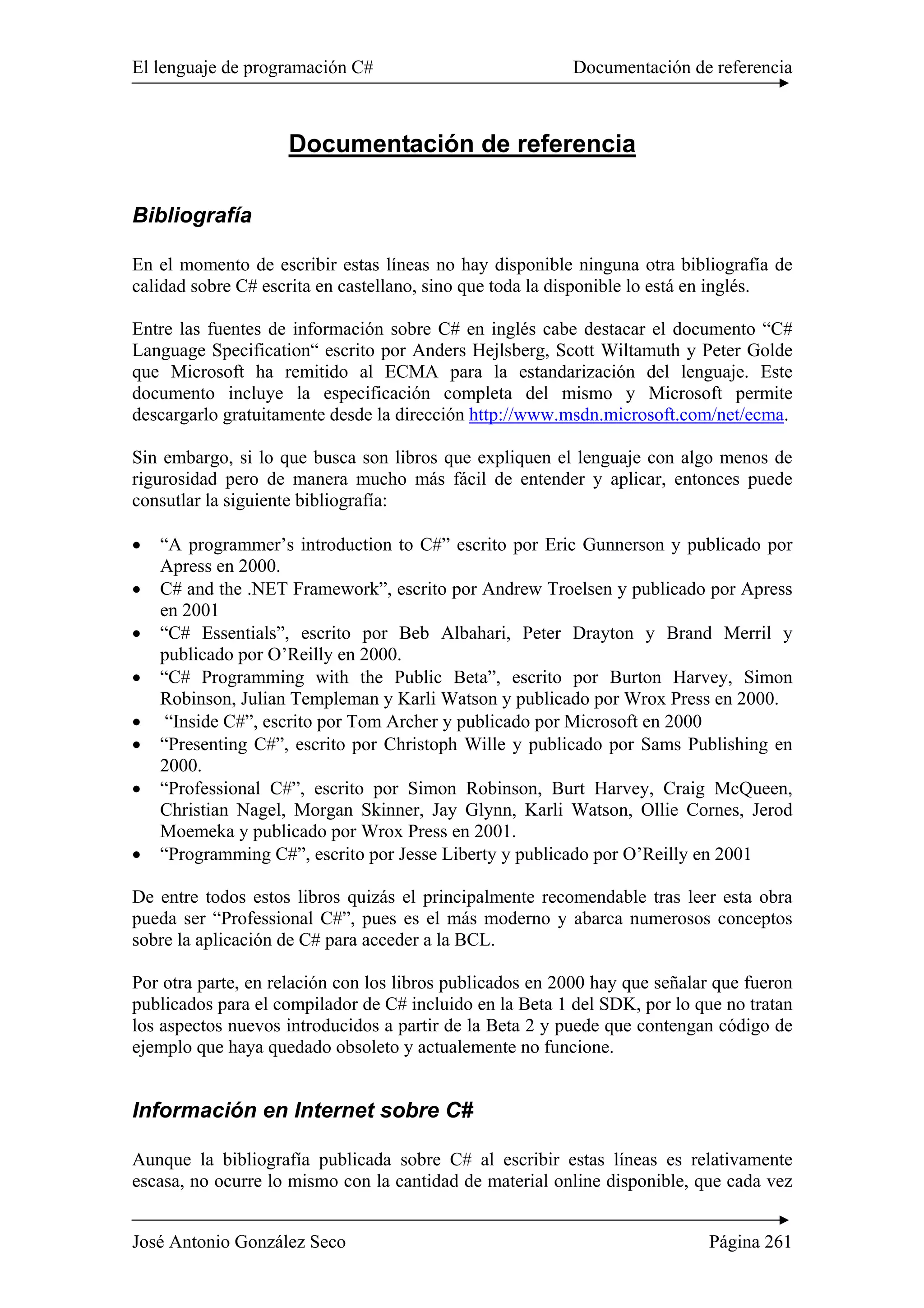 El lenguaje de programación C# Documentación de referencia 
Documentación de referencia 
Bibliografía 
En el momento de escribir estas líneas no hay disponible ninguna otra bibliografía de 
calidad sobre C# escrita en castellano, sino que toda la disponible lo está en inglés. 
Entre las fuentes de información sobre C# en inglés cabe destacar el documento “C# 
Language Specification“ escrito por Anders Hejlsberg, Scott Wiltamuth y Peter Golde 
que Microsoft ha remitido al ECMA para la estandarización del lenguaje. Este 
documento incluye la especificación completa del mismo y Microsoft permite 
descargarlo gratuitamente desde la dirección http://www.msdn.microsoft.com/net/ecma. 
Sin embargo, si lo que busca son libros que expliquen el lenguaje con algo menos de 
rigurosidad pero de manera mucho más fácil de entender y aplicar, entonces puede 
consutlar la siguiente bibliografía: 
• “A programmer’s introduction to C#” escrito por Eric Gunnerson y publicado por 
Apress en 2000. 
• C# and the .NET Framework”, escrito por Andrew Troelsen y publicado por Apress 
en 2001 
• “C# Essentials”, escrito por Beb Albahari, Peter Drayton y Brand Merril y 
publicado por O’Reilly en 2000. 
• “C# Programming with the Public Beta”, escrito por Burton Harvey, Simon 
Robinson, Julian Templeman y Karli Watson y publicado por Wrox Press en 2000. 
• “Inside C#”, escrito por Tom Archer y publicado por Microsoft en 2000 
• “Presenting C#”, escrito por Christoph Wille y publicado por Sams Publishing en 
2000. 
• “Professional C#”, escrito por Simon Robinson, Burt Harvey, Craig McQueen, 
Christian Nagel, Morgan Skinner, Jay Glynn, Karli Watson, Ollie Cornes, Jerod 
Moemeka y publicado por Wrox Press en 2001. 
• “Programming C#”, escrito por Jesse Liberty y publicado por O’Reilly en 2001 
De entre todos estos libros quizás el principalmente recomendable tras leer esta obra 
pueda ser “Professional C#”, pues es el más moderno y abarca numerosos conceptos 
sobre la aplicación de C# para acceder a la BCL. 
Por otra parte, en relación con los libros publicados en 2000 hay que señalar que fueron 
publicados para el compilador de C# incluido en la Beta 1 del SDK, por lo que no tratan 
los aspectos nuevos introducidos a partir de la Beta 2 y puede que contengan código de 
ejemplo que haya quedado obsoleto y actualemente no funcione. 
Información en Internet sobre C# 
Aunque la bibliografía publicada sobre C# al escribir estas líneas es relativamente 
escasa, no ocurre lo mismo con la cantidad de material online disponible, que cada vez 
José Antonio González Seco Página 261 
 