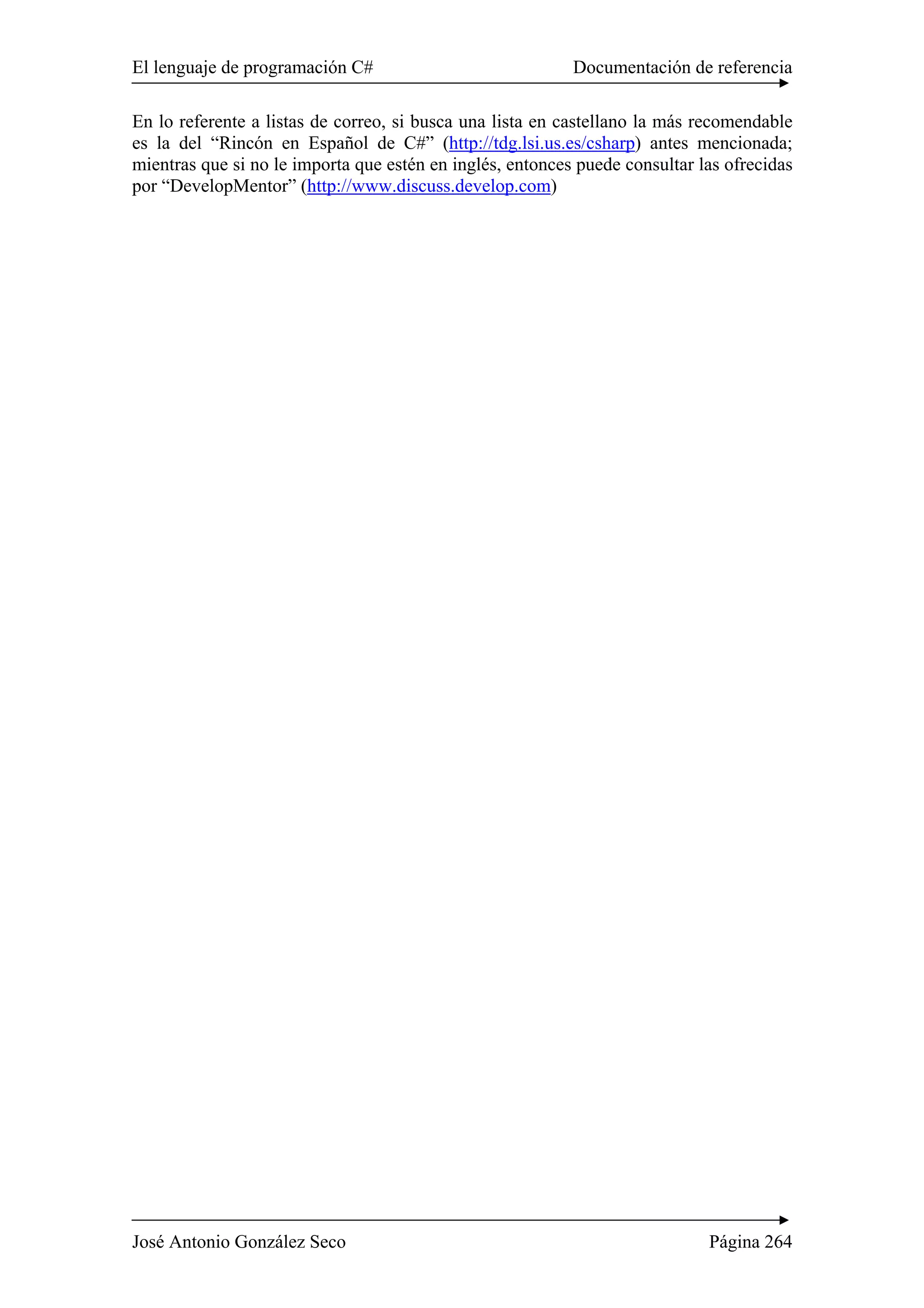 El lenguaje de programación C# Documentación de referencia 
En lo referente a listas de correo, si busca una lista en castellano la más recomendable 
es la del “Rincón en Español de C#” (http://tdg.lsi.us.es/csharp) antes mencionada; 
mientras que si no le importa que estén en inglés, entonces puede consultar las ofrecidas 
por “DevelopMentor” (http://www.discuss.develop.com) 
José Antonio González Seco Página 264 

