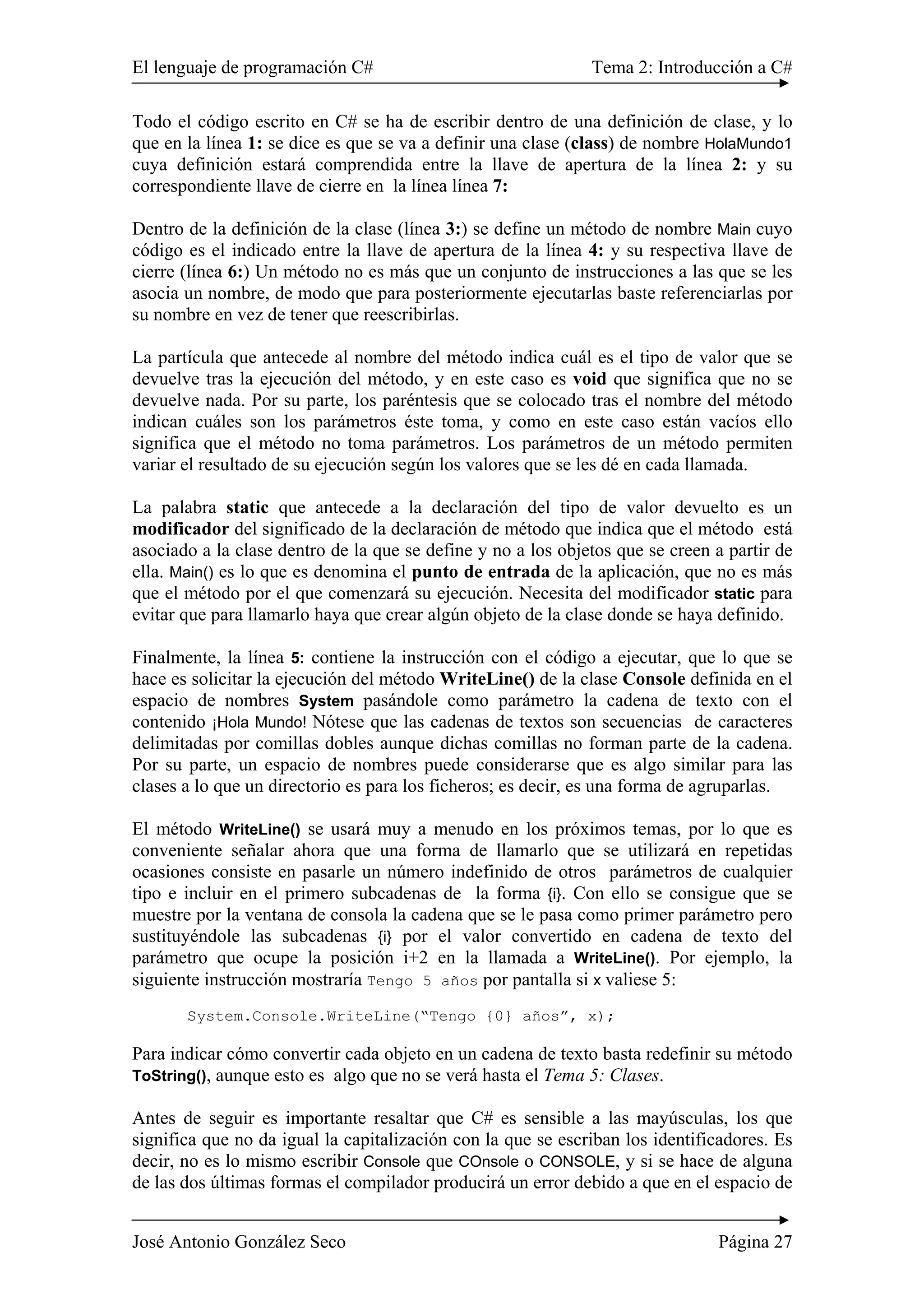 El lenguaje de programación C# Tema 2: Introducción a C# 
Todo el código escrito en C# se ha de escribir dentro de una definición de clase, y lo 
que en la línea 1: se dice es que se va a definir una clase (class) de nombre HolaMundo1 
cuya definición estará comprendida entre la llave de apertura de la línea 2: y su 
correspondiente llave de cierre en la línea línea 7: 
Dentro de la definición de la clase (línea 3:) se define un método de nombre Main cuyo 
código es el indicado entre la llave de apertura de la línea 4: y su respectiva llave de 
cierre (línea 6:) Un método no es más que un conjunto de instrucciones a las que se les 
asocia un nombre, de modo que para posteriormente ejecutarlas baste referenciarlas por 
su nombre en vez de tener que reescribirlas. 
La partícula que antecede al nombre del método indica cuál es el tipo de valor que se 
devuelve tras la ejecución del método, y en este caso es void que significa que no se 
devuelve nada. Por su parte, los paréntesis que se colocado tras el nombre del método 
indican cuáles son los parámetros éste toma, y como en este caso están vacíos ello 
significa que el método no toma parámetros. Los parámetros de un método permiten 
variar el resultado de su ejecución según los valores que se les dé en cada llamada. 
La palabra static que antecede a la declaración del tipo de valor devuelto es un 
modificador del significado de la declaración de método que indica que el método está 
asociado a la clase dentro de la que se define y no a los objetos que se creen a partir de 
ella. Main() es lo que es denomina el punto de entrada de la aplicación, que no es más 
que el método por el que comenzará su ejecución. Necesita del modificador static para 
evitar que para llamarlo haya que crear algún objeto de la clase donde se haya definido. 
Finalmente, la línea 5: contiene la instrucción con el código a ejecutar, que lo que se 
hace es solicitar la ejecución del método WriteLine() de la clase Console definida en el 
espacio de nombres System pasándole como parámetro la cadena de texto con el 
contenido ¡Hola Mundo! Nótese que las cadenas de textos son secuencias de caracteres 
delimitadas por comillas dobles aunque dichas comillas no forman parte de la cadena. 
Por su parte, un espacio de nombres puede considerarse que es algo similar para las 
clases a lo que un directorio es para los ficheros; es decir, es una forma de agruparlas. 
El método WriteLine() se usará muy a menudo en los próximos temas, por lo que es 
conveniente señalar ahora que una forma de llamarlo que se utilizará en repetidas 
ocasiones consiste en pasarle un número indefinido de otros parámetros de cualquier 
tipo e incluir en el primero subcadenas de la forma {i}. Con ello se consigue que se 
muestre por la ventana de consola la cadena que se le pasa como primer parámetro pero 
sustituyéndole las subcadenas {i} por el valor convertido en cadena de texto del 
parámetro que ocupe la posición i+2 en la llamada a WriteLine(). Por ejemplo, la 
siguiente instrucción mostraría Tengo 5 años por pantalla si x valiese 5: 
System.Console.WriteLine(“Tengo {0} años”, x); 
Para indicar cómo convertir cada objeto en un cadena de texto basta redefinir su método 
ToString(), aunque esto es algo que no se verá hasta el Tema 5: Clases. 
Antes de seguir es importante resaltar que C# es sensible a las mayúsculas, los que 
significa que no da igual la capitalización con la que se escriban los identificadores. Es 
decir, no es lo mismo escribir Console que COnsole o CONSOLE, y si se hace de alguna 
de las dos últimas formas el compilador producirá un error debido a que en el espacio de 
José Antonio González Seco Página 27 
 