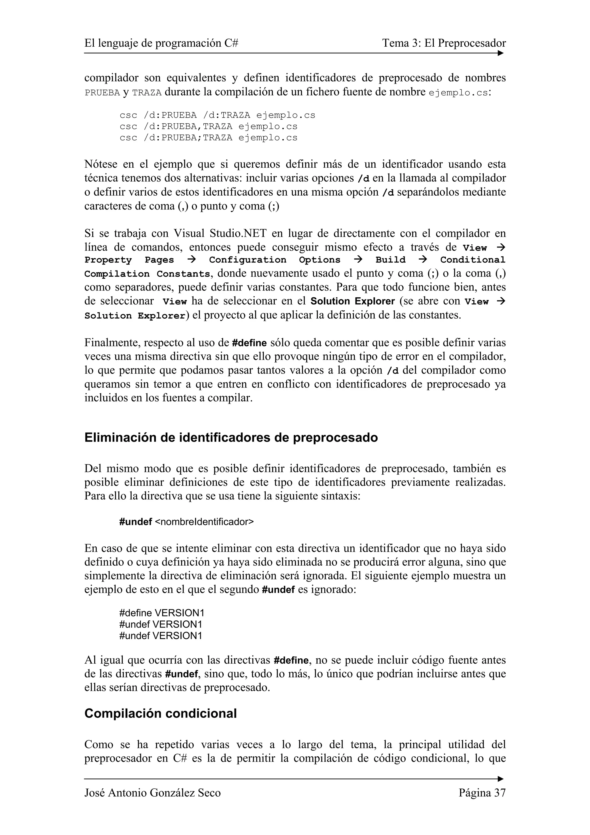 El lenguaje de programación C# Tema 3: El Preprocesador 
compilador son equivalentes y definen identificadores de preprocesado de nombres 
PRUEBA y TRAZA durante la compilación de un fichero fuente de nombre ejemplo.cs: 
csc /d:PRUEBA /d:TRAZA ejemplo.cs 
csc /d:PRUEBA,TRAZA ejemplo.cs 
csc /d:PRUEBA;TRAZA ejemplo.cs 
Nótese en el ejemplo que si queremos definir más de un identificador usando esta 
técnica tenemos dos alternativas: incluir varias opciones /d en la llamada al compilador 
o definir varios de estos identificadores en una misma opción /d separándolos mediante 
caracteres de coma (,) o punto y coma (;) 
Si se trabaja con Visual Studio.NET en lugar de directamente con el compilador en 
línea de comandos, entonces puede conseguir mismo efecto a través de View Æ 
Property Pages Æ Configuration Options Æ Build Æ Conditional 
Compilation Constants, donde nuevamente usado el punto y coma (;) o la coma (,) 
como separadores, puede definir varias constantes. Para que todo funcione bien, antes 
de seleccionar View ha de seleccionar en el Solution Explorer (se abre con View Æ 
Solution Explorer) el proyecto al que aplicar la definición de las constantes. 
Finalmente, respecto al uso de #define sólo queda comentar que es posible definir varias 
veces una misma directiva sin que ello provoque ningún tipo de error en el compilador, 
lo que permite que podamos pasar tantos valores a la opción /d del compilador como 
queramos sin temor a que entren en conflicto con identificadores de preprocesado ya 
incluidos en los fuentes a compilar. 
Eliminación de identificadores de preprocesado 
Del mismo modo que es posible definir identificadores de preprocesado, también es 
posible eliminar definiciones de este tipo de identificadores previamente realizadas. 
Para ello la directiva que se usa tiene la siguiente sintaxis: 
#undef <nombreIdentificador> 
En caso de que se intente eliminar con esta directiva un identificador que no haya sido 
definido o cuya definición ya haya sido eliminada no se producirá error alguna, sino que 
simplemente la directiva de eliminación será ignorada. El siguiente ejemplo muestra un 
ejemplo de esto en el que el segundo #undef es ignorado: 
#define VERSION1 
#undef VERSION1 
#undef VERSION1 
Al igual que ocurría con las directivas #define, no se puede incluir código fuente antes 
de las directivas #undef, sino que, todo lo más, lo único que podrían incluirse antes que 
ellas serían directivas de preprocesado. 
Compilación condicional 
Como se ha repetido varias veces a lo largo del tema, la principal utilidad del 
preprocesador en C# es la de permitir la compilación de código condicional, lo que 
José Antonio González Seco Página 37 
 