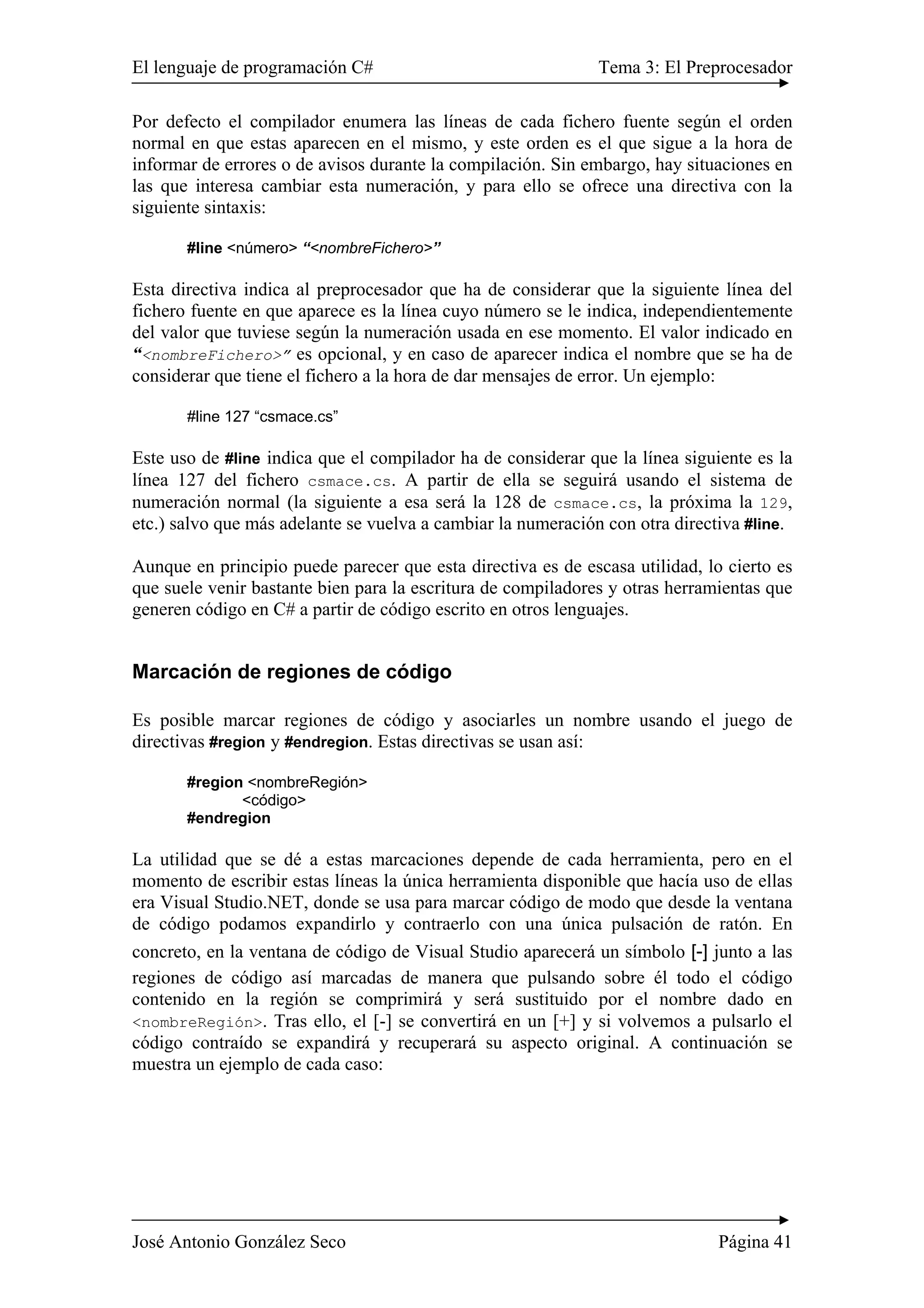 El lenguaje de programación C# Tema 3: El Preprocesador 
Por defecto el compilador enumera las líneas de cada fichero fuente según el orden 
normal en que estas aparecen en el mismo, y este orden es el que sigue a la hora de 
informar de errores o de avisos durante la compilación. Sin embargo, hay situaciones en 
las que interesa cambiar esta numeración, y para ello se ofrece una directiva con la 
siguiente sintaxis: 
#line <número> “<nombreFichero>” 
Esta directiva indica al preprocesador que ha de considerar que la siguiente línea del 
fichero fuente en que aparece es la línea cuyo número se le indica, independientemente 
del valor que tuviese según la numeración usada en ese momento. El valor indicado en 
“<nombreFichero>” es opcional, y en caso de aparecer indica el nombre que se ha de 
considerar que tiene el fichero a la hora de dar mensajes de error. Un ejemplo: 
#line 127 “csmace.cs” 
Este uso de #line indica que el compilador ha de considerar que la línea siguiente es la 
línea 127 del fichero csmace.cs. A partir de ella se seguirá usando el sistema de 
numeración normal (la siguiente a esa será la 128 de csmace.cs, la próxima la 129, 
etc.) salvo que más adelante se vuelva a cambiar la numeración con otra directiva #line. 
Aunque en principio puede parecer que esta directiva es de escasa utilidad, lo cierto es 
que suele venir bastante bien para la escritura de compiladores y otras herramientas que 
generen código en C# a partir de código escrito en otros lenguajes. 
Marcación de regiones de código 
Es posible marcar regiones de código y asociarles un nombre usando el juego de 
directivas #region y #endregion. Estas directivas se usan así: 
#region <nombreRegión> 
<código> 
#endregion 
La utilidad que se dé a estas marcaciones depende de cada herramienta, pero en el 
momento de escribir estas líneas la única herramienta disponible que hacía uso de ellas 
era Visual Studio.NET, donde se usa para marcar código de modo que desde la ventana 
de código podamos expandirlo y contraerlo con una única pulsación de ratón. En 
concreto, en la ventana de código de Visual Studio aparecerá un símbolo [-] junto a las 
regiones de código así marcadas de manera que pulsando sobre él todo el código 
contenido en la región se comprimirá y será sustituido por el nombre dado en 
<nombreRegión>. Tras ello, el [-] se convertirá en un [+] y si volvemos a pulsarlo el 
código contraído se expandirá y recuperará su aspecto original. A continuación se 
muestra un ejemplo de cada caso: 
José Antonio González Seco Página 41 
 