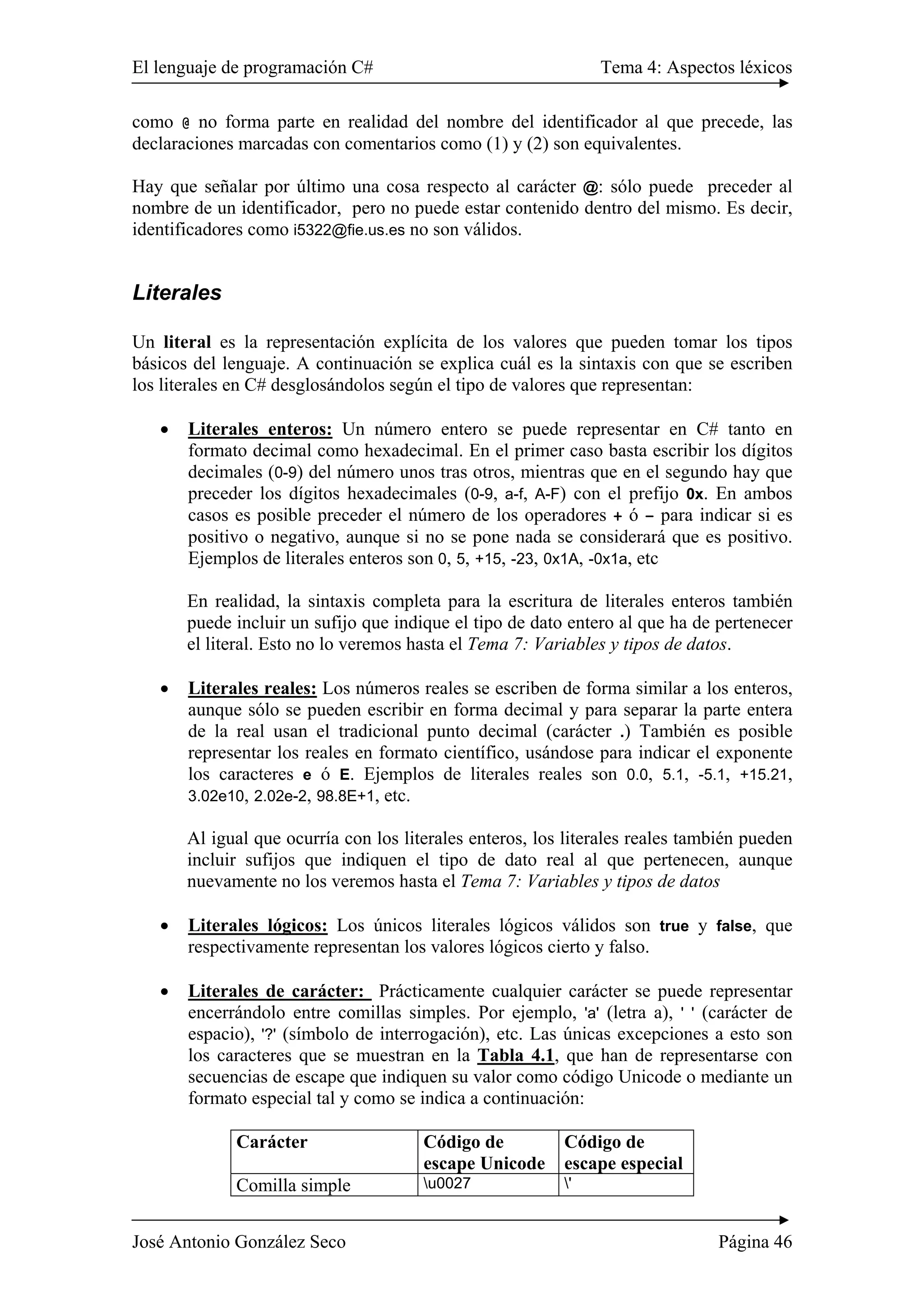 El lenguaje de programación C# Tema 4: Aspectos léxicos 
como @ no forma parte en realidad del nombre del identificador al que precede, las 
declaraciones marcadas con comentarios como (1) y (2) son equivalentes. 
Hay que señalar por último una cosa respecto al carácter @: sólo puede preceder al 
nombre de un identificador, pero no puede estar contenido dentro del mismo. Es decir, 
identificadores como i5322@fie.us.es no son válidos. 
Literales 
Un literal es la representación explícita de los valores que pueden tomar los tipos 
básicos del lenguaje. A continuación se explica cuál es la sintaxis con que se escriben 
los literales en C# desglosándolos según el tipo de valores que representan: 
• Literales enteros: Un número entero se puede representar en C# tanto en 
formato decimal como hexadecimal. En el primer caso basta escribir los dígitos 
decimales (0-9) del número unos tras otros, mientras que en el segundo hay que 
preceder los dígitos hexadecimales (0-9, a-f, A-F) con el prefijo 0x. En ambos 
casos es posible preceder el número de los operadores + ó – para indicar si es 
positivo o negativo, aunque si no se pone nada se considerará que es positivo. 
Ejemplos de literales enteros son 0, 5, +15, -23, 0x1A, -0x1a, etc 
En realidad, la sintaxis completa para la escritura de literales enteros también 
puede incluir un sufijo que indique el tipo de dato entero al que ha de pertenecer 
el literal. Esto no lo veremos hasta el Tema 7: Variables y tipos de datos. 
• Literales reales: Los números reales se escriben de forma similar a los enteros, 
aunque sólo se pueden escribir en forma decimal y para separar la parte entera 
de la real usan el tradicional punto decimal (carácter .) También es posible 
representar los reales en formato científico, usándose para indicar el exponente 
los caracteres e ó E. Ejemplos de literales reales son 0.0, 5.1, -5.1, +15.21, 
3.02e10, 2.02e-2, 98.8E+1, etc. 
Al igual que ocurría con los literales enteros, los literales reales también pueden 
incluir sufijos que indiquen el tipo de dato real al que pertenecen, aunque 
nuevamente no los veremos hasta el Tema 7: Variables y tipos de datos 
• Literales lógicos: Los únicos literales lógicos válidos son true y false, que 
respectivamente representan los valores lógicos cierto y falso. 
• Literales de carácter: Prácticamente cualquier carácter se puede representar 
encerrándolo entre comillas simples. Por ejemplo, 'a' (letra a), ' ' (carácter de 
espacio), '?' (símbolo de interrogación), etc. Las únicas excepciones a esto son 
los caracteres que se muestran en la Tabla 4.1, que han de representarse con 
secuencias de escape que indiquen su valor como código Unicode o mediante un 
formato especial tal y como se indica a continuación: 
Carácter Código de 
escape Unicode 
Código de 
escape especial 
Comilla simple u0027 ' 
José Antonio González Seco Página 46 
 