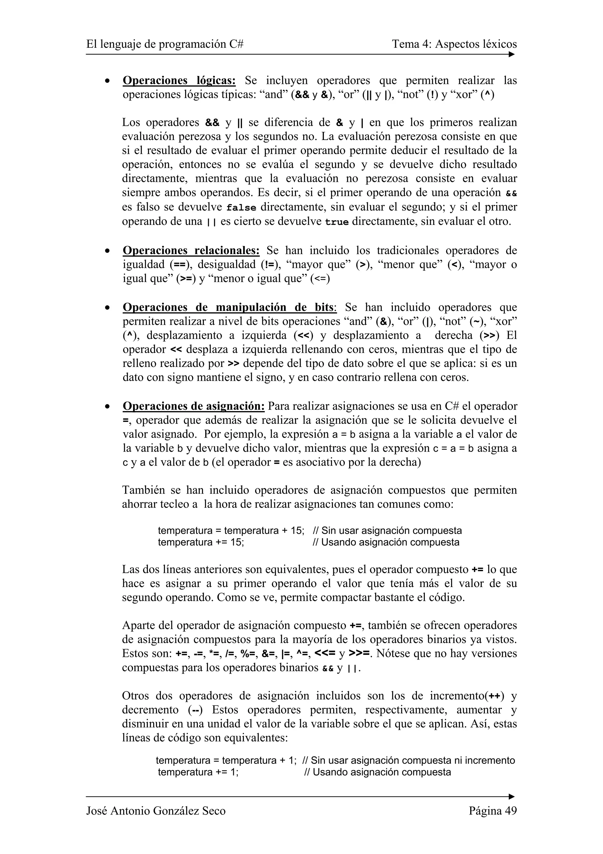 El lenguaje de programación C# Tema 4: Aspectos léxicos 
• Operaciones lógicas: Se incluyen operadores que permiten realizar las 
operaciones lógicas típicas: “and” (&& y &), “or” (|| y |), “not” (!) y “xor” (^) 
Los operadores && y || se diferencia de & y | en que los primeros realizan 
evaluación perezosa y los segundos no. La evaluación perezosa consiste en que 
si el resultado de evaluar el primer operando permite deducir el resultado de la 
operación, entonces no se evalúa el segundo y se devuelve dicho resultado 
directamente, mientras que la evaluación no perezosa consiste en evaluar 
siempre ambos operandos. Es decir, si el primer operando de una operación && 
es falso se devuelve false directamente, sin evaluar el segundo; y si el primer 
operando de una || es cierto se devuelve true directamente, sin evaluar el otro. 
• Operaciones relacionales: Se han incluido los tradicionales operadores de 
igualdad (==), desigualdad (!=), “mayor que” (>), “menor que” (<), “mayor o 
igual que” (>=) y “menor o igual que” (<=) 
• Operaciones de manipulación de bits: Se han incluido operadores que 
permiten realizar a nivel de bits operaciones “and” (&), “or” (|), “not” (~), “xor” 
(^), desplazamiento a izquierda (<<) y desplazamiento a derecha (>>) El 
operador << desplaza a izquierda rellenando con ceros, mientras que el tipo de 
relleno realizado por >> depende del tipo de dato sobre el que se aplica: si es un 
dato con signo mantiene el signo, y en caso contrario rellena con ceros. 
• Operaciones de asignación: Para realizar asignaciones se usa en C# el operador 
=, operador que además de realizar la asignación que se le solicita devuelve el 
valor asignado. Por ejemplo, la expresión a = b asigna a la variable a el valor de 
la variable b y devuelve dicho valor, mientras que la expresión c = a = b asigna a 
c y a el valor de b (el operador = es asociativo por la derecha) 
También se han incluido operadores de asignación compuestos que permiten 
ahorrar tecleo a la hora de realizar asignaciones tan comunes como: 
temperatura = temperatura + 15; // Sin usar asignación compuesta 
temperatura += 15; // Usando asignación compuesta 
Las dos líneas anteriores son equivalentes, pues el operador compuesto += lo que 
hace es asignar a su primer operando el valor que tenía más el valor de su 
segundo operando. Como se ve, permite compactar bastante el código. 
Aparte del operador de asignación compuesto +=, también se ofrecen operadores 
de asignación compuestos para la mayoría de los operadores binarios ya vistos. 
Estos son: +=, -=, *=, /=, %=, &=, |=, ^=, <<= y >>=. Nótese que no hay versiones 
compuestas para los operadores binarios && y ||. 
Otros dos operadores de asignación incluidos son los de incremento(++) y 
decremento (--) Estos operadores permiten, respectivamente, aumentar y 
disminuir en una unidad el valor de la variable sobre el que se aplican. Así, estas 
líneas de código son equivalentes: 
temperatura = temperatura + 1; // Sin usar asignación compuesta ni incremento 
temperatura += 1; // Usando asignación compuesta 
José Antonio González Seco Página 49 
 