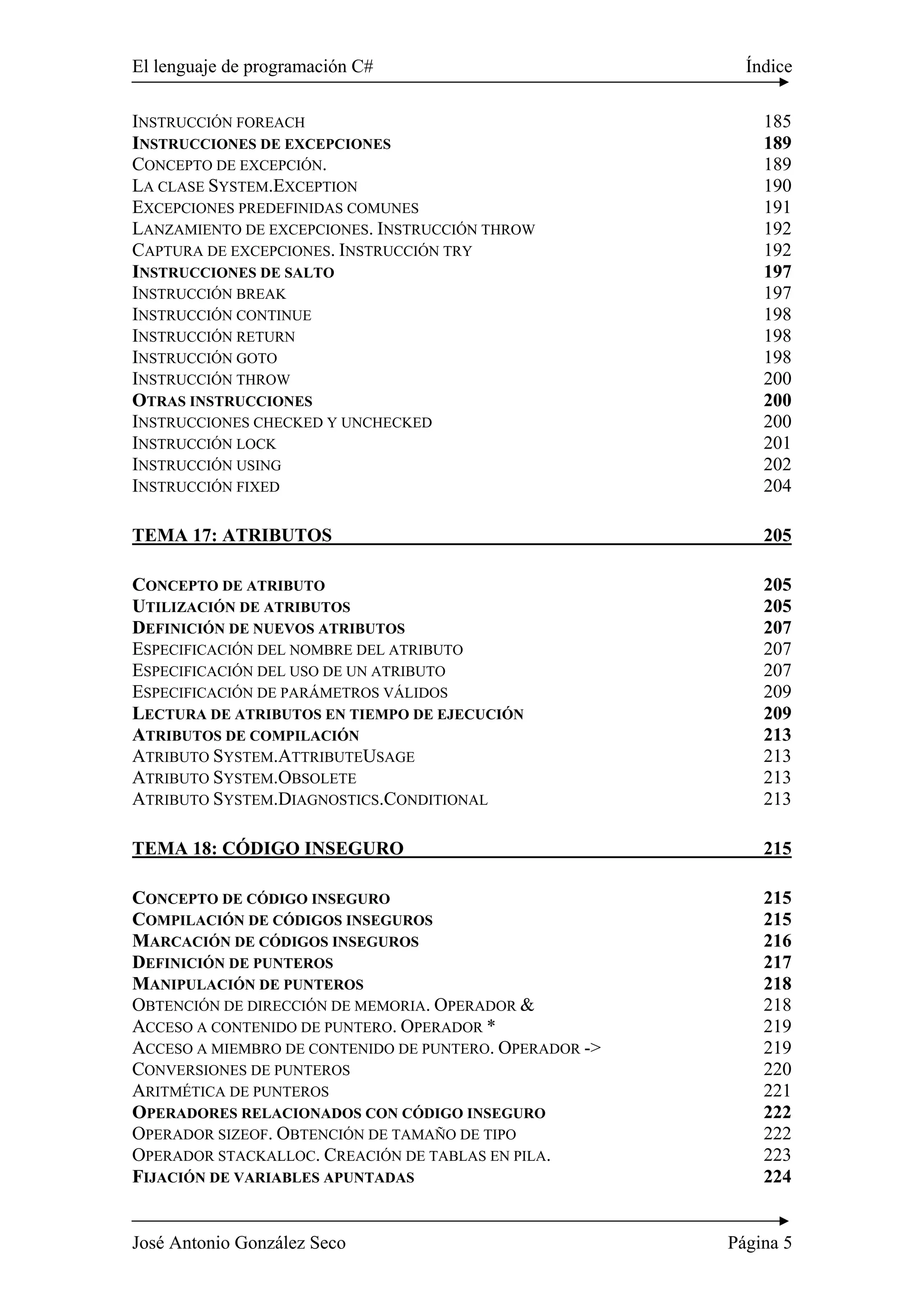 El lenguaje de programación C# Índice 
INSTRUCCIÓN FOREACH 185 
INSTRUCCIONES DE EXCEPCIONES 189 
CONCEPTO DE EXCEPCIÓN. 189 
LA CLASE SYSTEM.EXCEPTION 190 
EXCEPCIONES PREDEFINIDAS COMUNES 191 
LANZAMIENTO DE EXCEPCIONES. INSTRUCCIÓN THROW 192 
CAPTURA DE EXCEPCIONES. INSTRUCCIÓN TRY 192 
INSTRUCCIONES DE SALTO 197 
INSTRUCCIÓN BREAK 197 
INSTRUCCIÓN CONTINUE 198 
INSTRUCCIÓN RETURN 198 
INSTRUCCIÓN GOTO 198 
INSTRUCCIÓN THROW 200 
OTRAS INSTRUCCIONES 200 
INSTRUCCIONES CHECKED Y UNCHECKED 200 
INSTRUCCIÓN LOCK 201 
INSTRUCCIÓN USING 202 
INSTRUCCIÓN FIXED 204 
TEMA 17: ATRIBUTOS 205 
CONCEPTO DE ATRIBUTO 205 
UTILIZACIÓN DE ATRIBUTOS 205 
DEFINICIÓN DE NUEVOS ATRIBUTOS 207 
ESPECIFICACIÓN DEL NOMBRE DEL ATRIBUTO 207 
ESPECIFICACIÓN DEL USO DE UN ATRIBUTO 207 
ESPECIFICACIÓN DE PARÁMETROS VÁLIDOS 209 
LECTURA DE ATRIBUTOS EN TIEMPO DE EJECUCIÓN 209 
ATRIBUTOS DE COMPILACIÓN 213 
ATRIBUTO SYSTEM.ATTRIBUTEUSAGE 213 
ATRIBUTO SYSTEM.OBSOLETE 213 
ATRIBUTO SYSTEM.DIAGNOSTICS.CONDITIONAL 213 
TEMA 18: CÓDIGO INSEGURO 215 
CONCEPTO DE CÓDIGO INSEGURO 215 
COMPILACIÓN DE CÓDIGOS INSEGUROS 215 
MARCACIÓN DE CÓDIGOS INSEGUROS 216 
DEFINICIÓN DE PUNTEROS 217 
MANIPULACIÓN DE PUNTEROS 218 
OBTENCIÓN DE DIRECCIÓN DE MEMORIA. OPERADOR & 218 
ACCESO A CONTENIDO DE PUNTERO. OPERADOR * 219 
ACCESO A MIEMBRO DE CONTENIDO DE PUNTERO. OPERADOR -> 219 
CONVERSIONES DE PUNTEROS 220 
ARITMÉTICA DE PUNTEROS 221 
OPERADORES RELACIONADOS CON CÓDIGO INSEGURO 222 
OPERADOR SIZEOF. OBTENCIÓN DE TAMAÑO DE TIPO 222 
OPERADOR STACKALLOC. CREACIÓN DE TABLAS EN PILA. 223 
FIJACIÓN DE VARIABLES APUNTADAS 224 
José Antonio González Seco Página 5 
 