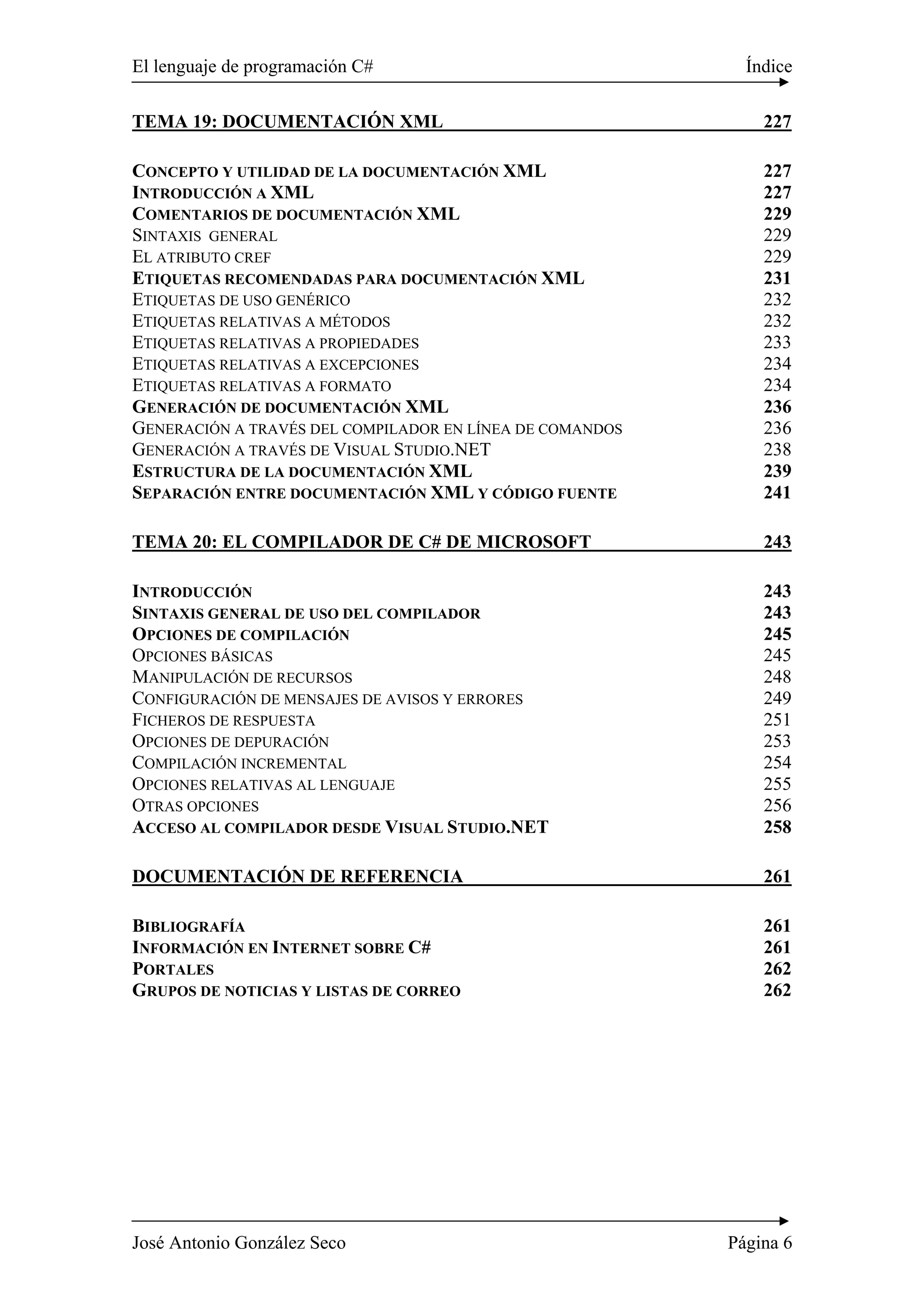 El lenguaje de programación C# Índice 
TEMA 19: DOCUMENTACIÓN XML 227 
CONCEPTO Y UTILIDAD DE LA DOCUMENTACIÓN XML 227 
INTRODUCCIÓN A XML 227 
COMENTARIOS DE DOCUMENTACIÓN XML 229 
SINTAXIS GENERAL 229 
EL ATRIBUTO CREF 229 
ETIQUETAS RECOMENDADAS PARA DOCUMENTACIÓN XML 231 
ETIQUETAS DE USO GENÉRICO 232 
ETIQUETAS RELATIVAS A MÉTODOS 232 
ETIQUETAS RELATIVAS A PROPIEDADES 233 
ETIQUETAS RELATIVAS A EXCEPCIONES 234 
ETIQUETAS RELATIVAS A FORMATO 234 
GENERACIÓN DE DOCUMENTACIÓN XML 236 
GENERACIÓN A TRAVÉS DEL COMPILADOR EN LÍNEA DE COMANDOS 236 
GENERACIÓN A TRAVÉS DE VISUAL STUDIO.NET 238 
ESTRUCTURA DE LA DOCUMENTACIÓN XML 239 
SEPARACIÓN ENTRE DOCUMENTACIÓN XML Y CÓDIGO FUENTE 241 
TEMA 20: EL COMPILADOR DE C# DE MICROSOFT 243 
INTRODUCCIÓN 243 
SINTAXIS GENERAL DE USO DEL COMPILADOR 243 
OPCIONES DE COMPILACIÓN 245 
OPCIONES BÁSICAS 245 
MANIPULACIÓN DE RECURSOS 248 
CONFIGURACIÓN DE MENSAJES DE AVISOS Y ERRORES 249 
FICHEROS DE RESPUESTA 251 
OPCIONES DE DEPURACIÓN 253 
COMPILACIÓN INCREMENTAL 254 
OPCIONES RELATIVAS AL LENGUAJE 255 
OTRAS OPCIONES 256 
ACCESO AL COMPILADOR DESDE VISUAL STUDIO.NET 258 
DOCUMENTACIÓN DE REFERENCIA 261 
BIBLIOGRAFÍA 261 
INFORMACIÓN EN INTERNET SOBRE C# 261 
PORTALES 262 
GRUPOS DE NOTICIAS Y LISTAS DE CORREO 262 
José Antonio González Seco Página 6 
 
