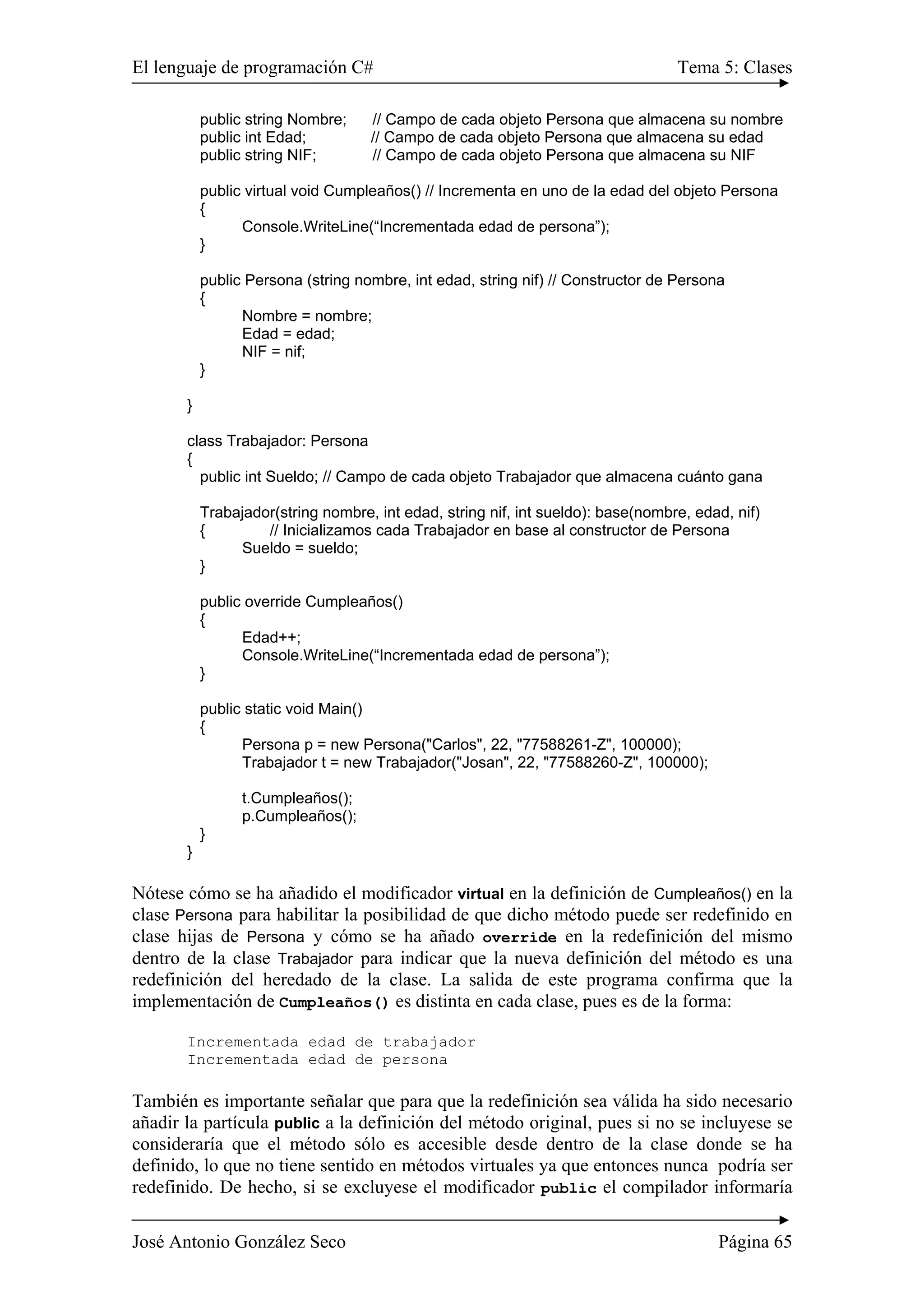 El lenguaje de programación C# Tema 5: Clases 
public string Nombre; // Campo de cada objeto Persona que almacena su nombre 
public int Edad; // Campo de cada objeto Persona que almacena su edad 
public string NIF; // Campo de cada objeto Persona que almacena su NIF 
public virtual void Cumpleaños() // Incrementa en uno de la edad del objeto Persona 
{ 
Console.WriteLine(“Incrementada edad de persona”); 
} 
public Persona (string nombre, int edad, string nif) // Constructor de Persona 
{ 
Nombre = nombre; 
Edad = edad; 
NIF = nif; 
} 
} 
class Trabajador: Persona 
{ 
public int Sueldo; // Campo de cada objeto Trabajador que almacena cuánto gana 
Trabajador(string nombre, int edad, string nif, int sueldo): base(nombre, edad, nif) 
{ // Inicializamos cada Trabajador en base al constructor de Persona 
Sueldo = sueldo; 
} 
public override Cumpleaños() 
{ 
Edad++; 
Console.WriteLine(“Incrementada edad de persona”); 
} 
public static void Main() 
{ 
Persona p = new Persona("Carlos", 22, "77588261-Z", 100000); 
Trabajador t = new Trabajador("Josan", 22, "77588260-Z", 100000); 
t.Cumpleaños(); 
p.Cumpleaños(); 
} 
} 
Nótese cómo se ha añadido el modificador virtual en la definición de Cumpleaños() en la 
clase Persona para habilitar la posibilidad de que dicho método puede ser redefinido en 
clase hijas de Persona y cómo se ha añado override en la redefinición del mismo 
dentro de la clase Trabajador para indicar que la nueva definición del método es una 
redefinición del heredado de la clase. La salida de este programa confirma que la 
implementación de Cumpleaños() es distinta en cada clase, pues es de la forma: 
Incrementada edad de trabajador 
Incrementada edad de persona 
También es importante señalar que para que la redefinición sea válida ha sido necesario 
añadir la partícula public a la definición del método original, pues si no se incluyese se 
consideraría que el método sólo es accesible desde dentro de la clase donde se ha 
definido, lo que no tiene sentido en métodos virtuales ya que entonces nunca podría ser 
redefinido. De hecho, si se excluyese el modificador public el compilador informaría 
José Antonio González Seco Página 65 
 