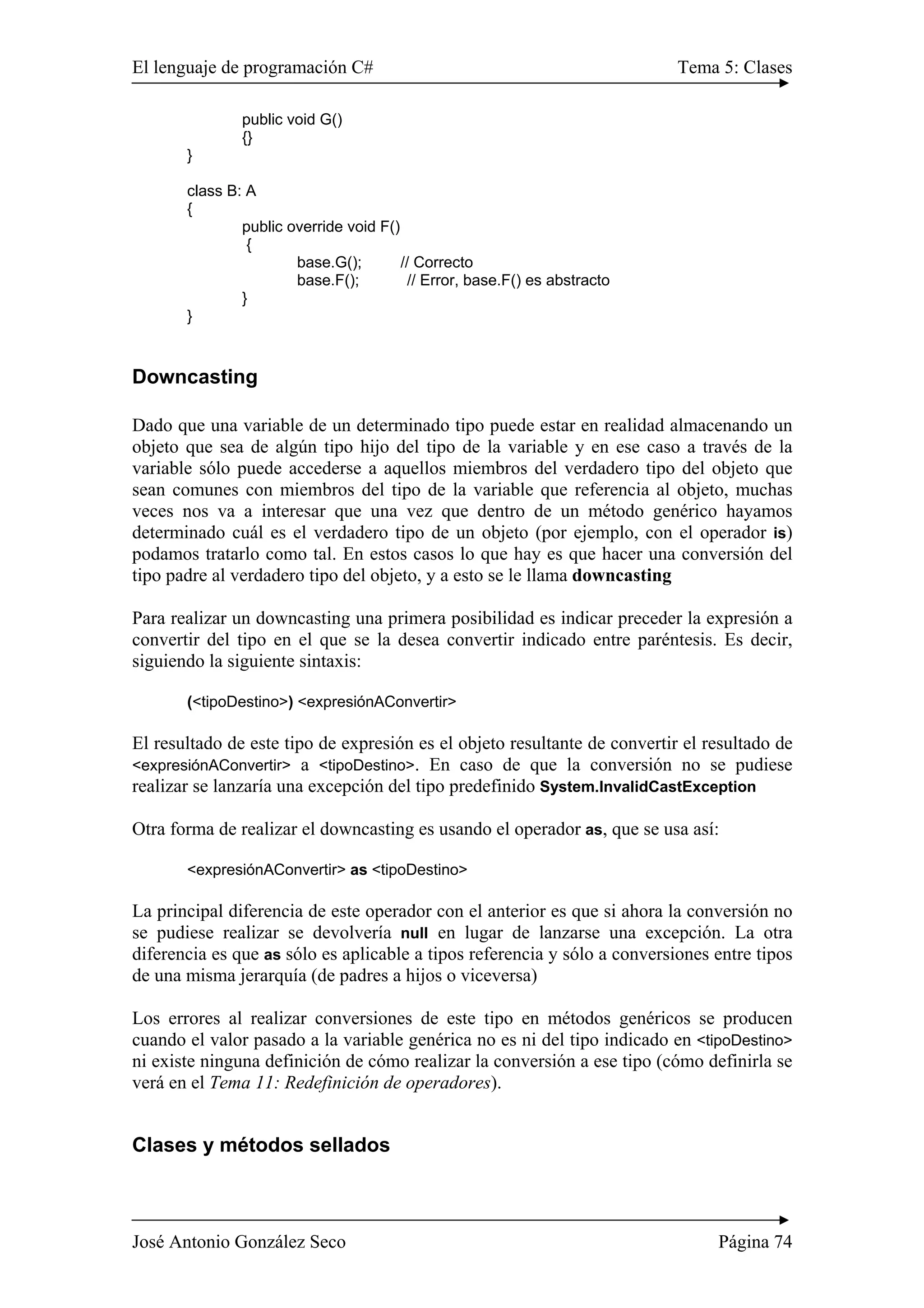 El lenguaje de programación C# Tema 5: Clases 
public void G() 
{} 
} 
class B: A 
{ 
public override void F() 
{ 
base.G(); // Correcto 
base.F(); // Error, base.F() es abstracto 
} 
} 
Downcasting 
Dado que una variable de un determinado tipo puede estar en realidad almacenando un 
objeto que sea de algún tipo hijo del tipo de la variable y en ese caso a través de la 
variable sólo puede accederse a aquellos miembros del verdadero tipo del objeto que 
sean comunes con miembros del tipo de la variable que referencia al objeto, muchas 
veces nos va a interesar que una vez que dentro de un método genérico hayamos 
determinado cuál es el verdadero tipo de un objeto (por ejemplo, con el operador is) 
podamos tratarlo como tal. En estos casos lo que hay es que hacer una conversión del 
tipo padre al verdadero tipo del objeto, y a esto se le llama downcasting 
Para realizar un downcasting una primera posibilidad es indicar preceder la expresión a 
convertir del tipo en el que se la desea convertir indicado entre paréntesis. Es decir, 
siguiendo la siguiente sintaxis: 
(<tipoDestino>) <expresiónAConvertir> 
El resultado de este tipo de expresión es el objeto resultante de convertir el resultado de 
<expresiónAConvertir> a <tipoDestino>. En caso de que la conversión no se pudiese 
realizar se lanzaría una excepción del tipo predefinido System.InvalidCastException 
Otra forma de realizar el downcasting es usando el operador as, que se usa así: 
<expresiónAConvertir> as <tipoDestino> 
La principal diferencia de este operador con el anterior es que si ahora la conversión no 
se pudiese realizar se devolvería null en lugar de lanzarse una excepción. La otra 
diferencia es que as sólo es aplicable a tipos referencia y sólo a conversiones entre tipos 
de una misma jerarquía (de padres a hijos o viceversa) 
Los errores al realizar conversiones de este tipo en métodos genéricos se producen 
cuando el valor pasado a la variable genérica no es ni del tipo indicado en <tipoDestino> 
ni existe ninguna definición de cómo realizar la conversión a ese tipo (cómo definirla se 
verá en el Tema 11: Redefinición de operadores). 
Clases y métodos sellados 
José Antonio González Seco Página 74 
 