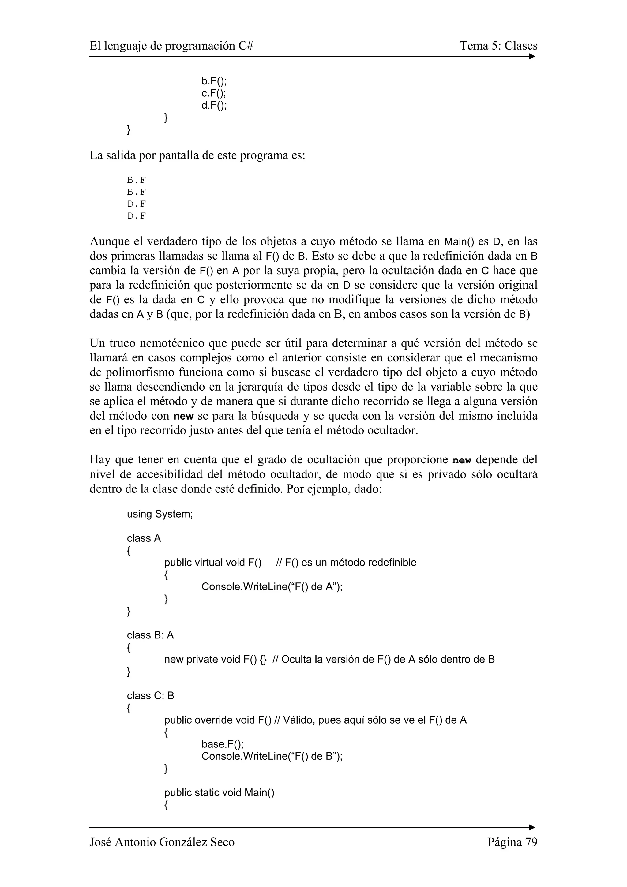 El lenguaje de programación C# Tema 5: Clases 
b.F(); 
c.F(); 
d.F(); 
} 
} 
La salida por pantalla de este programa es: 
B.F 
B.F 
D.F 
D.F 
Aunque el verdadero tipo de los objetos a cuyo método se llama en Main() es D, en las 
dos primeras llamadas se llama al F() de B. Esto se debe a que la redefinición dada en B 
cambia la versión de F() en A por la suya propia, pero la ocultación dada en C hace que 
para la redefinición que posteriormente se da en D se considere que la versión original 
de F() es la dada en C y ello provoca que no modifique la versiones de dicho método 
dadas en A y B (que, por la redefinición dada en B, en ambos casos son la versión de B) 
Un truco nemotécnico que puede ser útil para determinar a qué versión del método se 
llamará en casos complejos como el anterior consiste en considerar que el mecanismo 
de polimorfismo funciona como si buscase el verdadero tipo del objeto a cuyo método 
se llama descendiendo en la jerarquía de tipos desde el tipo de la variable sobre la que 
se aplica el método y de manera que si durante dicho recorrido se llega a alguna versión 
del método con new se para la búsqueda y se queda con la versión del mismo incluida 
en el tipo recorrido justo antes del que tenía el método ocultador. 
Hay que tener en cuenta que el grado de ocultación que proporcione new depende del 
nivel de accesibilidad del método ocultador, de modo que si es privado sólo ocultará 
dentro de la clase donde esté definido. Por ejemplo, dado: 
using System; 
class A 
{ 
public virtual void F() // F() es un método redefinible 
{ 
Console.WriteLine(“F() de A”); 
} 
} 
class B: A 
{ 
new private void F() {} // Oculta la versión de F() de A sólo dentro de B 
} 
class C: B 
{ 
public override void F() // Válido, pues aquí sólo se ve el F() de A 
{ 
base.F(); 
Console.WriteLine(“F() de B”); 
} 
public static void Main() 
{ 
José Antonio González Seco Página 79 
 