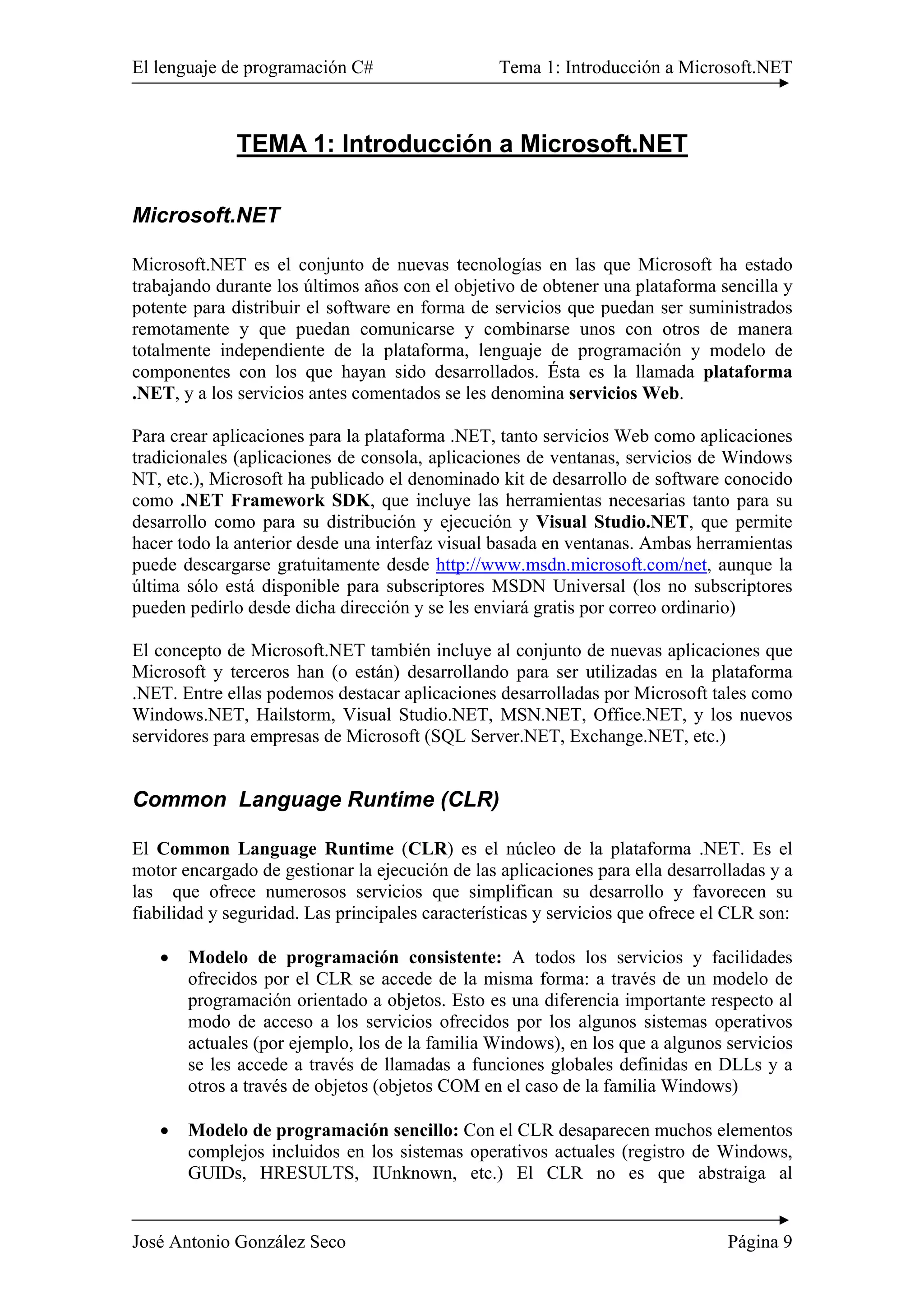 El lenguaje de programación C# Tema 1: Introducción a Microsoft.NET 
TEMA 1: Introducción a Microsoft.NET 
Microsoft.NET 
Microsoft.NET es el conjunto de nuevas tecnologías en las que Microsoft ha estado 
trabajando durante los últimos años con el objetivo de obtener una plataforma sencilla y 
potente para distribuir el software en forma de servicios que puedan ser suministrados 
remotamente y que puedan comunicarse y combinarse unos con otros de manera 
totalmente independiente de la plataforma, lenguaje de programación y modelo de 
componentes con los que hayan sido desarrollados. Ésta es la llamada plataforma 
.NET, y a los servicios antes comentados se les denomina servicios Web. 
Para crear aplicaciones para la plataforma .NET, tanto servicios Web como aplicaciones 
tradicionales (aplicaciones de consola, aplicaciones de ventanas, servicios de Windows 
NT, etc.), Microsoft ha publicado el denominado kit de desarrollo de software conocido 
como .NET Framework SDK, que incluye las herramientas necesarias tanto para su 
desarrollo como para su distribución y ejecución y Visual Studio.NET, que permite 
hacer todo la anterior desde una interfaz visual basada en ventanas. Ambas herramientas 
puede descargarse gratuitamente desde http://www.msdn.microsoft.com/net, aunque la 
última sólo está disponible para subscriptores MSDN Universal (los no subscriptores 
pueden pedirlo desde dicha dirección y se les enviará gratis por correo ordinario) 
El concepto de Microsoft.NET también incluye al conjunto de nuevas aplicaciones que 
Microsoft y terceros han (o están) desarrollando para ser utilizadas en la plataforma 
.NET. Entre ellas podemos destacar aplicaciones desarrolladas por Microsoft tales como 
Windows.NET, Hailstorm, Visual Studio.NET, MSN.NET, Office.NET, y los nuevos 
servidores para empresas de Microsoft (SQL Server.NET, Exchange.NET, etc.) 
Common Language Runtime (CLR) 
El Common Language Runtime (CLR) es el núcleo de la plataforma .NET. Es el 
motor encargado de gestionar la ejecución de las aplicaciones para ella desarrolladas y a 
las que ofrece numerosos servicios que simplifican su desarrollo y favorecen su 
fiabilidad y seguridad. Las principales características y servicios que ofrece el CLR son: 
• Modelo de programación consistente: A todos los servicios y facilidades 
ofrecidos por el CLR se accede de la misma forma: a través de un modelo de 
programación orientado a objetos. Esto es una diferencia importante respecto al 
modo de acceso a los servicios ofrecidos por los algunos sistemas operativos 
actuales (por ejemplo, los de la familia Windows), en los que a algunos servicios 
se les accede a través de llamadas a funciones globales definidas en DLLs y a 
otros a través de objetos (objetos COM en el caso de la familia Windows) 
• Modelo de programación sencillo: Con el CLR desaparecen muchos elementos 
complejos incluidos en los sistemas operativos actuales (registro de Windows, 
GUIDs, HRESULTS, IUnknown, etc.) El CLR no es que abstraiga al 
José Antonio González Seco Página 9 
 