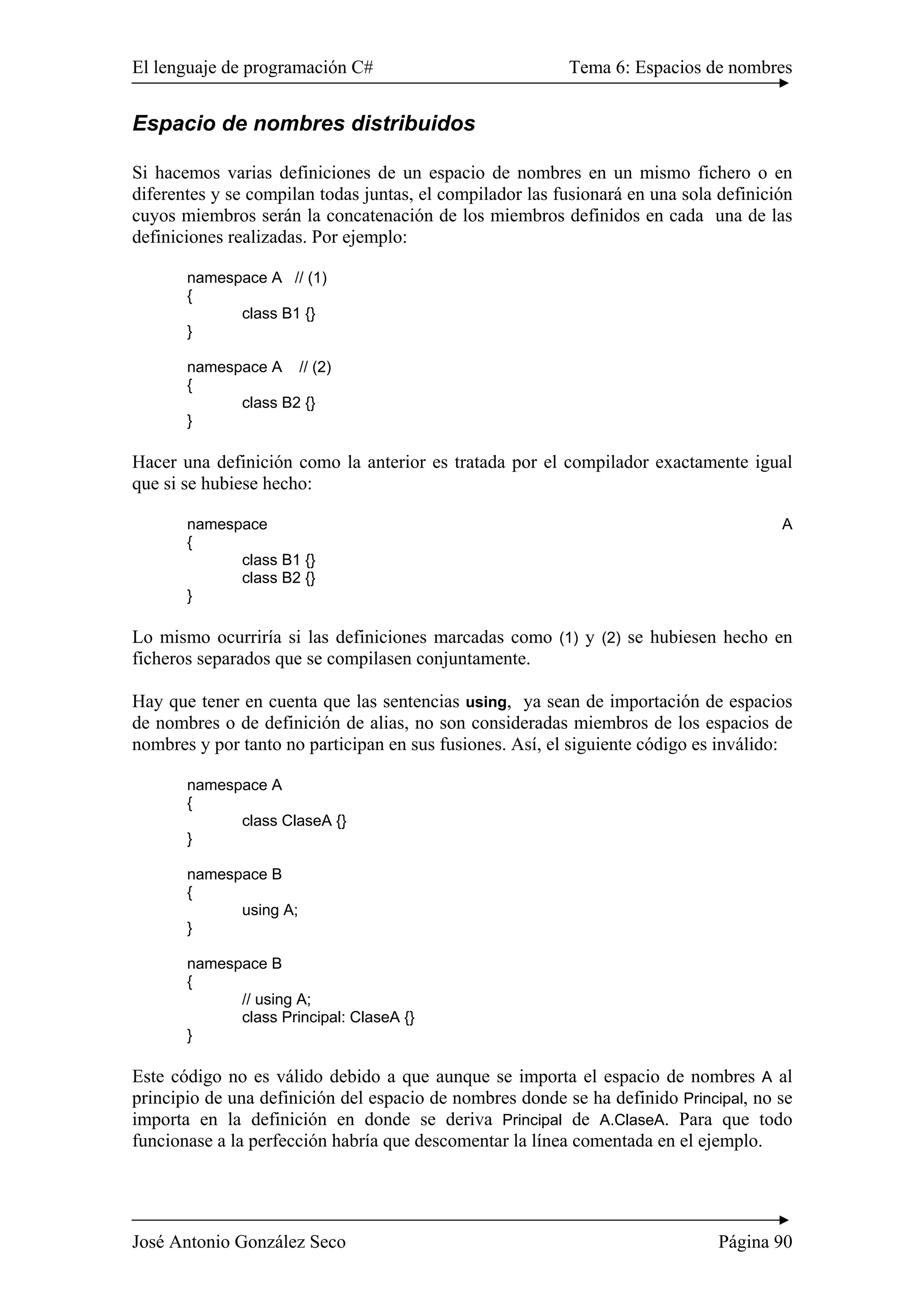 El lenguaje de programación C# Tema 6: Espacios de nombres 
Espacio de nombres distribuidos 
Si hacemos varias definiciones de un espacio de nombres en un mismo fichero o en 
diferentes y se compilan todas juntas, el compilador las fusionará en una sola definición 
cuyos miembros serán la concatenación de los miembros definidos en cada una de las 
definiciones realizadas. Por ejemplo: 
namespace A // (1) 
{ 
class B1 {} 
} 
namespace A // (2) 
{ 
class B2 {} 
} 
Hacer una definición como la anterior es tratada por el compilador exactamente igual 
que si se hubiese hecho: 
namespace A 
{ 
class B1 {} 
class B2 {} 
} 
Lo mismo ocurriría si las definiciones marcadas como (1) y (2) se hubiesen hecho en 
ficheros separados que se compilasen conjuntamente. 
Hay que tener en cuenta que las sentencias using, ya sean de importación de espacios 
de nombres o de definición de alias, no son consideradas miembros de los espacios de 
nombres y por tanto no participan en sus fusiones. Así, el siguiente código es inválido: 
namespace A 
{ 
class ClaseA {} 
} 
namespace B 
{ 
using A; 
} 
namespace B 
{ 
// using A; 
class Principal: ClaseA {} 
} 
Este código no es válido debido a que aunque se importa el espacio de nombres A al 
principio de una definición del espacio de nombres donde se ha definido Principal, no se 
importa en la definición en donde se deriva Principal de A.ClaseA. Para que todo 
funcionase a la perfección habría que descomentar la línea comentada en el ejemplo. 
José Antonio González Seco Página 90 
 
