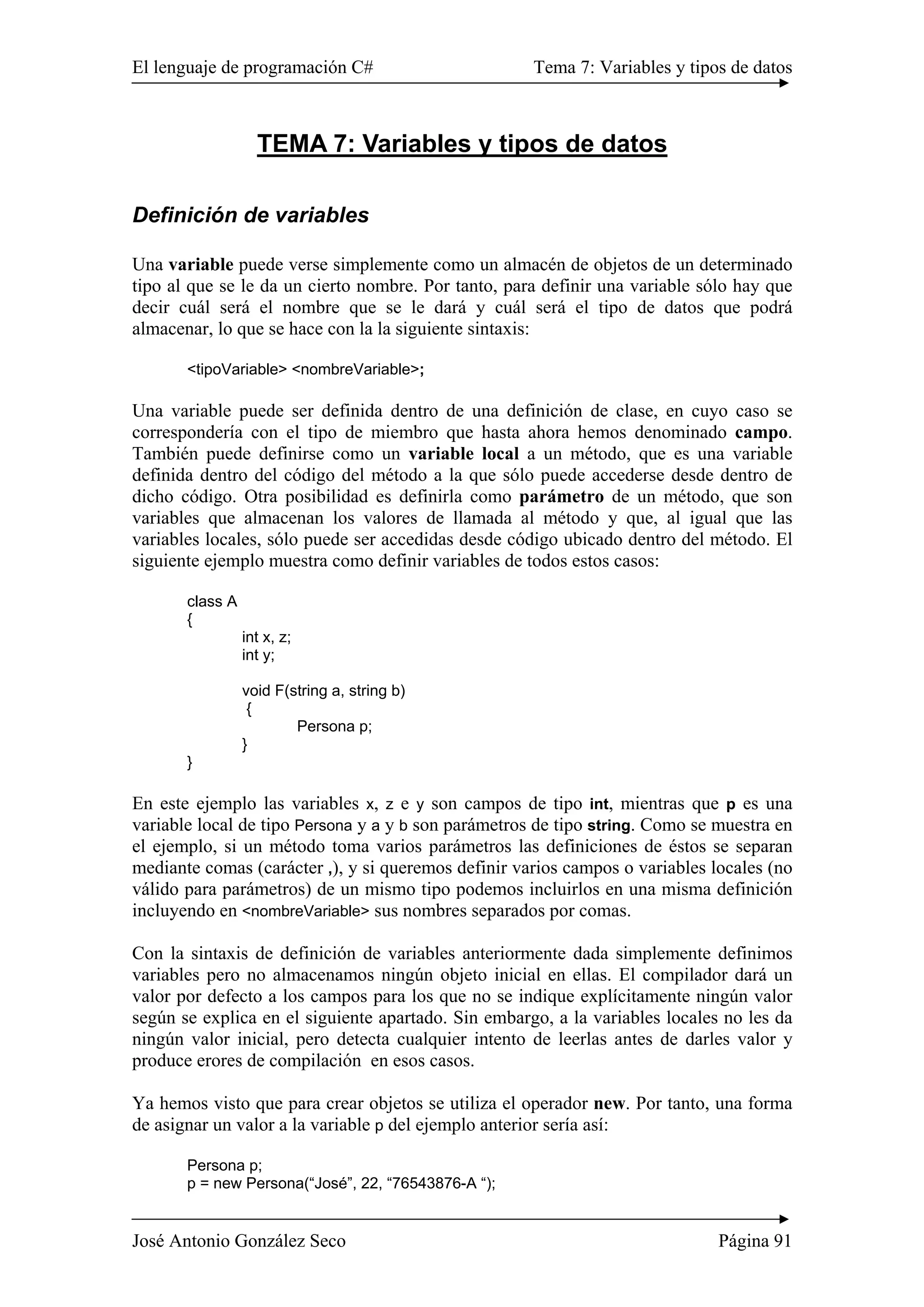 El lenguaje de programación C# Tema 7: Variables y tipos de datos 
TEMA 7: Variables y tipos de datos 
Definición de variables 
Una variable puede verse simplemente como un almacén de objetos de un determinado 
tipo al que se le da un cierto nombre. Por tanto, para definir una variable sólo hay que 
decir cuál será el nombre que se le dará y cuál será el tipo de datos que podrá 
almacenar, lo que se hace con la la siguiente sintaxis: 
<tipoVariable> <nombreVariable>; 
Una variable puede ser definida dentro de una definición de clase, en cuyo caso se 
correspondería con el tipo de miembro que hasta ahora hemos denominado campo. 
También puede definirse como un variable local a un método, que es una variable 
definida dentro del código del método a la que sólo puede accederse desde dentro de 
dicho código. Otra posibilidad es definirla como parámetro de un método, que son 
variables que almacenan los valores de llamada al método y que, al igual que las 
variables locales, sólo puede ser accedidas desde código ubicado dentro del método. El 
siguiente ejemplo muestra como definir variables de todos estos casos: 
class A 
{ 
int x, z; 
int y; 
void F(string a, string b) 
{ 
Persona p; 
} 
} 
En este ejemplo las variables x, z e y son campos de tipo int, mientras que p es una 
variable local de tipo Persona y a y b son parámetros de tipo string. Como se muestra en 
el ejemplo, si un método toma varios parámetros las definiciones de éstos se separan 
mediante comas (carácter ,), y si queremos definir varios campos o variables locales (no 
válido para parámetros) de un mismo tipo podemos incluirlos en una misma definición 
incluyendo en <nombreVariable> sus nombres separados por comas. 
Con la sintaxis de definición de variables anteriormente dada simplemente definimos 
variables pero no almacenamos ningún objeto inicial en ellas. El compilador dará un 
valor por defecto a los campos para los que no se indique explícitamente ningún valor 
según se explica en el siguiente apartado. Sin embargo, a la variables locales no les da 
ningún valor inicial, pero detecta cualquier intento de leerlas antes de darles valor y 
produce erores de compilación en esos casos. 
Ya hemos visto que para crear objetos se utiliza el operador new. Por tanto, una forma 
de asignar un valor a la variable p del ejemplo anterior sería así: 
Persona p; 
p = new Persona(“José”, 22, “76543876-A “); 
José Antonio González Seco Página 91 
 