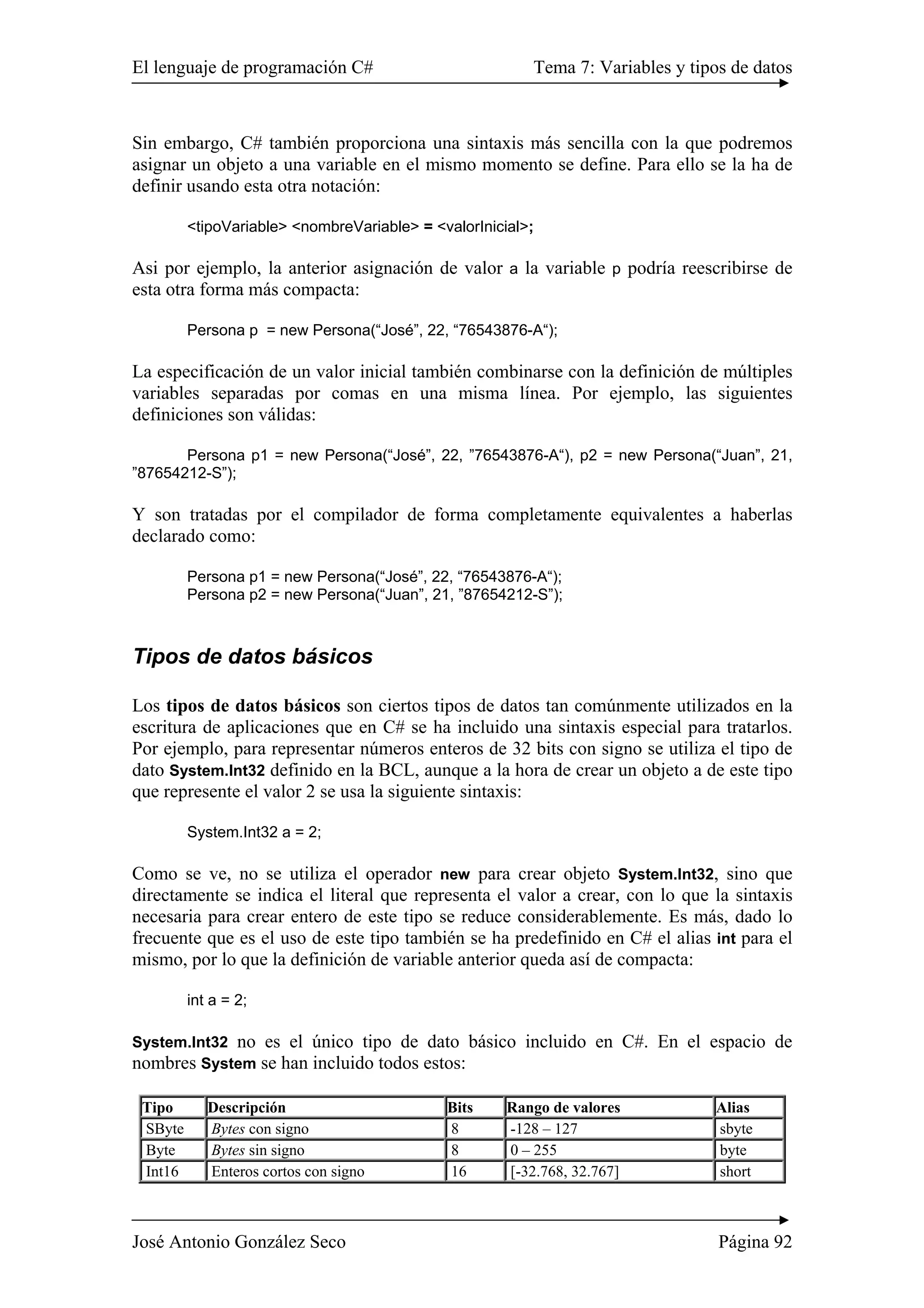 El lenguaje de programación C# Tema 7: Variables y tipos de datos 
Sin embargo, C# también proporciona una sintaxis más sencilla con la que podremos 
asignar un objeto a una variable en el mismo momento se define. Para ello se la ha de 
definir usando esta otra notación: 
<tipoVariable> <nombreVariable> = <valorInicial>; 
Asi por ejemplo, la anterior asignación de valor a la variable p podría reescribirse de 
esta otra forma más compacta: 
Persona p = new Persona(“José”, 22, “76543876-A“); 
La especificación de un valor inicial también combinarse con la definición de múltiples 
variables separadas por comas en una misma línea. Por ejemplo, las siguientes 
definiciones son válidas: 
Persona p1 = new Persona(“José”, 22, ”76543876-A“), p2 = new Persona(“Juan”, 21, 
”87654212-S”); 
Y son tratadas por el compilador de forma completamente equivalentes a haberlas 
declarado como: 
Persona p1 = new Persona(“José”, 22, “76543876-A“); 
Persona p2 = new Persona(“Juan”, 21, ”87654212-S”); 
Tipos de datos básicos 
Los tipos de datos básicos son ciertos tipos de datos tan comúnmente utilizados en la 
escritura de aplicaciones que en C# se ha incluido una sintaxis especial para tratarlos. 
Por ejemplo, para representar números enteros de 32 bits con signo se utiliza el tipo de 
dato System.Int32 definido en la BCL, aunque a la hora de crear un objeto a de este tipo 
que represente el valor 2 se usa la siguiente sintaxis: 
System.Int32 a = 2; 
Como se ve, no se utiliza el operador new para crear objeto System.Int32, sino que 
directamente se indica el literal que representa el valor a crear, con lo que la sintaxis 
necesaria para crear entero de este tipo se reduce considerablemente. Es más, dado lo 
frecuente que es el uso de este tipo también se ha predefinido en C# el alias int para el 
mismo, por lo que la definición de variable anterior queda así de compacta: 
int a = 2; 
System.Int32 no es el único tipo de dato básico incluido en C#. En el espacio de 
nombres System se han incluido todos estos: 
Tipo Descripción Bits Rango de valores Alias 
SByte Bytes con signo 8 -128 – 127 sbyte 
Byte Bytes sin signo 8 0 – 255 byte 
Int16 Enteros cortos con signo 16 [-32.768, 32.767] short 
José Antonio González Seco Página 92 
 