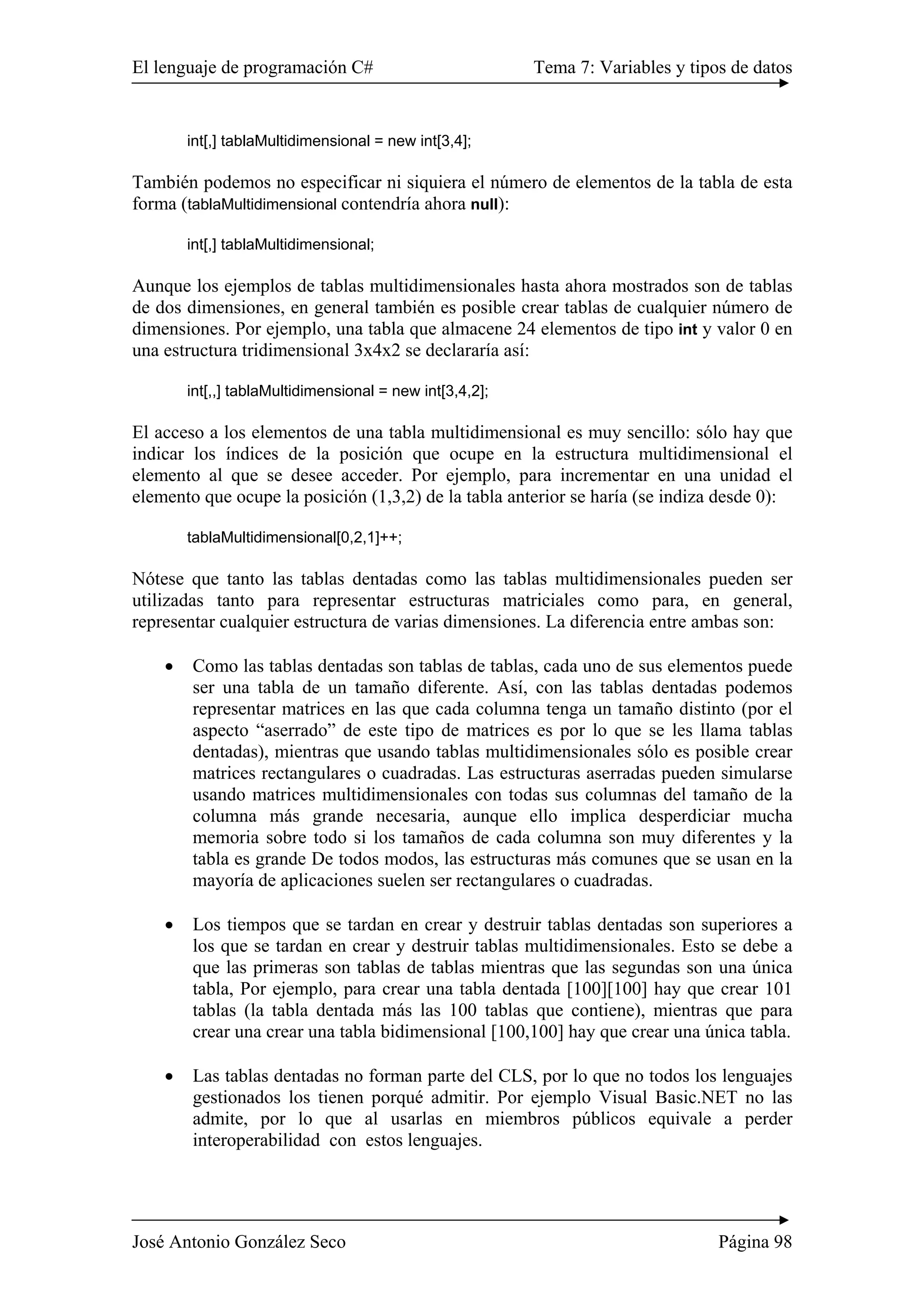El lenguaje de programación C# Tema 7: Variables y tipos de datos 
int[,] tablaMultidimensional = new int[3,4]; 
También podemos no especificar ni siquiera el número de elementos de la tabla de esta 
forma (tablaMultidimensional contendría ahora null): 
int[,] tablaMultidimensional; 
Aunque los ejemplos de tablas multidimensionales hasta ahora mostrados son de tablas 
de dos dimensiones, en general también es posible crear tablas de cualquier número de 
dimensiones. Por ejemplo, una tabla que almacene 24 elementos de tipo int y valor 0 en 
una estructura tridimensional 3x4x2 se declararía así: 
int[,,] tablaMultidimensional = new int[3,4,2]; 
El acceso a los elementos de una tabla multidimensional es muy sencillo: sólo hay que 
indicar los índices de la posición que ocupe en la estructura multidimensional el 
elemento al que se desee acceder. Por ejemplo, para incrementar en una unidad el 
elemento que ocupe la posición (1,3,2) de la tabla anterior se haría (se indiza desde 0): 
tablaMultidimensional[0,2,1]++; 
Nótese que tanto las tablas dentadas como las tablas multidimensionales pueden ser 
utilizadas tanto para representar estructuras matriciales como para, en general, 
representar cualquier estructura de varias dimensiones. La diferencia entre ambas son: 
• Como las tablas dentadas son tablas de tablas, cada uno de sus elementos puede 
ser una tabla de un tamaño diferente. Así, con las tablas dentadas podemos 
representar matrices en las que cada columna tenga un tamaño distinto (por el 
aspecto “aserrado” de este tipo de matrices es por lo que se les llama tablas 
dentadas), mientras que usando tablas multidimensionales sólo es posible crear 
matrices rectangulares o cuadradas. Las estructuras aserradas pueden simularse 
usando matrices multidimensionales con todas sus columnas del tamaño de la 
columna más grande necesaria, aunque ello implica desperdiciar mucha 
memoria sobre todo si los tamaños de cada columna son muy diferentes y la 
tabla es grande De todos modos, las estructuras más comunes que se usan en la 
mayoría de aplicaciones suelen ser rectangulares o cuadradas. 
• Los tiempos que se tardan en crear y destruir tablas dentadas son superiores a 
los que se tardan en crear y destruir tablas multidimensionales. Esto se debe a 
que las primeras son tablas de tablas mientras que las segundas son una única 
tabla, Por ejemplo, para crear una tabla dentada [100][100] hay que crear 101 
tablas (la tabla dentada más las 100 tablas que contiene), mientras que para 
crear una crear una tabla bidimensional [100,100] hay que crear una única tabla. 
• Las tablas dentadas no forman parte del CLS, por lo que no todos los lenguajes 
gestionados los tienen porqué admitir. Por ejemplo Visual Basic.NET no las 
admite, por lo que al usarlas en miembros públicos equivale a perder 
interoperabilidad con estos lenguajes. 
José Antonio González Seco Página 98 
 