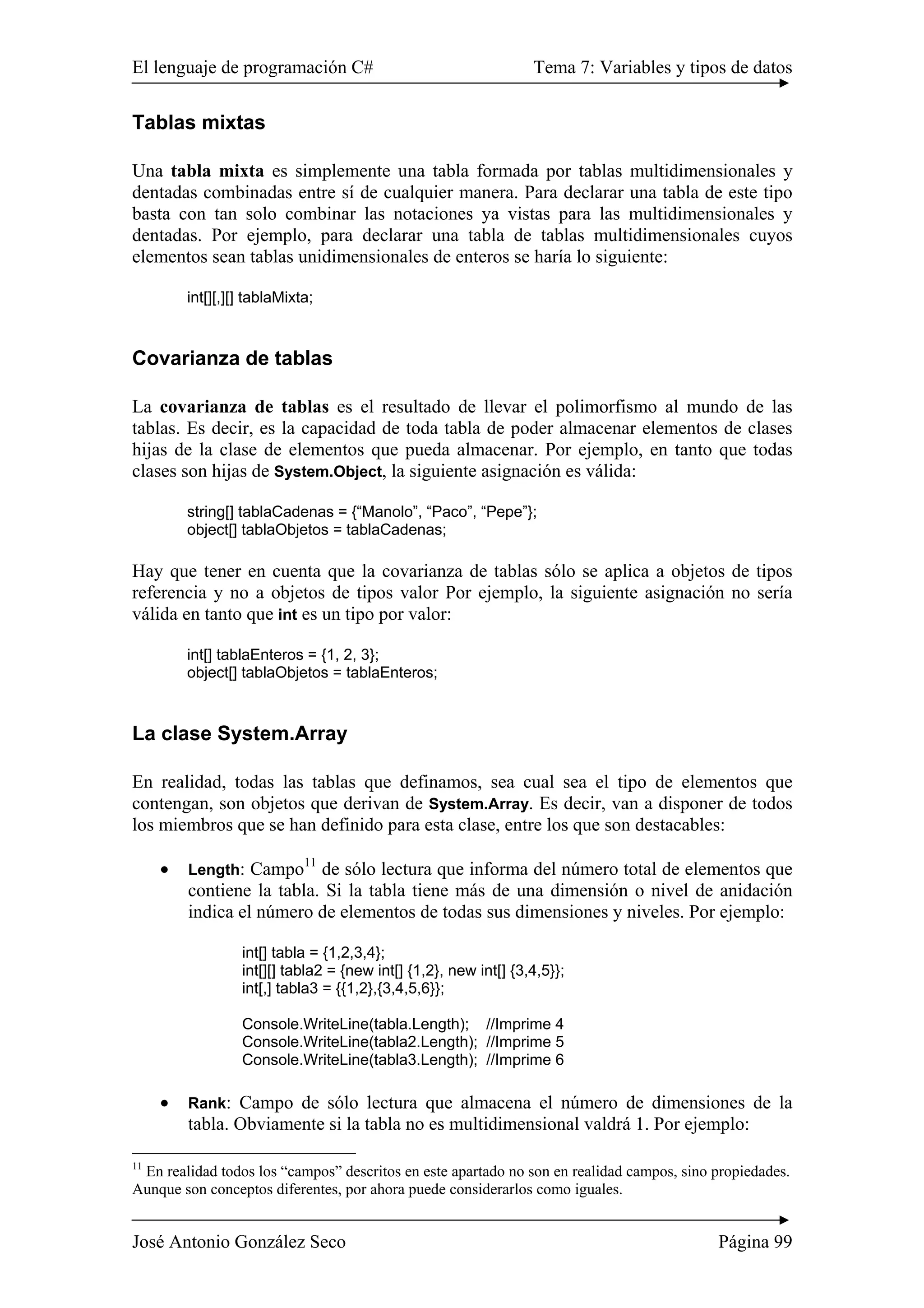 El lenguaje de programación C# Tema 7: Variables y tipos de datos 
Tablas mixtas 
Una tabla mixta es simplemente una tabla formada por tablas multidimensionales y 
dentadas combinadas entre sí de cualquier manera. Para declarar una tabla de este tipo 
basta con tan solo combinar las notaciones ya vistas para las multidimensionales y 
dentadas. Por ejemplo, para declarar una tabla de tablas multidimensionales cuyos 
elementos sean tablas unidimensionales de enteros se haría lo siguiente: 
int[][,][] tablaMixta; 
Covarianza de tablas 
La covarianza de tablas es el resultado de llevar el polimorfismo al mundo de las 
tablas. Es decir, es la capacidad de toda tabla de poder almacenar elementos de clases 
hijas de la clase de elementos que pueda almacenar. Por ejemplo, en tanto que todas 
clases son hijas de System.Object, la siguiente asignación es válida: 
string[] tablaCadenas = {“Manolo”, “Paco”, “Pepe”}; 
object[] tablaObjetos = tablaCadenas; 
Hay que tener en cuenta que la covarianza de tablas sólo se aplica a objetos de tipos 
referencia y no a objetos de tipos valor Por ejemplo, la siguiente asignación no sería 
válida en tanto que int es un tipo por valor: 
int[] tablaEnteros = {1, 2, 3}; 
object[] tablaObjetos = tablaEnteros; 
La clase System.Array 
En realidad, todas las tablas que definamos, sea cual sea el tipo de elementos que 
contengan, son objetos que derivan de System.Array. Es decir, van a disponer de todos 
los miembros que se han definido para esta clase, entre los que son destacables: 
• Length: Campo11 de sólo lectura que informa del número total de elementos que 
contiene la tabla. Si la tabla tiene más de una dimensión o nivel de anidación 
indica el número de elementos de todas sus dimensiones y niveles. Por ejemplo: 
int[] tabla = {1,2,3,4}; 
int[][] tabla2 = {new int[] {1,2}, new int[] {3,4,5}}; 
int[,] tabla3 = {{1,2},{3,4,5,6}}; 
Console.WriteLine(tabla.Length); //Imprime 4 
Console.WriteLine(tabla2.Length); //Imprime 5 
Console.WriteLine(tabla3.Length); //Imprime 6 
• Rank: Campo de sólo lectura que almacena el número de dimensiones de la 
tabla. Obviamente si la tabla no es multidimensional valdrá 1. Por ejemplo: 
11 En realidad todos los “campos” descritos en este apartado no son en realidad campos, sino propiedades. 
Aunque son conceptos diferentes, por ahora puede considerarlos como iguales. 
José Antonio González Seco Página 99 
 