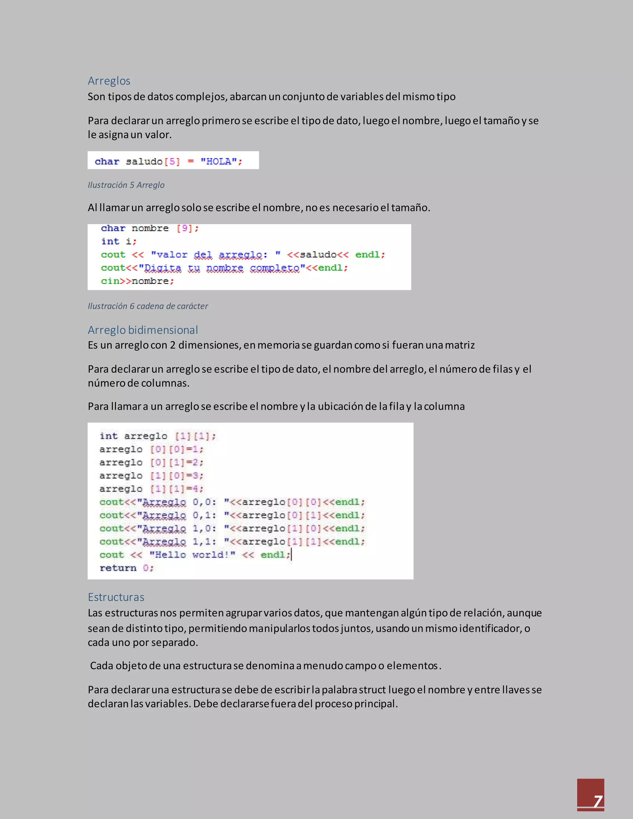 7
Arreglos
Son tiposde datos complejos,abarcanunconjuntode variablesdel mismotipo
Para declararun arregloprimerose escribe el tipode dato,luegoel nombre,luegoel tamañoyse
le asignaun valor.
Ilustración 5 Arreglo
Al llamarun arreglosolose escribe el nombre,noes necesarioel tamaño.
Ilustración 6 cadena de carácter
Arreglo bidimensional
Es un arreglocon 2 dimensiones,enmemoriase guardancomosi fueranunamatriz
Para declararun arreglose escribe el tipode dato,el nombre del arreglo,el númerode filasy el
númerode columnas.
Para llamara un arreglose escribe el nombre yla ubicaciónde lafilay lacolumna
Estructuras
Las estructurasnos permitenagruparvariosdatos,que mantenganalgúntipode relación,aunque
seande distintotipo,permitiendomanipularlostodosjuntos,usandounmismoidentificador,o
cada uno por separado.
Cada objetode una estructurase denominaamenudocampoo elementos.
Para declararuna estructurase debe de escribirlapalabrastruct luegoel nombre yentre llavesse
declaranlasvariables.Debe declararsefueradel procesoprincipal.
 