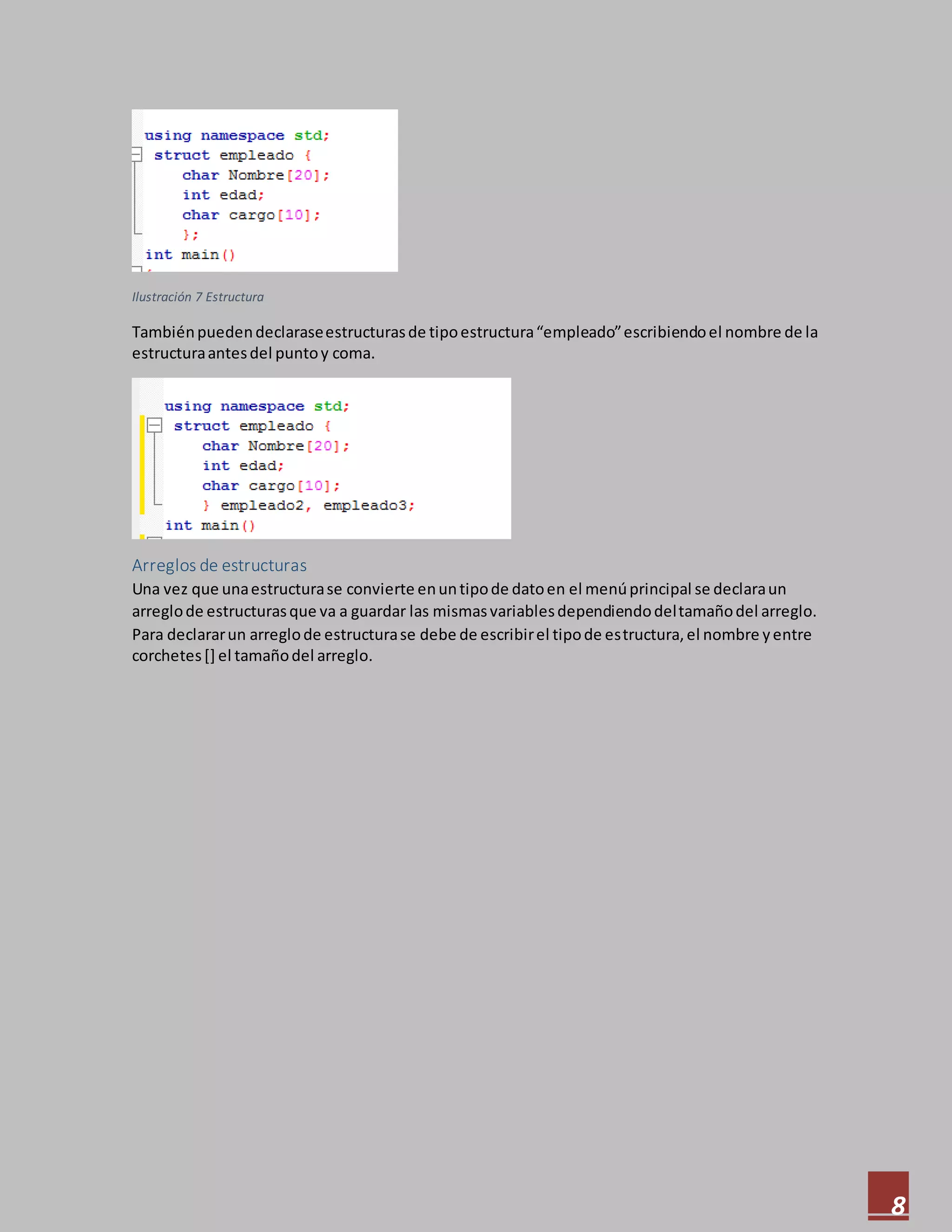 8
Ilustración 7 Estructura
Tambiénpuedendeclaraseestructurasde tipoestructura“empleado”escribiendoel nombre de la
estructuraantesdel puntoy coma.
Arreglos de estructuras
Una vez que unaestructurase convierte enuntipode datoen el menúprincipal se declaraun
arreglode estructurasque va a guardar las mismasvariablesdependiendodeltamañodel arreglo.
Para declararun arreglode estructurase debe de escribirel tipode estructura,el nombre yentre
corchetes[] el tamañodel arreglo.
 