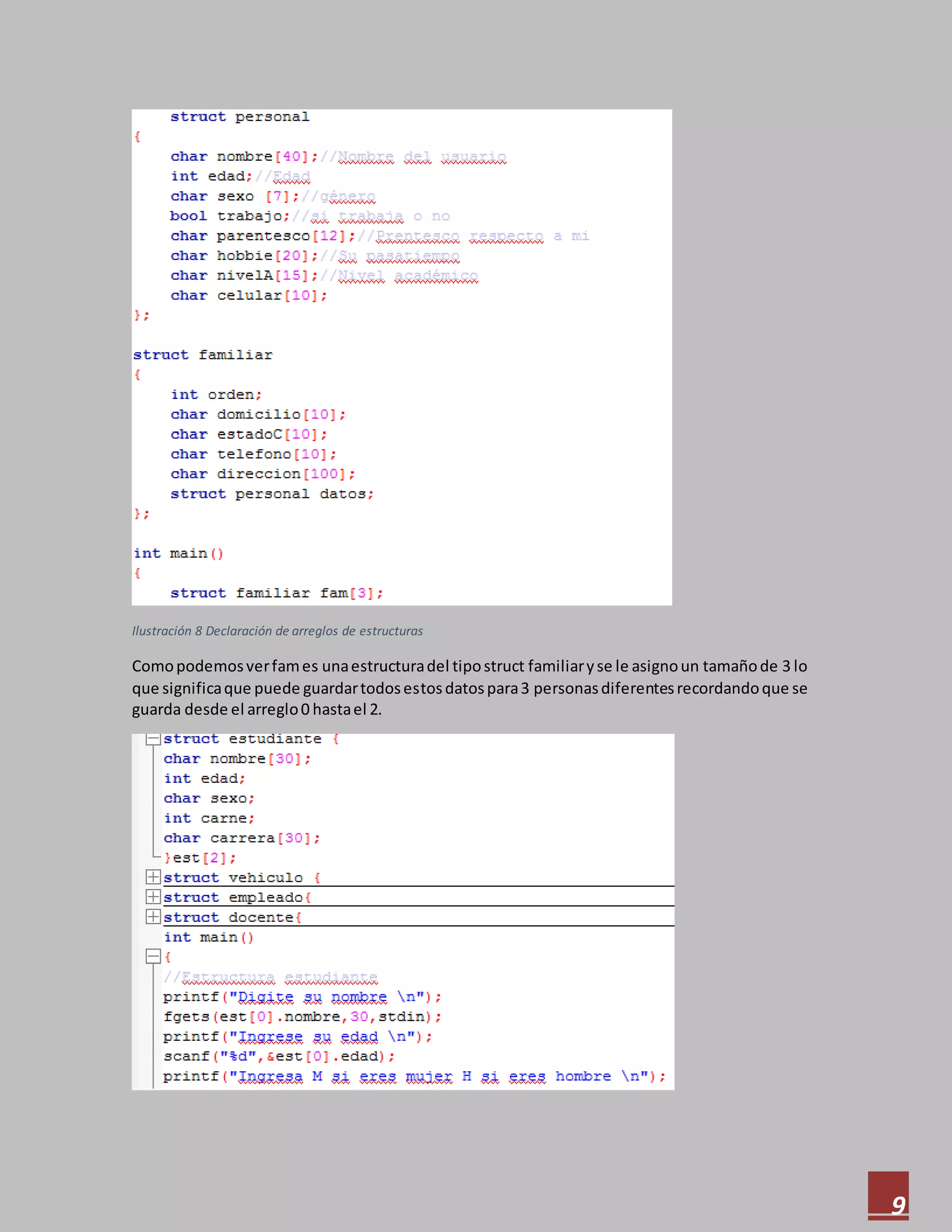 9
Ilustración 8 Declaración de arreglos de estructuras
Comopodemosverfames unaestructuradel tipostruct familiaryse le asignoun tamañode 3 lo
que significaque puede guardartodosestosdatospara3 personasdiferentesrecordandoque se
guarda desde el arreglo0 hastael 2.
 