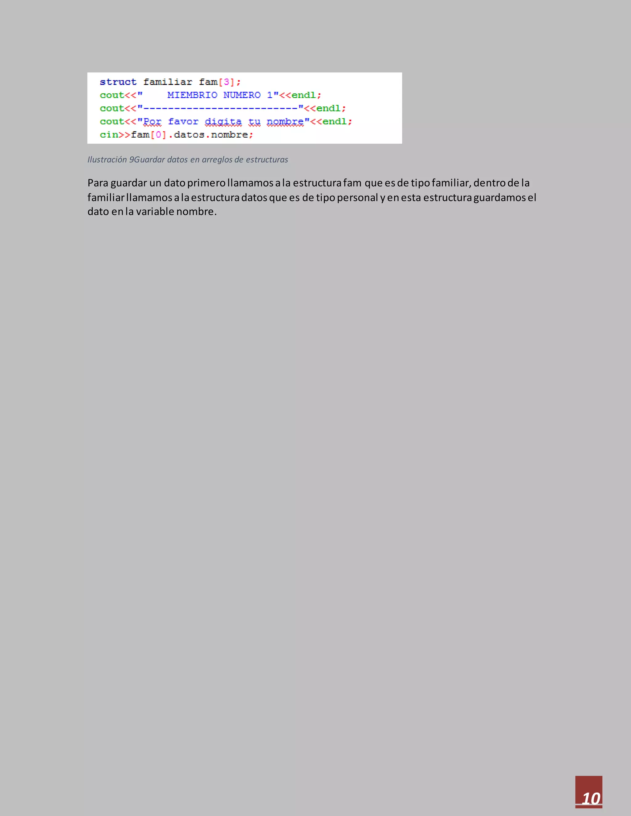 10
Ilustración 9Guardar datos en arreglos de estructuras
Para guardar un datoprimerollamamosala estructurafam que esde tipofamiliar,dentrode la
familiarllamamosalaestructuradatosque es de tipopersonal yenesta estructuraguardamosel
dato enla variable nombre.
 