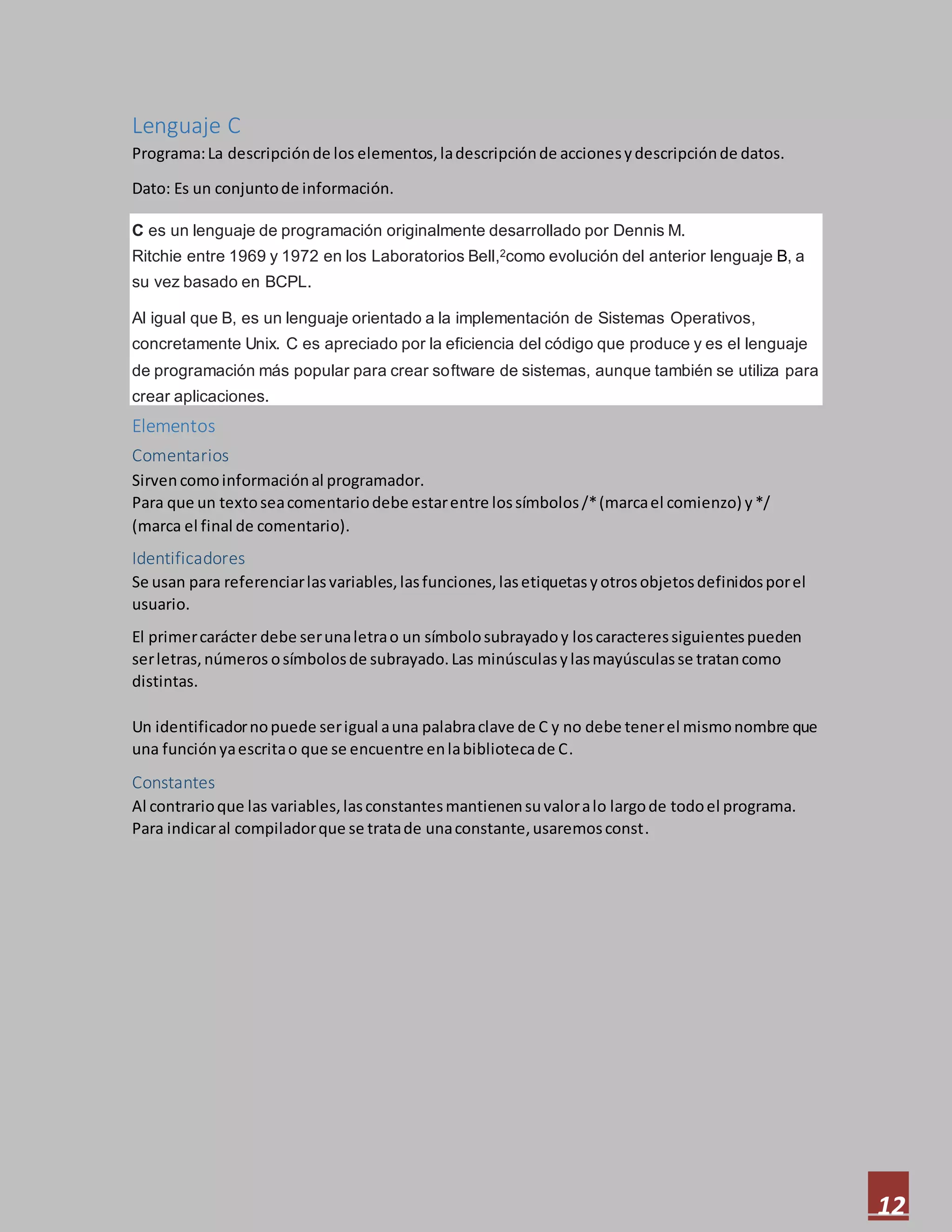 12
Lenguaje C
Programa:La descripciónde los elementos,ladescripciónde accionesydescripciónde datos.
Dato: Es un conjuntode información.
C es un lenguaje de programación originalmente desarrollado por Dennis M.
Ritchie entre 1969 y 1972 en los Laboratorios Bell,2como evolución del anterior lenguaje B, a
su vez basado en BCPL.
Al igual que B, es un lenguaje orientado a la implementación de Sistemas Operativos,
concretamente Unix. C es apreciado por la eficiencia del código que produce y es el lenguaje
de programación más popular para crear software de sistemas, aunque también se utiliza para
crear aplicaciones.
Elementos
Comentarios
Sirvencomoinformaciónal programador.
Para que un textoseacomentariodebe estarentre lossímbolos/*(marcael comienzo) y*/
(marca el final de comentario).
Identificadores
Se usan para referenciarlasvariables,lasfunciones,lasetiquetasyotrosobjetosdefinidosporel
usuario.
El primercarácter debe serunaletrao un símbolosubrayadoy loscaracteressiguientespueden
serletras,números osímbolosde subrayado.Las minúsculasylasmayúsculasse tratancomo
distintas.
Un identificadornopuede serigual auna palabraclave de C y no debe tenerel mismonombre que
una funciónyaescritao que se encuentre enlabibliotecade C.
Constantes
Al contrarioque las variables,lasconstantesmantienensuvaloralo largode todoel programa.
Para indicaral compiladorque se tratade unaconstante,usaremosconst.
 