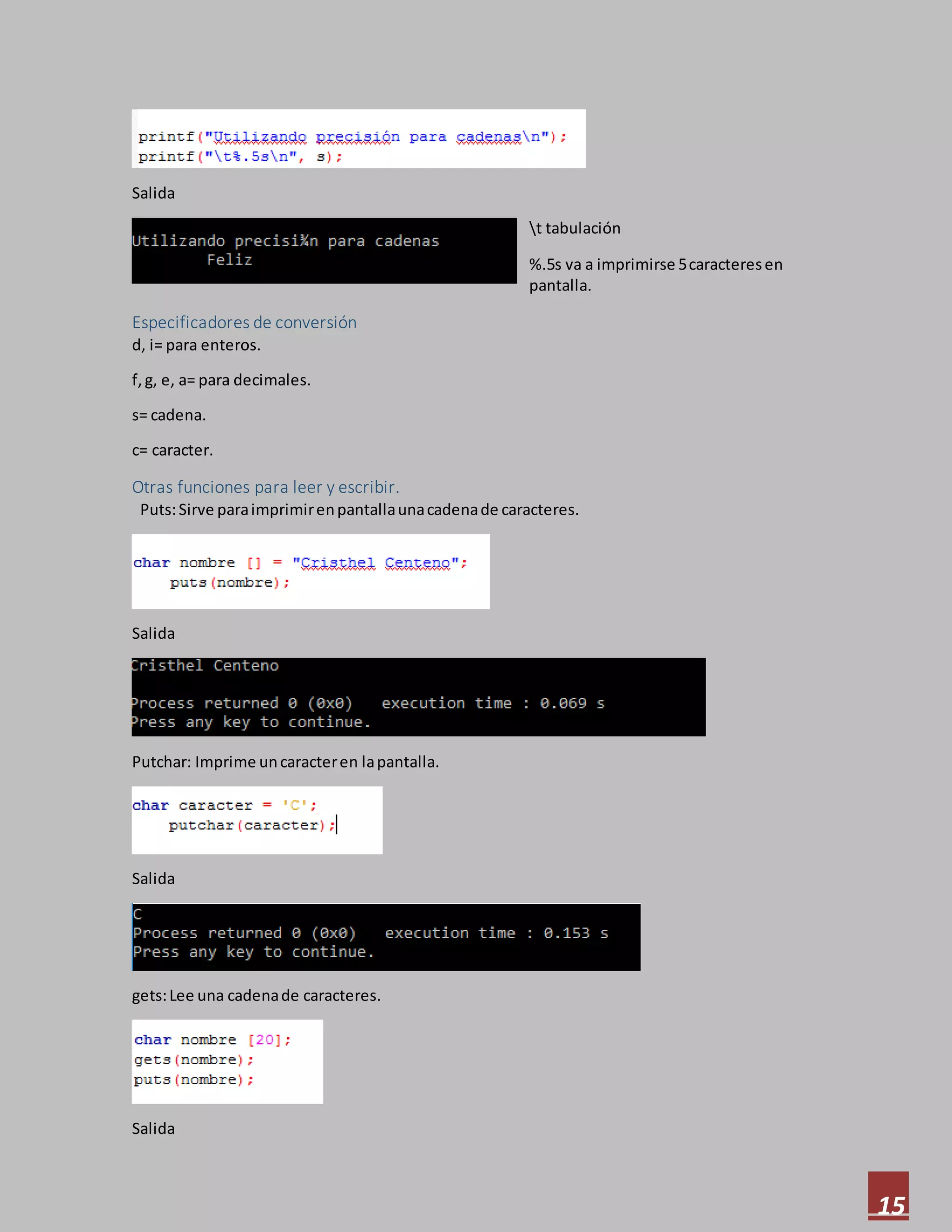 15
Salida
t tabulación
%.5s va a imprimirse 5caracteresen
pantalla.
Especificadores de conversión
d, i= para enteros.
f,g, e, a= para decimales.
s= cadena.
c= caracter.
Otras funciones para leer y escribir.
Puts:Sirve paraimprimirenpantallaunacadenade caracteres.
Salida
Putchar: Imprime uncaracteren lapantalla.
Salida
gets:Lee una cadenade caracteres.
Salida
 