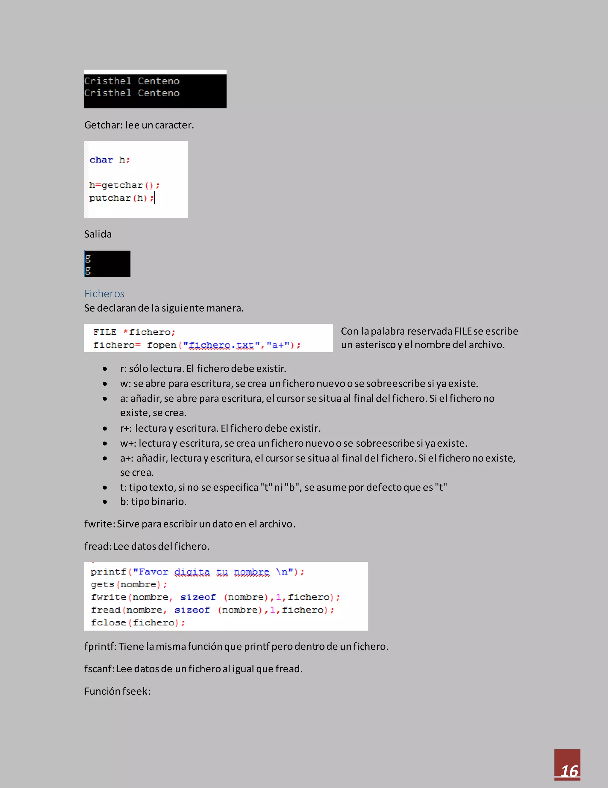 16
Getchar: lee uncaracter.
Salida
Ficheros
Se declarande la siguiente manera.
Con lapalabra reservadaFILEse escribe
un asteriscoyel nombre del archivo.
 r: sólolectura.El ficherodebe existir.
 w: se abre para escritura,se crea unficheronuevoose sobreescribe si yaexiste.
 a: añadir,se abre para escritura,el cursor se situaal final del fichero.Si el ficherono
existe,se crea.
 r+: lecturay escritura.El ficherodebe existir.
 w+: lecturay escritura,se crea unficheronuevoose sobreescribesi yaexiste.
 a+: añadir,lecturayescritura,el cursor se situaal final del fichero.Si el ficheronoexiste,
se crea.
 t: tipotexto,si no se especifica"t"ni "b", se asume por defectoque es"t"
 b: tipobinario.
fwrite:Sirve paraescribirundatoen el archivo.
fread:Lee datosdel fichero.
fprintf:Tiene lamismafunciónque printf perodentrode unfichero.
fscanf:Lee datosde unficheroal igual que fread.
Función fseek:
 
