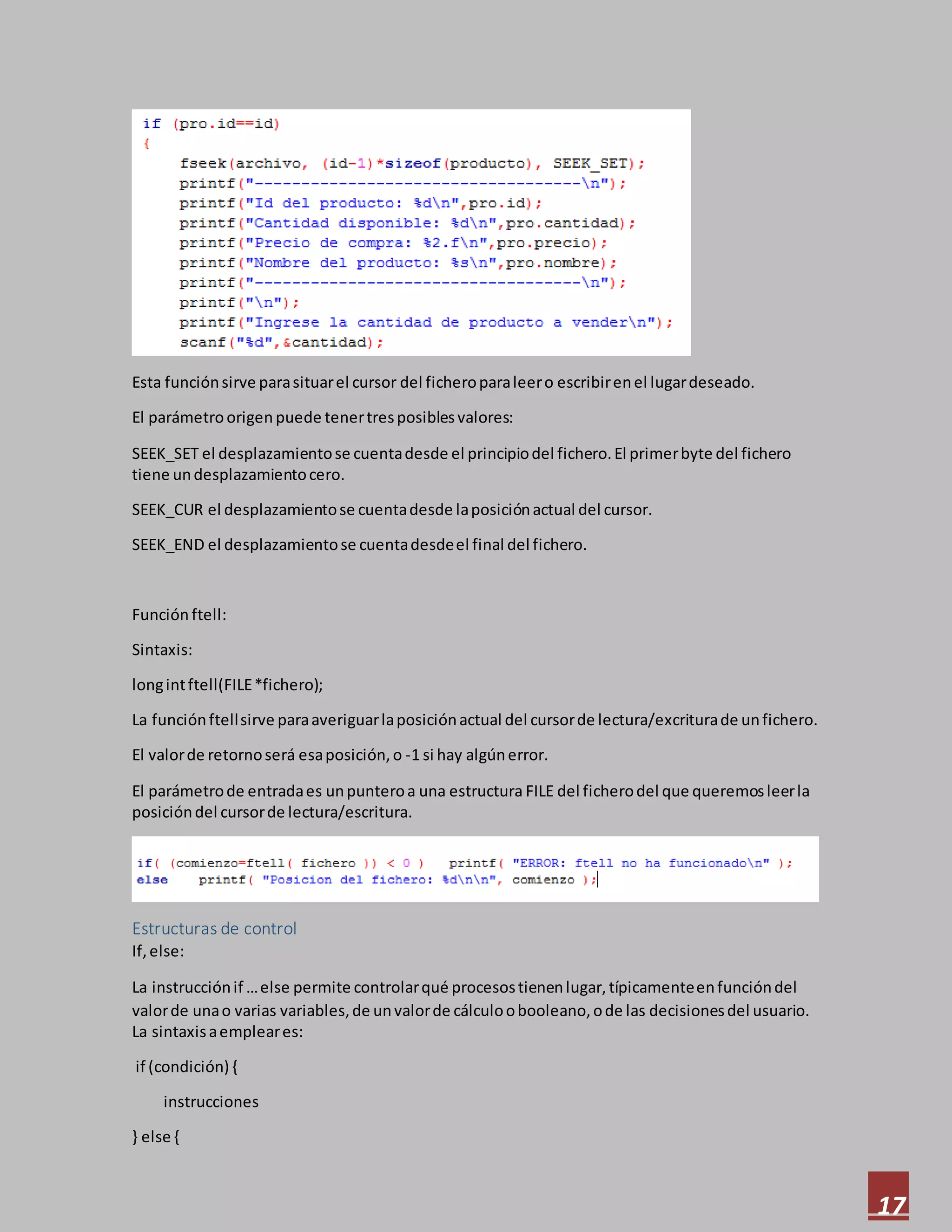 17
Esta funciónsirve parasituarel cursor del ficheroparaleero escribirenel lugardeseado.
El parámetroorigenpuede tenertresposiblesvalores:
SEEK_SET el desplazamientose cuentadesde el principiodel fichero.El primerbyte del fichero
tiene undesplazamientocero.
SEEK_CUR el desplazamientose cuentadesde laposiciónactual del cursor.
SEEK_END el desplazamientose cuentadesdeel final del fichero.
Función ftell:
Sintaxis:
longintftell(FILE*fichero);
La funciónftellsirve paraaveriguarlaposiciónactual del cursorde lectura/excriturade unfichero.
El valorde retornoserá esaposición,o -1 si hay algúnerror.
El parámetrode entradaes unpunteroa una estructura FILE del ficherodel que queremosleerla
posicióndel cursorde lectura/escritura.
Estructuras de control
If,else:
La instrucciónif …else permite controlarqué procesostienenlugar,típicamenteenfuncióndel
valorde unao varias variables,de unvalorde cálculoobooleano,ode las decisionesdel usuario.
La sintaxisaempleares:
if (condición) {
instrucciones
} else {
 