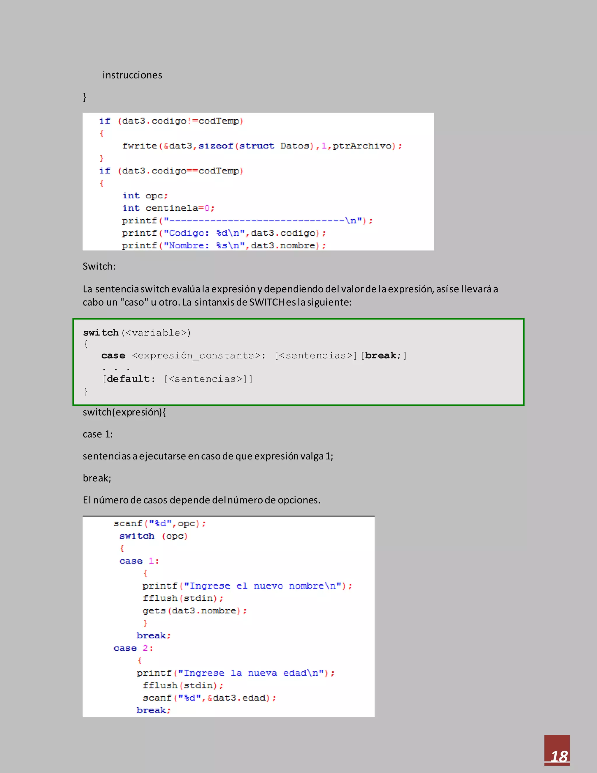 18
instrucciones
}
Switch:
La sentenciaswitchevalúalaexpresiónydependiendodel valorde laexpresión,asíse llevaráa
cabo un "caso" u otro.La sintanxisde SWITCHeslasiguiente:
switch(<variable>)
{
case <expresión_constante>: [<sentencias>][break;]
. . .
[default: [<sentencias>]]
}
switch(expresión){
case 1:
sentenciasaejecutarse encasode que expresiónvalga1;
break;
El númerode casos depende delnúmerode opciones.
 