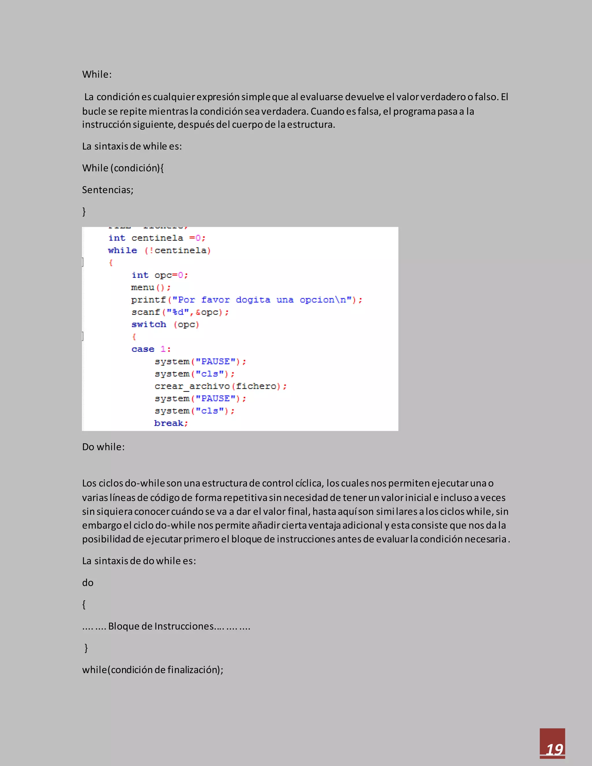 19
While:
La condiciónescualquierexpresiónsimpleque al evaluarse devuelve el valorverdaderoofalso.El
bucle se repite mientrasla condiciónseaverdadera.Cuandoesfalsa,el programapasaa la
instrucciónsiguiente,despuésdel cuerpode laestructura.
La sintaxisde while es:
While (condición){
Sentencias;
}
Do while:
Los ciclosdo-whilesonunaestructurade control cíclica, loscualesnospermitenejecutarunao
variaslíneasde códigode formarepetitivasinnecesidadde tenerunvalorinicial e inclusoaveces
sinsiquieraconocercuándose va a dar el valor final,hastaaquíson similaresaloscicloswhile,sin
embargoel ciclodo-while nospermite añadirciertaventajaadicional yestaconsiste que nosdala
posibilidadde ejecutarprimeroel bloque de instruccionesantesde evaluarlacondiciónnecesaria.
La sintaxisde dowhile es:
do
{
........Bloque de Instrucciones............
}
while(condiciónde finalización);
 