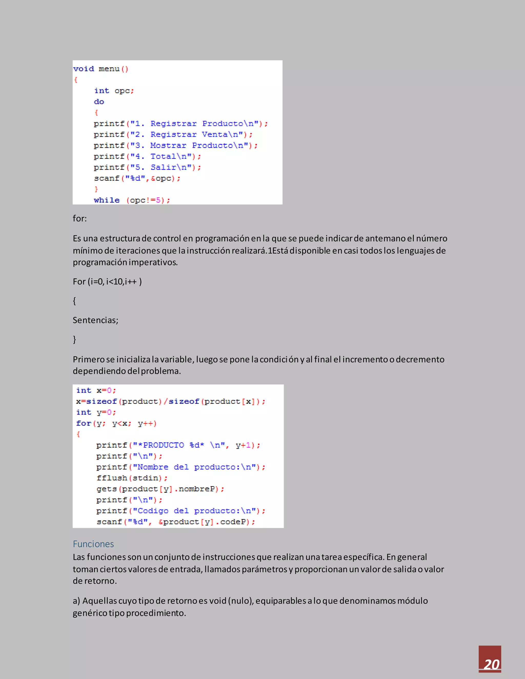 20
for:
Es una estructurade control en programaciónenla que se puede indicarde antemanoel número
mínimode iteraciones que lainstrucciónrealizará.1Estádisponible encasi todoslos lenguajesde
programaciónimperativos.
For (i=0,i<10,i++ )
{
Sentencias;
}
Primerose inicializalavariable,luegose pone lacondiciónyal final el incrementoodecremento
dependiendodelproblema.
Funciones
Las funciones sonunconjuntode instruccionesque realizanunatareaespecífica.Engeneral
tomanciertosvaloresde entrada,llamadosparámetrosyproporcionanunvalorde salidaovalor
de retorno.
a) Aquellascuyotipode retornoes void(nulo),equiparablesaloque denominamosmódulo
genéricotipoprocedimiento.
 