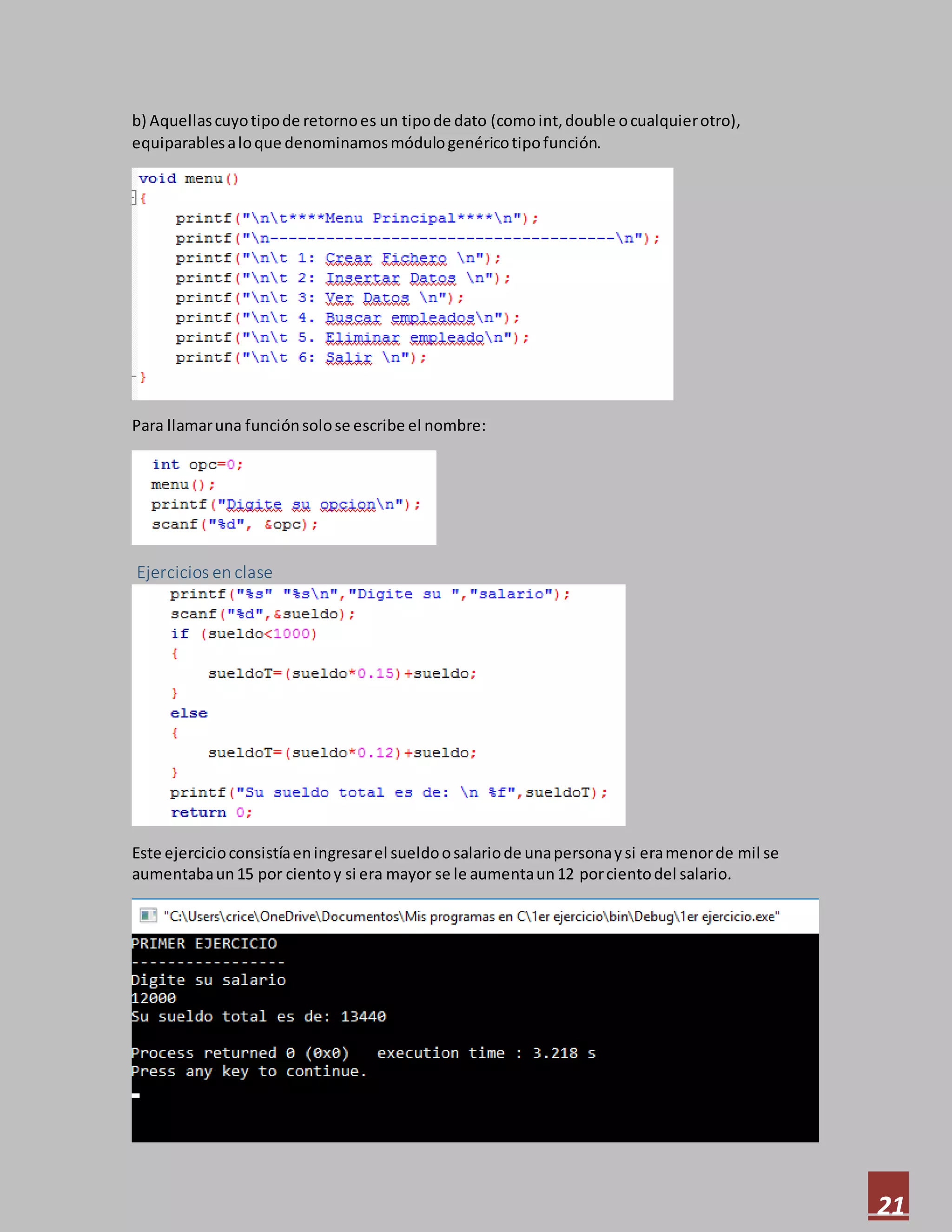 21
b) Aquellascuyotipode retornoes un tipode dato (comoint,double ocualquierotro),
equiparablesaloque denominamosmódulogenéricotipofunción.
Para llamaruna funciónsolose escribe el nombre:
Ejercicios en clase
Este ejercicioconsistíaeningresarel sueldoosalariode unapersonaysi eramenorde mil se
aumentabaun15 por cientoy si era mayor se le aumentaun12 porcientodel salario.
 