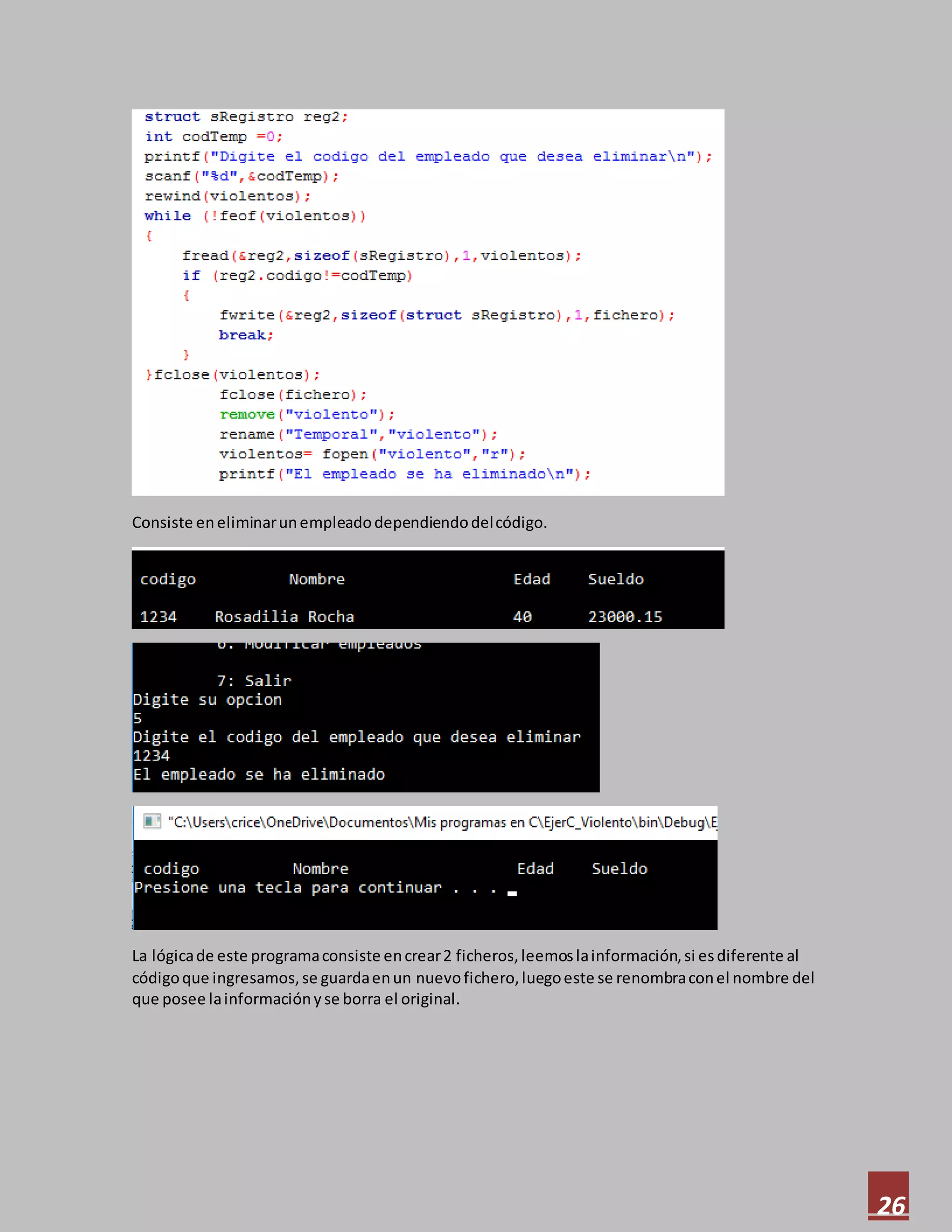 26
Consiste eneliminarunempleadodependiendodelcódigo.
La lógicade este programaconsiste encrear2 ficheros,leemoslainformación,si esdiferente al
códigoque ingresamos,se guardaenun nuevofichero,luegoeste se renombraconel nombre del
que posee lainformaciónyse borra el original.
 
