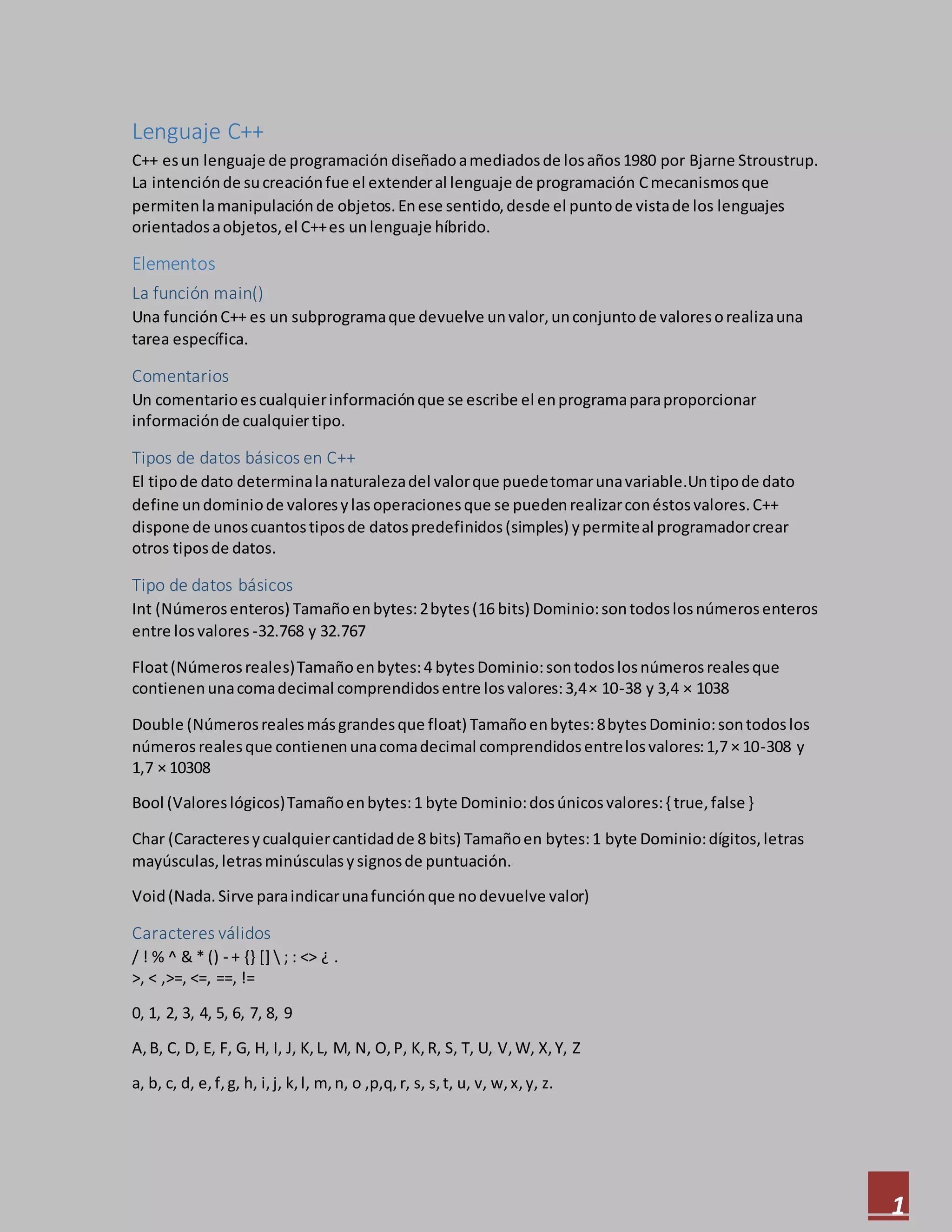 1
Lenguaje C++
C++ esun lenguaje de programación diseñadoamediadosde losaños1980 por Bjarne Stroustrup.
La intenciónde sucreaciónfue el extenderal lenguaje de programación Cmecanismosque
permitenlamanipulaciónde objetos.Enese sentido,desde el puntode vistade los lenguajes
orientadosaobjetos,el C++es unlenguaje híbrido.
Elementos
La función main()
Una funciónC++ es un subprogramaque devuelve unvalor,unconjuntode valoresorealizauna
tarea específica.
Comentarios
Un comentarioescualquierinformaciónque se escribe el enprogramaparaproporcionar
informaciónde cualquiertipo.
Tipos de datos básicos en C++
El tipode dato determinalanaturalezadel valorque puedetomarunavariable.Untipode dato
define undominiode valoresylasoperacionesque se puedenrealizarconéstosvalores.C++
dispone de unoscuantostiposde datospredefinidos(simples) ypermiteal programadorcrear
otros tiposde datos.
Tipo de datos básicos
Int (Númerosenteros) Tamañoenbytes:2bytes(16 bits) Dominio:sontodoslosnúmerosenteros
entre losvalores -32.768 y 32.767
Float(Númerosreales)Tamañoenbytes:4 bytesDominio:sontodoslosnúmerosrealesque
contienenunacomadecimal comprendidosentre losvalores:3,4× 10-38 y 3,4 × 1038
Double (Númerosrealesmásgrandesque float) Tamañoenbytes:8bytesDominio:sontodoslos
números realesque contienenunacomadecimal comprendidosentrelosvalores:1,7 × 10-308 y
1,7 × 10308
Bool (Valoreslógicos)Tamañoenbytes:1 byte Dominio:dosúnicosvalores:{ true,false }
Char (Caracteresycualquiercantidadde 8 bits) Tamañoen bytes:1 byte Dominio:dígitos,letras
mayúsculas,letrasminúsculasysignosde puntuación.
Void(Nada.Sirve paraindicarunafunciónque nodevuelve valor)
Caracteres válidos
/ ! % ^ & * () - + {} []  ; : <> ¿ .
>, < ,>=, <=, ==, !=
0, 1, 2, 3, 4, 5, 6, 7, 8, 9
A,B, C, D, E, F, G, H, I, J, K, L, M, N, O,P, K, R, S, T, U, V, W, X,Y, Z
a, b, c, d, e,f,g, h, i,j, k,l, m,n, o ,p,q,r, s, s,t, u, v, w,x,y, z.
 